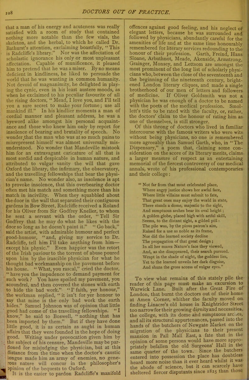 that a man of his energy and acuteness was really satisfied with a room of study that contained nothing more notable than the few vials, the skeleton, and the herbal, to which he called Dr. Bathurst’s attention, exclaiming boastfully, “This is Radcliffe’s library.” Nor was the affectation of scholastic ignorance his only or most unpleasant affectation. Capable of munificence, it pleased him to pretend that he was a miser. By no means deficient in kindliness, he liked to persuade the world that he was wanting in common humanity. Not devoid of magnanimity, he delighted in play- ing the cynic, even in his least austere moods, as when he exclaimed to his peculiar favourite of all the rising doctors, “ Mead, I love you, and I’ll tell you a sure secret to make your fortune; use all mankind ill.” In his kindlier moments a man of cordial manner and pleasant address, he was a byeword alike amongst his personal acquaint- ance and those who knew him only by report for insolence of bearing and brutality of speech. No wonder .that the man who was at so much pains to misrepresent himself was almost universally mis- understood. No wonder that Mandeville mistook him for an extravagant caricature of all that is most sordid and despicable in human nature, and attributed to vulgar vanity the will that gave Oxford the library, the infirmary, the observatory, and the travelling fellowships that bear the physi- cian’s name. No wonder also, as insolence is apt to provoke insolence, that this overbearing doctor often met his match and something more than his match in incivility. When they squabbled about the door in the wall that separated their contiguous gardens in Bow Street, Radcliffe received a Roland for his Oliver from Sir Godfrey Kneller, to whom he sent a servant with the order, “ Tell Sir Godfrey that he may do what he likes with the door so long as he doesn’t paint it.” “ Go back,” said the artist, with admirable humour and perfect good-humour, “ and, giving my service to Dr. Radcliffe, tell him I’ll take anything from him— except his physic.” Even happier was the retort of the Irish paviour to the torrent of abuse poured upon him by the irascible physician for what he thought bad workmanship on the pavement before his house. “ What, you rascal,” cried the doctor, “ have you the impudence to demand payment for such work ? You have spoiled my pavement, you scoundrel, and then covered the stones with earth to hide the bad work.” “I’faith, yer honour,” the workman replied, “ it isn’t for yer honour to say that mine is the only bad work the earth hides.” Samuel Johnson was of opinion that little good had come of the travelling fellowships. “ I know,” he said to Boswell, “ nothing that has been imported by them.” But if they have done little good, it is as certain as aught in human affairs that they were founded in the hope of doing good. Writing under provocation given him by the subject of his censure, Mandeville maybe par- doned for misjudging the physician, but at this distance from the time when the doctor’s caustic tongue made him an army of enemies, no gene- rous nature will concur in the philosopher’s ■ jpinion of the bequests to Oxford. | It is the easier to pardon Radcliffe’s manifold offences against good feeling, and his neglect of elegant letters, because he was surrounded and followed by physicians, abundantly careful for the amenities of life and at the same time honourably remembered for literary services redounding to the honour of their profession. Garth, Freind, Hans Sloane, Arbuthnot, Meade, Akenside, Armstrong, Grainger, Monsey, and Lettsom are amongst the I most prominent of the long list of scholarly physi- cians who, between the close of the seventeenth and the beginning of the nineteenth century, bright- ened London literary cliques, and made a single brotherhood of our men of letters and followers i of medicine. If Oliver Goldsmith was not a physician he was enough of a doctor to be named with the poets of the medical profession. Smol- lett’s title to be rated with the faculty, or, rather, the doctors’ claim to the honour of rating him as I one of themselves, is still stronger. Of this throng of doctors who lived in familiar intercourse with the famous writers who were wits i without being physicians, no one is remembered more agreeably than Samuel Garth, who, in “The i Dispensary,” a poem that, claiming some con- ; sideration on the score of its literary merits, claims | a larger measure of respect as an entertaining memorial of the fiercest controversy of our medical i annals, wrote of his professional contemporaries i and their college: “ Not far from that most celebrated place, Where angry justice shows her awful face, Where little villains must submit to fate, That great ones may enjoy the world in state, There stands a dome, majestic to the sight, And sumptuous arches bear its oval height; A golden globe, placed high with artful skill, Seems, to the distant sight, a gilded pill: The pile was, by the pious patron’s aim, Raised for a use as noble as its frame, Nor did the learned society decline The propagation of that great design ; In all her mazes Nature’s face they viewed, And, as she disappeared, their search pursued. Wrapt in the shade of night, the goddess lies, Yet to the learned unveils her dark disguise, And shuns the gross access of vulgar eyes.” To view what remains of this stately pile the l reader of this page must make an excursion to | Warwick Lane. Built after the Great Fire of ! London, that burnt the doctors out of their home j at Amen Corner, whither the faculty moved on i finding Linacre’s old house in Knightrider Street I too narrow for their growing dignity and necessities, j the college, with its dome and sumptuous arc .es, and all its structural appurtenances, passed intc the i hands of the butchers of Newgate Market on the I migration of the physicians to their present mansion in Pall Mall East, a fate that in the opinion of some persons would have more appro- priately befallen the old Surgeons’ Hall in the same quarter of the town. Since the butchers entered into possession the place has doubtless heard more noise than it ever heard whilst it was the abode of science, but it can scarcely have sheltered fiercer disputants since 1825 than those