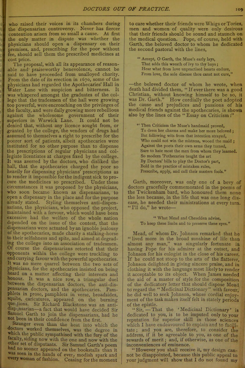 i ■; 1 t who raised their voices in its chambers during the dispensarian controversy. Never has fiercer contention arisen from so small a cause. At first the only matter in dispute was whether the physicians should open a dispensary on their premises, and, prescribing for the poor without fee, should sell them the prescribed medicines at cost price. The proposal, with all its appearance of reason- able and praiseworthy benevolence, cannot be said to have proceeded from unalloyed charity. From the date of its erection in 1670, some of the physicians had regarded the Apothecaries’ Hall in Water Lane with suspicion and bitterness. It was whispered amongst the graduates of the col- lege that the tradesmen of the hall were growing too powerful, were encroaching on the privileges of the faculty, and were daily growing more rebellious against the wholesome government of their superiors in Warwick Lane. It could not be denied that, without any licence sought from, or granted by the college, the vendors of drugs had assumed to themselves a right to prescribe for the poorer sort of patients, albeit apothecaries were instituted for no other purpose than to dispense the prescriptions of regular physicians and col- legiate licentiates at charges fixed by the college. It was averred by the doctors, who disliked the hall, that the apothecaries charged the poor so heavily for dispensing physicians’ prescriptions as to render it impossible for the indigent sick to pro- cure the medicines so prescribed. Under these circumstances it was proposed by the physicians, who soon became known as dispensarians, to open a dispensary in the place and for the purpose already stated. Styling themselves anti-dispen- sarians, the physicians, who opposed the project, maintained with a fervour, which would have been excessive had the welfare of the whole nation depended on the issue of the contest, that the dispensarians were actuated by an ignoble jealousy of the apothecaries, made charity a stalking-horse to their selfishness and spite, and aimed at degrad- ing the college into an association of tradesmen. Of course the dispensarians retorted that their opponents within the college were truckling to and currying favour with the powerful apothecaries. It was no mere quarrel between the two sets of physicians, for the apothecaries insisted on being heard on a matter affecting their interests and honour. It was a nice row, a triangular duel between the dispensarian doctors, the anti-dis- pensarian doctors, and the apothecaries. Pam- phlets in prose, pamphlets in verse, broadsides, squibs, caricatures, appeared on the burning que:,fions. Sir Richard Blackstone was an anti- disp ,nsarian—a fact that would have decided Sir Samuel Garth to join the dispensarians, had he not been in their confidence from the first. Stranger even than the heat into which the doctors worked themselves, was the degree in which the public sympathised with the fury of the taculty, siding now with the one and now with the other set of disputants. Sir Samuel Garth’s poem had no sooner appeared on the bookstalls than it was seen in the hands of ever^ modish spark and every woman of fashion. Ceasing for the moment to care whether their friends were Whigs or Tories, men and women of quality were only desirous that their friends should be sound and staunch on the medical question. Pope, of course, held with Garth, the beloved doctor to whom he dedicated the second pastoral with the lines, “ Accept, O Garth, the Muse’s early lays, That adds this wreath of ivy to thy bays; Hear what from love unpractised hearts endure, From love, the sole disease thou canst not cure,” —the beloved doctor of whom he wrote, when death had divided them, “ If ever there was a good Christian, without knowing himself to be so, it was Dr. Garth.” How cordially the poet adopted the cause and prejudices and passions of his medical friends against the apothecaries, is shown also by the lines of the “ Essay on Criticism “ Then Criticism the Muse’s handmaid proved, To dress her charms and make her more beloved; But following wits from that intention strayed, Who could not win the mistress, wooed the maid ; Against the poets their own arms they turned, Sure to hate most the men from whom they learned. So modern ’Pothecaries taught the art By Doctors’ bills to play the Doctor’s part, Bold in the practice of mistaken rules, Prescribe, apply, and call their masters fools.” Garth, moreover, was only one of a bevy of doctors gracefully commemorated in the poems of the Twickenham bard, who honoured them none the less because, in the life that was one long dis- ease, he needed their ministrations at every turn. “ I’ll do,” he wrote— “ What Mead and Cheselden advise, To keep these limbs and to preserve these eyes.” Mead, of whom Dr. Johnson remarked that he “ lived more in the broad sunshine of life than almost any man,” was singularly fortunate in having Pope for his admirer at the outset, and Johnson for his eulogist in the close of his career. If he could not stoop to the arts of the flatterer, Johnson delighted in giving sincere praise, and in clothing it with the language most likely to render it acceptable to its object. When James needed the aid of a master of style for the composition of the dedicatory letter that should dispose Mead to regard the “ Medicinal Dictionary ” with favour, he did well to seek Johnson, whose cordial enjoy- ment of the task makes itself felt in stately periods of the epistle. “Sir,—That the ‘Medicinal Dictionary’ is dedicated to you, is to be imputed only to your reputation for superior skill in those sciences which I have endeavoured to explain and to faeffi- tate; and you are, therefore, to consider tne address, if it be agreeable to you, as one of the rewards of merit; and, if otherwise, as one of the inconveniences of eminence. “ However you shall receive it, my design can- not be disappointed, because this public appeal to your judgment will show that I do not found my i _