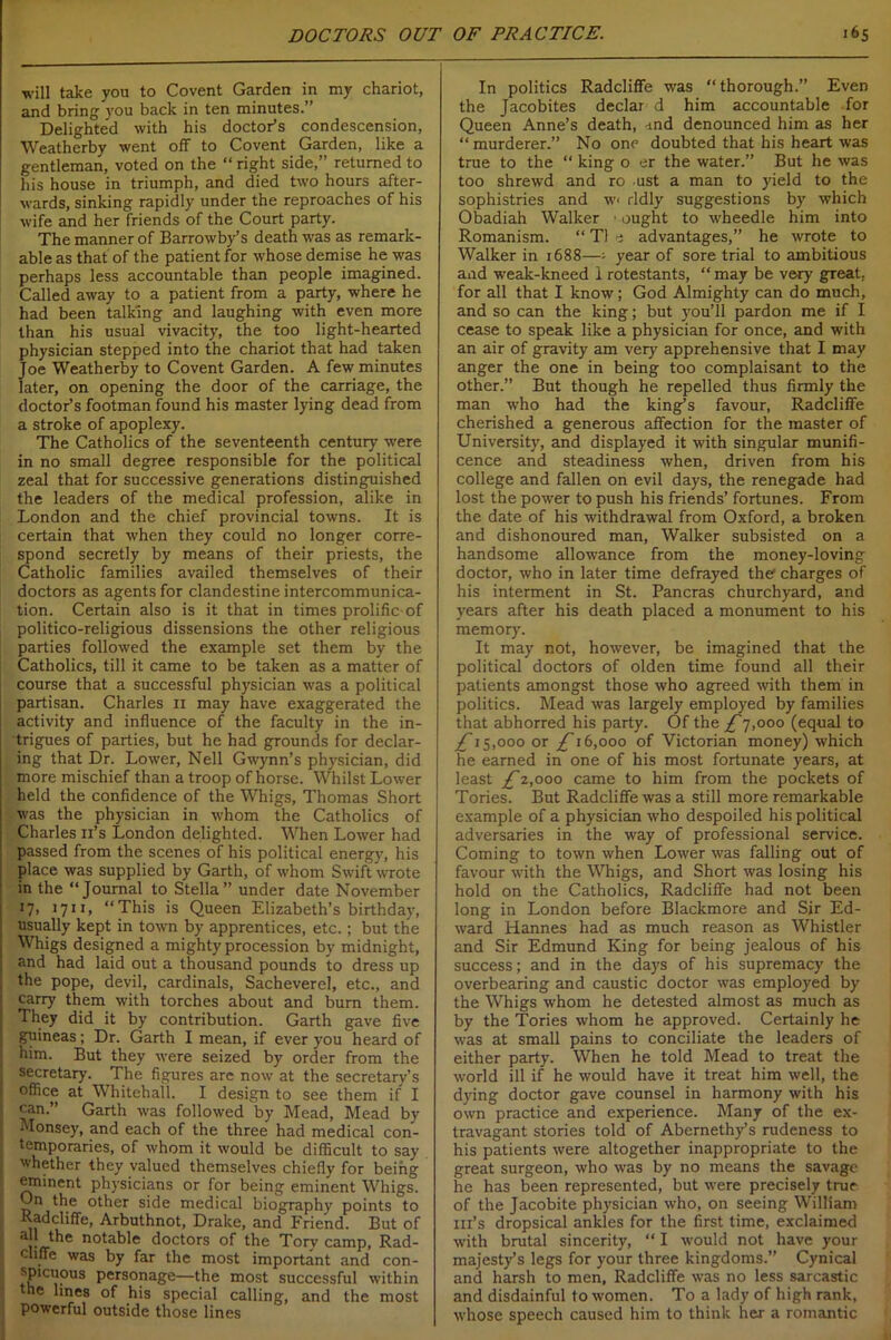 will take you to Covent Garden in my chariot, and bring you back in ten minutes.” Delighted with his doctor’s condescension, Weathcrby went off to Covent Garden, like a gentleman, voted on the “ right side,” returned to his house in triumph, and died two hours after- wards, sinking rapidly under the reproaches of his wife and her friends of the Court party. The manner of Barrowby’s death was as remark- able as that of the patient for whose demise he was perhaps less accountable than people imagined. Called away to a patient from a party, where he had been talking and laughing with even more than his usual vivacity, the too light-hearted physician stepped into the chariot that had taken Joe Weatherby to Covent Garden. A few minutes later, on opening the door of the carriage, the doctor’s footman found his master lying dead from a stroke of apoplexy. The Catholics of the seventeenth century were in no small degree responsible for the political zeal that for successive generations distinguished the leaders of the medical profession, alike in London and the chief provincial towns. It is certain that when they could no longer corre- spond secretly by means of their priests, the Catholic families availed themselves of their doctors as agents for clandestine intercommunica- tion. Certain also is it that in times prolific of politico-religious dissensions the other religious parties followed the example set them by the Catholics, till it came to be taken as a matter of course that a successful physician was a political partisan. Charles n may have exaggerated the activity and influence of the faculty in the in- trigues of parties, but he had grounds for declar- ing that Dr. Lower, Nell Gwynn’s physician, did more mischief than a troop of horse. Whilst Lower held the confidence of the Whigs, Thomas Short was the physician in whom the Catholics of Charles n’s London delighted. When Lower had passed from the scenes of his political energy, his place was supplied by Garth, of whom Swift wrote in the “Journal to Stella” under date November 17, 1711, “This is Queen Elizabeth’s birthday, usually kept in town by apprentices, etc.; but the Whigs designed a mighty procession by midnight, and had laid out a thousand pounds to dress up the pope, devil, cardinals, Sacheverel, etc., and carry them with torches about and burn them. They did it by contribution. Garth gave five guineas ; Dr. Garth I mean, if ever you heard of him. But they were seized by order from the secretary. The figures are now at the secretary’s office at Whitehall. I design to see them if I j can.” Garth was followed by Mead, Mead by Mousey, and each of the three had medical con- temporaries, of whom it would be difficult to say whether they valued themselves chiefly for being eminent physicians or for being eminent Whigs. On the other side medical biography points to Radcliffe, Arbuthnot, Drake, and Friend. But of all the notable doctors of the Tory camp, Rad- ch.ffe was by far the most important and con- spicuous personage—the most successful within ne lines of his special calling, and the most powerful outside those lines In politics Radcliffe was “thorough.” Even the Jacobites declar d him accountable for Queen Anne’s death, md denounced him as her “ murderer.” No one doubted that his heart was true to the “ king o er the water.” But he was too shrewd and ro ust a man to yield to the sophistries and w< rldly suggestions by which Obadiah Walker • ought to wheedle him into Romanism. “ T1 e advantages,” he wrote to Walker in 1688—; year of sore trial to ambitious and weak-kneed i rotestants, “ may be very great, for all that I know; God Almighty can do much, and so can the king; but you’ll pardon me if I cease to speak like a physician for once, and with an air of gravity am very apprehensive that I may anger the one in being too complaisant to the other.” But though he repelled thus firmly the man who had the king’s favour, Radcliffe cherished a generous affection for the master of University, and displayed it with singular munifi- cence and steadiness when, driven from his college and fallen on evil days, the renegade had lost the power to push his friends’ fortunes. From the date of his withdrawal from Oxford, a broken and dishonoured man, Walker subsisted on a handsome allowance from the money-loving doctor, who in later time defrayed the charges of his interment in St. Pancras churchyard, and years after his death placed a monument to his memory. It may not, however, be imagined that the political doctors of olden time found all their patients amongst those who agreed with them in politics. Mead was largely employed by families that abhorred his party. Of the £7,000 (equal to £15,000 or ^16,000 of Victorian money) which he earned in one of his most fortunate years, at least £2,000 came to him from the pockets of Tories. But Radcliffe was a still more remarkable example of a physician who despoiled his political adversaries in the way of professional service. Coming to town when Lower was falling out of favour with the Whigs, and Short was losing his hold on the Catholics, Radcliffe had not been long in London before Blackmore and Sir Ed- ward Hannes had as much reason as Whistler and Sir Edmund King for being jealous of his success; and in the days of his supremacy the overbearing and caustic doctor was employed by the Whigs whom he detested almost as much as by the Tories whom he approved. Certainly he was at small pains to conciliate the leaders of either party. When he told Mead to treat the world ill if he would have it treat him well, the dying doctor gave counsel in harmony with his own practice and experience. Many of the ex- travagant stories told of Abernethy’s rudeness to his patients were altogether inappropriate to the great surgeon, who was by no means the savage he has been represented, but were precisely true of the Jacobite physician who, on seeing William ill’s dropsical ankles for the first time, exclaimed with brutal sincerity, “ I would not have your majesty’s legs for your three kingdoms.” Cynical and harsh to men, Radcliffe was no less sarcastic and disdainful to women. To a lady of high rank, whose speech caused him to think her a romantic