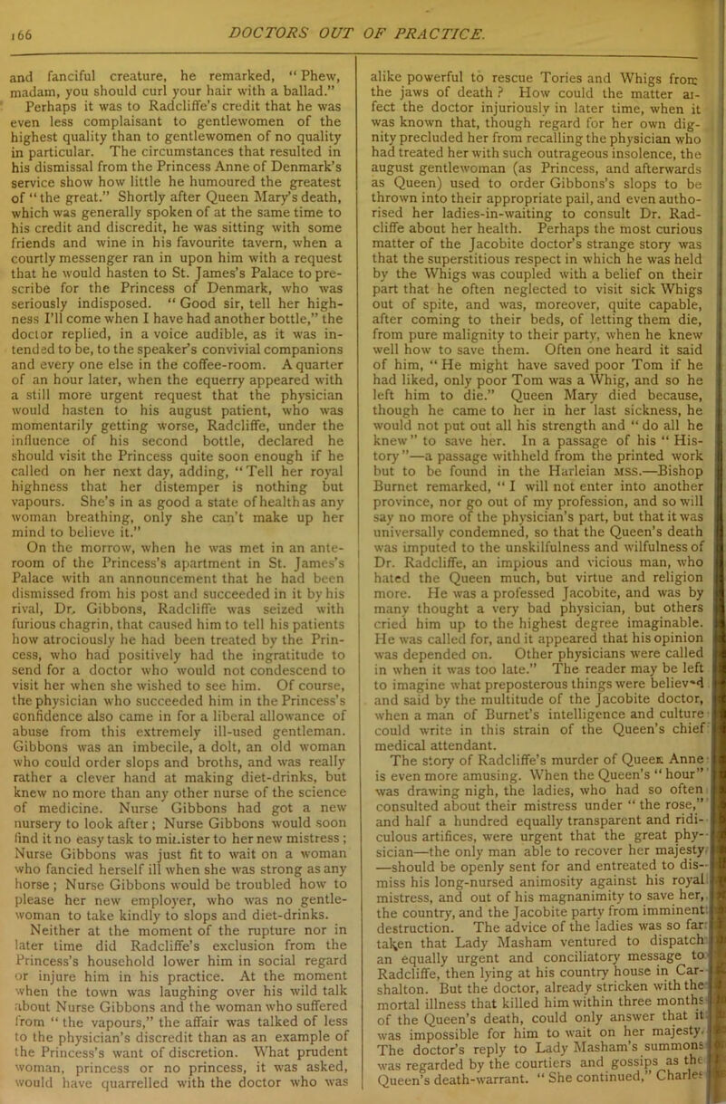 and fanciful creature, he remarked, “ Phew, madam, you should curl your hair with a ballad.” Perhaps it was to Radcliffe’s credit that he was even less complaisant to gentlewomen of the highest quality than to gentlewomen of no quality in particular. The circumstances that resulted in his dismissal from the Princess Anne of Denmark’s service show how little he humoured the greatest of “the great.” Shortly after Queen Mary’s death, which was generally spoken of at the same time to his credit and discredit, he was sitting with some friends and wine in his favourite tavern, when a courtly messenger ran in upon him with a request that he would hasten to St. James’s Palace to pre- scribe for the Princess of Denmark, -who was seriously indisposed. “ Good sir, tell her high- ness I’ll come when I have had another bottle,” the doctor replied, in a voice audible, as it was in- tended to be, to the speaker’s convivial companions and every one else in the coffee-room. A quarter of an hour later, when the equerry appeared with a still more urgent request that the physician would hasten to his august patient, who was momentarily getting worse, Radcliffe, under the influence of his second bottle, declared he should visit the Princess quite soon enough if he called on her next day, adding, “Tell her royal highness that her distemper is nothing but vapours. She’s in as good a state of health as any woman breathing, only she can’t make up her mind to believe it.” On the morrow, when he was met in an ante- room of the Princess’s apartment in St. James’s Palace with an announcement that he had been dismissed from his post and succeeded in it by his rival, Dr.. Gibbons, Radcliffe was seized with furious chagrin, that caused him to tell his patients how atrociously he had been treated by the Prin- cess, who had positively had the ingratitude to send for a doctor who would not condescend to visit her when she wished to see him. Of course, the physician who succeeded him in the Princess’s confidence also came in for a liberal allowance of abuse from this extremely ill-used gentleman. Gibbons was an imbecile, a dolt, an old woman who could order slops and broths, and was really rather a clever hand at making diet-drinks, but knew no more than any other nurse of the science of medicine. Nurse Gibbons had got a new nursery to look after ; Nurse Gibbons would soon find it no easy task to minister to her new mistress; Nurse Gibbons was just fit to wait on a woman who fancied herself ill when she was strong as any horse ; Nurse Gibbons would be troubled how to please her new employer, who was no gentle- woman to take kindly to slops and diet-drinks. Neither at the moment of the rupture nor in later time did Radcliffe’s exclusion from the Princess’s household lower him in social regard or injure him in his practice. At the moment when the town was laughing over his wild talk about Nurse Gibbons and the woman who suffered from “ the vapours,” the affair was talked of less to the physician’s discredit than as an example of the Princess’s want of discretion. What prudent woman, princess or no princess, it was asked, would have quarrelled with the doctor who was alike powerful to rescue Tories and Whigs froir the jaws of death ? How could the matter ai- fect the doctor injuriously in later time, when it was known that, though regard for her own dig- nity precluded her from recalling the physician who had treated her with such outrageous insolence, the august gentlewoman (as Princess, and afterwards as Queen) used to order Gibbons’s slops to be thrown into their appropriate pail, and even autho- rised her ladies-in-waiting to consult Dr. Rad- cliffe about her health. Perhaps the most curious matter of the Jacobite doctor’s strange story was that the superstitious respect in which he was held by the Whigs was coupled with a belief on their part that he often neglected to visit sick Whigs out of spite, and was, moreover, quite capable, after coming to their beds, of letting them die, from pure malignity to their party, when he knew well how to save them. Often one heard it said of him, “ He might have saved poor Tom if he had liked, only poor Tom was a Whig, and so he left him to die.” Queen Mary died because, though he came to her in her last sickness, he would not put out all his strength and “ do all he knew” to save her. In a passage of his “ His- tory ”—a passage withheld from the printed work but to be found in the Harleian mss.—Bishop Burnet remarked, “ I will not enter into another province, nor go out of my profession, and so will say no more of the physician’s part, but that it was universally condemned, so that the Queen’s death was imputed to the unskilfulness and wilfulness of Dr. Radcliffe, an impious and vicious man, who hated the Queen much, but virtue and religion more. He was a professed Jacobite, and was by many thought a very bad physician, but others cried him up to the highest degree imaginable. He was called for, and it appeared that his opinion was depended on. Other physicians were called in when it was too late.” The reader may be left to imagine what preposterous things were believed and said by the multitude of the Jacobite doctor, when a man of Burnet’s intelligence and culture could write in this strain of the Queen’s chief medical attendant. The story of Radcliffe’s murder of Queen; Anne is even more amusing. When the Queen’s “ hour” was drawing nigh, the ladies, who had so often consulted about their mistress under “ the rose,” and half a hundred equally transparent and ridi- culous artifices, were urgent that the great phy- sician—the only man able to recover her majesty —should be openly sent for and entreated to dis- miss his long-nursed animosity against his royal mistress, and out of his magnanimity to save her, the country, and the Jacobite party from imminent destruction. The advice of the ladies was so far i tal^en that Lady Masham ventured to dispatch an equally urgent and conciliatory message to Radcliffe, then lying at his country house in Car- shalton. But the doctor, already stricken with the mortal illness that killed him within three months of the Queen’s death, could only answer that it was impossible for him to wait on her majesty. The doctor’s reply to Lady Masham’s summons was regarded by the courtiers and gossips as the Queen’s death-warrant. “ She continued,” Charles