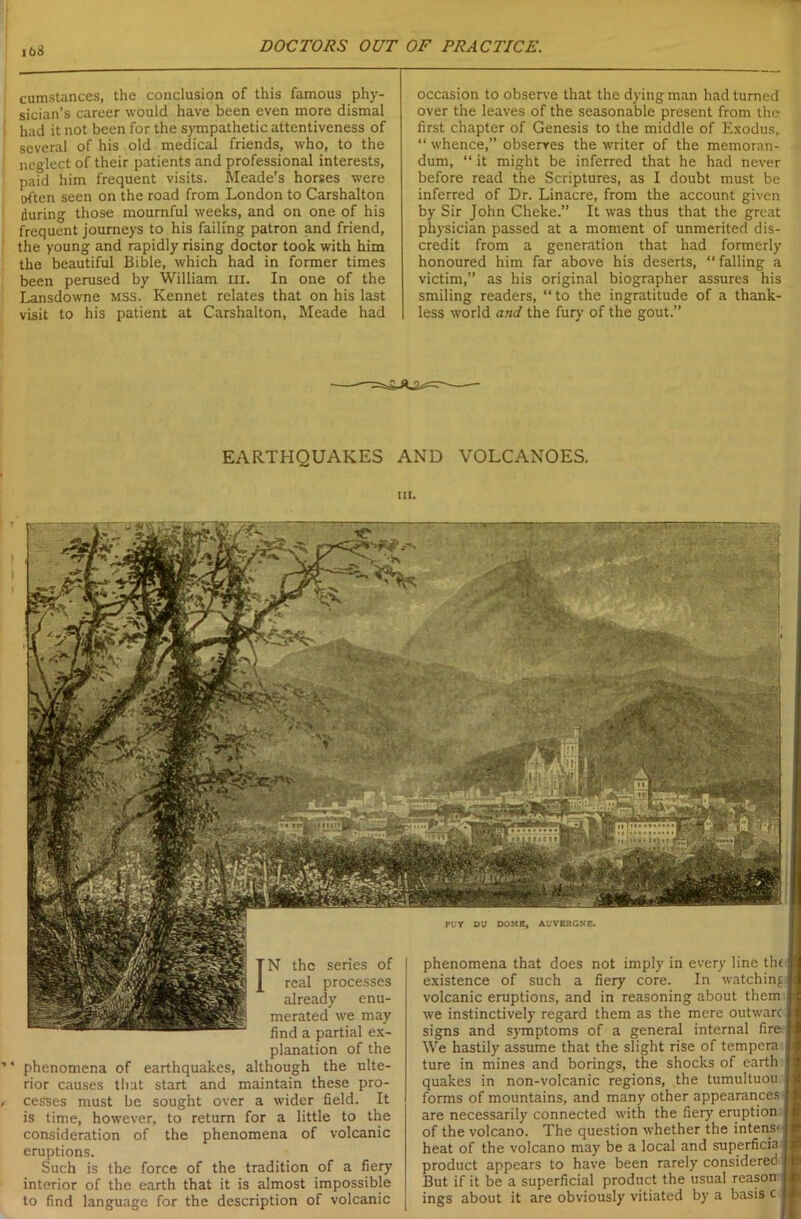 cumstances, the conclusion of this famous phy- sician’s career would have been even more dismal had it not been for the sympathetic attentiveness of several of his old medical friends, who, to the neglect of their patients and professional interests, paid him frequent visits. Meade’s horses were often seen on the road from London to Carshalton during those mournful weeks, and on one of his frequent journeys to his failing patron and friend, the young and rapidly rising doctor took with him the beautiful Bible, which had in former times been perused by William in. In one of the Lansdowne MSS. Kennet relates that on his last visit to his patient at Carshalton, Meade had occasion to observe that the dying man had turned over the leaves of the seasonable present from the first chapter of Genesis to the middle of Exodus, “ whence,” observes the writer of the memoran- dum, “ it might be inferred that he had never before read the Scriptures, as I doubt must be inferred of Dr. Linacre, from the account given by Sir John Cheke.” It was thus that the great physician passed at a moment of unmerited dis- credit from a generation that had formerly honoured him far above his deserts, “ falling a victim,” as his original biographer assures his smiling readers, “to the ingratitude of a thank- less world and the fury of the gout.” EARTHQUAKES AND VOLCANOES. in. IN the series of real processes already enu- merated we may find a partial ex- planation of the phenomena of earthquakes, although the ulte- rior causes that start and maintain these pro- cesses must be sought over a wider field. It is time, however, to return for a little to the consideration of the phenomena of volcanic eruptions. Such is the force of the tradition of a fiery interior of the earth that it is almost impossible to find language for the description of volcanic phenomena that does not imply in every line the ■ existence of such a fiery core. In watching j volcanic eruptions, and in reasoning about them we instinctively regard them as the mere outwarc n signs and symptoms of a general internal fireu We hastily assume that the slight rise of tempera ture in mines and borings, the shocks of earth quakes in non-volcanic regions, the tumultuou forms of mountains, and many other appearances are necessarily connected with the fiery eruption of the volcano. The question whether the intens- heat of the volcano may be a local and superficia product appears to have been rarely considered j But if it be a superficial product the usual reason ings about it are obviously vitiated by a basis c PtV DU DOME, AUVERGNE.