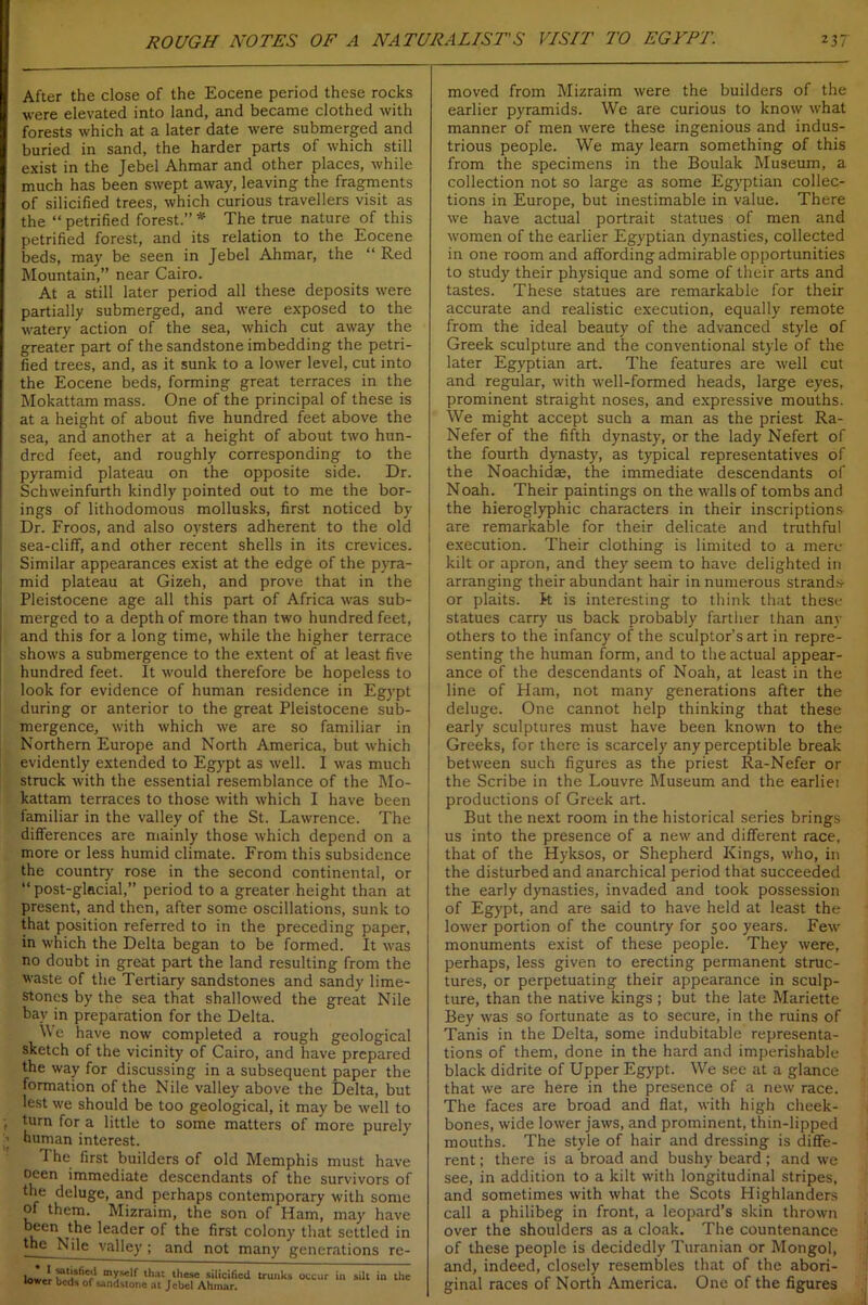 After the close of the Eocene period these rocks were elevated into land, and became clothed with forests which at a later date were submerged and buried in sand, the harder parts of which still exist in the Jebel Ahmar and other places, while much has been swept away, leaving the fragments of silicified trees, which curious travellers visit as the “ petrified forest.” * The true nature of this petrified forest, and its relation to the Eocene beds, may be seen in Jebel Ahmar, the “ Red Mountain,” near Cairo. At a still later period all these deposits were partially submerged, and were exposed to the watery action of the sea, which cut away the greater part of the sandstone imbedding the petri- fied trees, and, as it sunk to a lower level, cut into the Eocene beds, forming great terraces in the Mokattam mass. One of the principal of these is at a height of about five hundred feet above the sea, and another at a height of about two hun- dred feet, and roughly corresponding to the pyramid plateau on the opposite side. Dr. Schweinfurth kindly pointed out to me the bor- ings of lithodomous mollusks, first noticed by Dr. Froos, and also oysters adherent to the old sea-cliff, and other recent shells in its crevices. Similar appearances exist at the edge of the pyra- mid plateau at Gizeh, and prove that in the Pleistocene age all this part of Africa was sub- merged to a depth of more than two hundred feet, and this for a long time, while the higher terrace shows a submergence to the extent of at least five hundred feet. It would therefore be hopeless to look for evidence of human residence in Egypt during or anterior to the great Pleistocene sub- mergence, with which we are so familiar in Northern Europe and North America, but which evidently extended to Egypt as well. I was much struck with the essential resemblance of the Mo- kattam terraces to those with which I have been familiar in the valley of the St. Lawrence. The differences are mainly those which depend on a more or less humid climate. From this subsidence the country rose in the second continental, or “ post-glacial,” period to a greater height than at present, and then, after some oscillations, sunk to that position referred to in the preceding paper, in which the Delta began to be formed. It was no doubt in great part the land resulting from the waste of the Tertiary sandstones and sandy lime- stones by the sea that shallowed the great Nile bay in preparation for the Delta. We have now completed a rough geological sketch of the vicinity of Cairo, and have prepared the way for discussing in a subsequent paper the formation of the Nile valley above the Delta, but lest we should be too geological, it may be well to turn for a little to some matters of more purely human interest. The first builders of old Memphis must have ocen immediate descendants of the survivors of the deluge, and perhaps contemporary with some of them. Mizraim, the son of Ham, may have k Cn ,^e ^ea<^er °f the first colony that settled in the Nile valley ; and not many generations rc- 1. ' mys'lf ‘hat these silicified trunks occur in silt in the tower beds of sandstone at Jebel Ahmar. moved from Mizraim were the builders of the earlier pyramids. We are curious to know what manner of men were these ingenious and indus- trious people. We may learn something of this from the specimens in the Boulak Museum, a collection not so large as some Egyptian collec- tions in Europe, but inestimable in value. There we have actual portrait statues of men and women of the earlier Egyptian dynasties, collected in one room and affording admirable opportunities to study their physique and some of their arts and tastes. These statues are remarkable for their accurate and realistic execution, equally remote from the ideal beauty of the advanced style of Greek sculpture and the conventional style of the later Egyptian art. The features are well cut and regular, with well-formed heads, large eyes, prominent straight noses, and expressive mouths. We might accept such a man as the priest Ra- Nefer of the fifth dynasty, or the lady Nefert of the fourth dynasty, as typical representatives of the Noachidae, the immediate descendants of Noah. Their paintings on the walls of tombs and the hieroglyphic characters in their inscriptions are remarkable for their delicate and truthful execution. Their clothing is limited to a mere kilt or apron, and they seem to have delighted in arranging their abundant hair in numerous strands- or plaits, k is interesting to think that these statues carry us back probably farther than any others to the infancy of the sculptor’s art in repre- senting the human form, and to the actual appear- ance of the descendants of Noah, at least in the line of Ham, not many generations after the deluge. One cannot help thinking that these early sculptures must have been known to the Greeks, for there is scarcely any perceptible break between such figures as the priest Ra-Nefer or the Scribe in the Louvre Museum and the earliei productions of Greek art. But the next room in the historical series brings us into the presence of a new and different race, that of the Hyksos, or Shepherd Kings, who, in the disturbed and anarchical period that succeeded the early dynasties, invaded and took possession of Egypt, and are said to have held at least the lower portion of the country for 500 years. Few monuments exist of these people. They were, perhaps, less given to erecting permanent struc- tures, or perpetuating their appearance in sculp- ture, than the native kings; but the late Mariette Bey was so fortunate as to secure, in the ruins of Tanis in the Delta, some indubitable representa- tions of them, done in the hard and imperishable black didrite of Upper Egypt. We see at a glance that we are here in the presence of a new race. The faces are broad and flat, with high cheek- bones, wide lower jaws, and prominent, thin-lipped mouths. The style of hair and dressing is diffe- rent ; there is a broad and bushy beard; and we see, in addition to a kilt with longitudinal stripes, and sometimes with what the Scots Highlanders call a philibeg in front, a leopard’s skin thrown over the shoulders as a cloak. The countenance of these people is decidedly Turanian or Mongol, and, indeed, closely resembles that of the abori- ginal races of North America. One of the figures