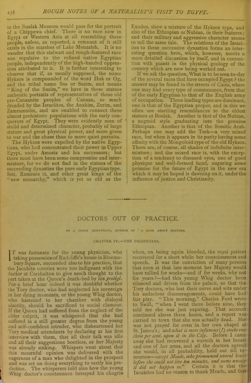 in the Boulak Museum would pass for the portrait of a Chippewa chief. There is no race now in Egypt or Western Asia at all resembling these people, unless, as reported, a remnant of it still exists in the marshes of Lake Menzaleh. It is no wonder that this stalwart and rough-featured race was repulsive to the refined native Egyptian people, independently of the high-handed oppres- sion attributed to it. It is further interesting to observe that if, as usually supposed, the name Hyksos is compounded of the word Huk or Og, and the tribal name Sos or Suzim, and means “ King of the Suzim,” we have in these statues authentic portraits of representatives of those old pre-Canaanite peoples of Canaan, so much dreaded by the Israelites, the Anakim, Zurim, and Zamrummim, and are enabled to connect these almost prehistoric populations with the early con- querors of Egypt. They were evidently men of stolid and determined character, probably of large stature and great physical power, and more given to war and the chase than to more quiet pursuits. The Hyksos were expelled by the native Egyp- tians, who had concentrated their power in Upper Egypt, under Amosis and his successors; but there must have been some compromise and inter- mixture, for we do not find in the statues of the succeeding dynasties the pure early Egyptian type. Seti, Rameses 11, and other great kings of the “ new monarchy,” which is yet as old as the Exodus, show a mixture of the Hyksos type, and also of the Ethiopian or Nubian, in their features; and their military and aggressive character seems to tell the same tale. The relations of the Israel- -i ites to these successive dynasties forms an inter- , esting question here, which, however, merits a ' more detailed discussion by itself, and in connec- tion with points in the physical geology of the country which are now being worked out. If we ask the question, What is to be seen to-day of the several races that have occupied Egypt ? the answer may be found in the streets of Cairo, where one may find every type of countenance, from that of the early Egyptian to that of the English army of occupation. Three leading types are dominant, one is that of the Egyptian proper, and in this we often see startling resemblances tb the oldest statues at Boulak. Another is that of the Nubian, a negroid style graduating into the genuine Ethiopian. Another is that of the Semitic Arab. Perhaps one may add the Turk—a very mixed race, but when it appears in its purity having some affinity with the Mongoloid type of the old Hyksos. There are, of course, all shades of indefinite inter- mixture ; and the mixed race is, with the excep- tion of a tendency to diseased eyes, one of good physique and well-formed head, auguring some promise for the future of Egypt in the new era I which it may be hoped is dawning on it, under the influence of justice and Christianity. DOCTORS OUT OF PRACTICE. BY J. COKDY iEArt-RKSON, AUTHOR OF ‘ A BOOK ABOUT DOCTORS. CHAPTER IV.—THE POLITICIANS. IT was fortunate for the young physician, who taking possession of Radciiflfe’s house in Blooms- bury Square, succeeded also to his practice, that the Jacobite coteries were too indignant with the doctor at Carshalton to give much thought to the part taken at the Queen’s death-bed by his protigl. For a brief hour indeed it was doubtful whether the Tory doctor, who had neglected his sovereign in her dying moments, or the young Whig doctor, who hastened to her chamber with disloyal alacrity, should be sacrificed to social clamour. If the Queen had suffered from the neglect of the older culprit, it was whispered that she had suffered in a still greater degree from the young and self-confident intruder, who disheartened her Tory medical attendants by declaring at his first interview with them, that all their talk was idle and all their suggestions bootless, as her Majesty was already sinking. Whispers went about that this mournful opinion was delivered with the eagerness of a man who delighted in the prospect and was set on doing everything to verify his pre- j diction. The whisperers told also how the young Whig doctor’s countenance betrayed his chagrin when, on being again blooded, the royal patient recovered for a short while her consciousness and speech. It was the conviction of many persons that even at that late moment her Majesty would have rallied for weeks—and if for weeks, why not for years ?—had this young Whig doctor been silenced and driven from the palace, so that the Tory doctors, who lost their nerve and wits under his audacious discouragements, could have had fair play. “ This morning,” Charles Ford wrote to Swift, “ when I went there before nine, they told me she was just expiring. That account; continued above three hours, and a report was carried to town that she was actually dead. She was not prayed for even in her own chapel at I St. James’s ; and what is more infamous (!) stocks rose three per cent, upon it in the City. Before I came away she had recovered a warmth in her breast and one of her arms, and all the doctors agreed ! she would, in all probability, hold out till to- morrow—except Meade, who pronounced several hours I before she could not live ten minutes, and seems uneasy it did not happen so. Certain it is that the Jacobites had no reason to thank Meade, and that