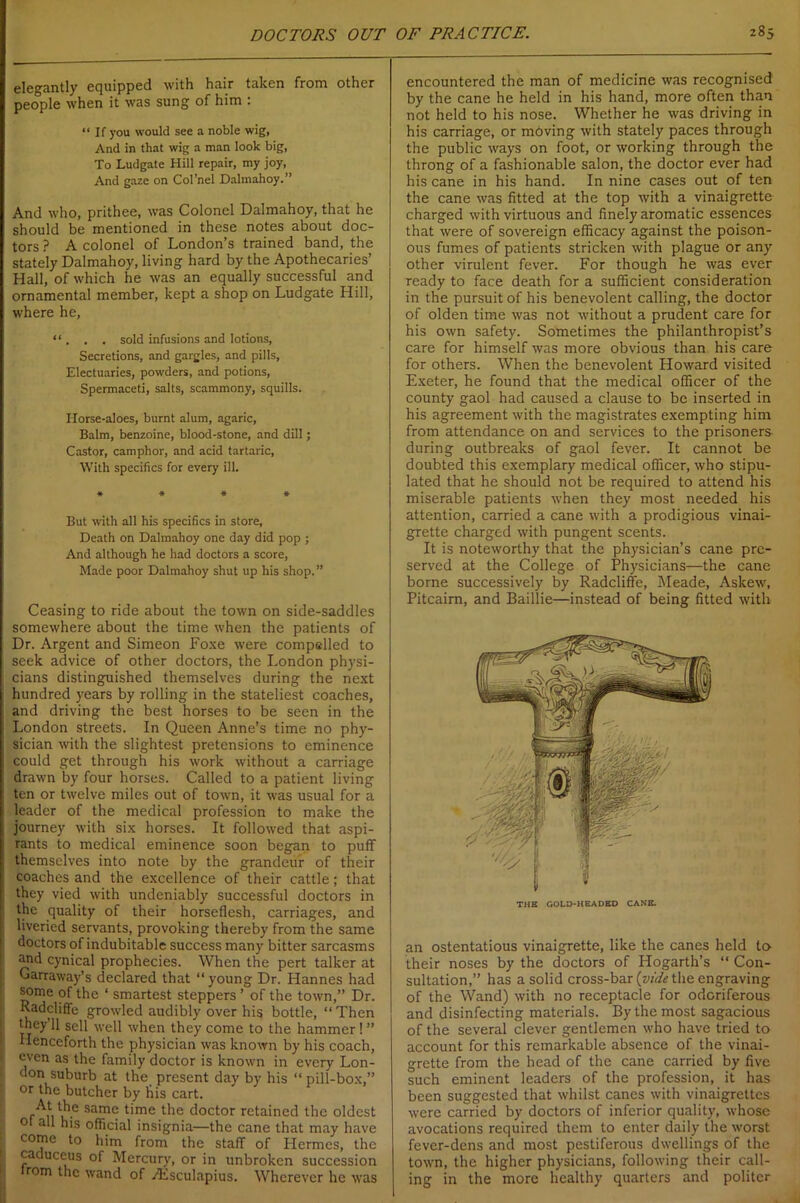 elegantly equipped with hair taken from other people when it was sung of him : “ If you would see a noble wig, And in that wig a man look big, To Ludgate Hill repair, my joy, And gaze on Col’nel Dalmahoy.” And who, prithee, was Colonel Dalmahoy, that he should be mentioned in these notes about doc- tors ? A colonel of London’s trained band, the stately Dalmahoy, living hard by the Apothecaries’ Hall, of which he was an equally successful and ornamental member, kept a shop on Ludgate Hill, where he, “ . . . sold infusions and lotions, Secretions, and gargles, and pills, Electuaries, powders, and potions, Spermaceti, salts, scammony, squills. Horse-aloes, burnt alum, agaric, Balm, benzoine, blood-stone, and dill; Castor, camphor, and acid tartaric, With specifics for every ill. * * * * But with all his specifics in store. Death on Dalmahoy one day did pop ; And although he had doctors a score, Made poor Dalmahoy shut up his shop.” Ceasing to ride about the town on side-saddles somewhere about the time when the patients of Dr. Argent and Simeon Foxe were compelled to seek advice of other doctors, the London physi- cians distinguished themselves during the next hundred years by rolling in the stateliest coaches, and driving the best horses to be seen in the ! London streets. In Queen Anne’s time no phy- sician with the slightest pretensions to eminence could get through his work without a carriage drawn by four horses. Called to a patient living ten or twelve miles out of town, it was usual for a leader of the medical profession to make the journey with six horses. It followed that aspi- rants to medical eminence soon began to puff themselves into note by the grandeur of their : coaches and the excellence of their cattle; that they vied with undeniably successful doctors in the quality of their horseflesh, carriages, and liveried servants, provoking thereby from the same doctors of indubitable success many bitter sarcasms jnd cynical prophecies. When the pert talker at Garraway’s declared that “ young Dr. Hannes had some of the ‘ smartest steppers ’ of the town,” Dr. Radcliffc growled audibly over his bottle, “ Then they’ll sell well when they come to the hammer! ” Henceforth the physician was known by his coach, even as the family doctor is known in every Lon- don suburb at the present day by his “ pill-box,” or the butcher by his cart. jA* same time the doctor retained the oldest ol all his official insignia—the cane that may have come to him from the staff of Hermes, the caduceus of Mercury, or in unbroken succession irom the wand of zEsculapius. Wherever he was encountered the man of medicine was recognised by the cane he held in his hand, more often than not held to his nose. Whether he was driving in his carriage, or moving with stately paces through the public ways on foot, or working through the throng of a fashionable salon, the doctor ever had his cane in his hand. In nine cases out of ten the cane was fitted at the top with a vinaigrette charged with virtuous and finely aromatic essences that were of sovereign efficacy against the poison- ous fumes of patients stricken with plague or any other virulent fever. For though he was ever ready to face death for a sufficient consideration in the pursuit of his benevolent calling, the doctor of olden time was not without a prudent care for his own safety. Sometimes the philanthropist’s care for himself was more obvious than his care for others. When the benevolent Howard visited Exeter, he found that the medical officer of the county gaol had caused a clause to be inserted in his agreement with the magistrates exempting him from attendance on and services to the prisoners during outbreaks of gaol fever. It cannot be doubted this exemplary medical officer, who stipu- lated that he should not be required to attend his miserable patients when they most needed his attention, carried a cane with a prodigious vinai- grette charged with pungent scents. It is noteworthy that the physician’s cane pre- served at the College of Physicians—the cane borne successively by Radcliffe, Meade, Askew, Pitcairn, and Baillie—instead of being fitted with an ostentatious vinaigrette, like the canes held to their noses by the doctors of Hogarth’s “ Con- sultation,” has a solid cross-bar {vide the engraving of the Wand) with no receptacle for odoriferous and disinfecting materials. By the most sagacious of the several clever gentlemen who have tried to account for this remarkable absence of the vinai- grette from the head of the cane carried by five such eminent leaders of the profession, it has been suggested that whilst canes with vinaigrettes were carried by doctors of inferior quality, whose avocations required them to enter daily the worst fever-dens and most pestiferous dwellings of the town, the higher physicians, following their call- ing in the more healthy quarters and politer