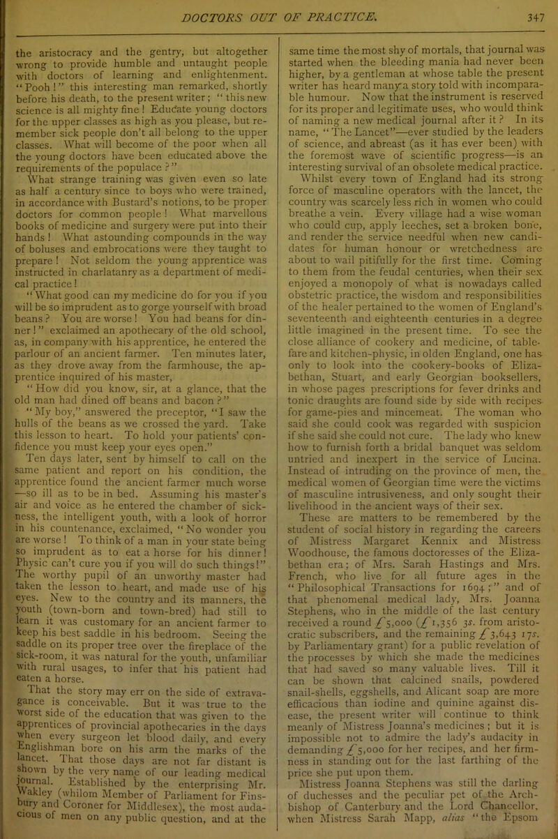 the aristocracy and the gentry, but altogether wrong to provide humble and untaught people with doctors of learning and enlightenment. “ Pooh ! ” this interesting man remarked, shortly before his death, to the present writer; “ this new science is all mighty fine ! Edudate young doctors for the upper classes as high as you please, but re- member sick people don’t all belong to the upper classes. What will become of the poor when all the young doctors have been educated above the requirements of the populace ? ” What strange training was given even so late as half a century since to boys who were trained, in accordance with Bustard’s notions, to be proper doctors for common people ! What marvellous books of medicine and surgery were put into their hands ! What astounding compounds in the way of boluses and embrocations were they taught to prepare ! Not seldom the young apprentice was instructed in charlatanry as a department of medi- cal practice! “ What good can my medicine do for you if you will be so imprudent as to gorge yourself with broad beans ? You are worse ! You had beans for din- ner ! ” exclaimed an apothecary of the old school, as, in company with his apprentice, he entered the parlour of an ancient farmer. Ten minutes later, as they drove away from the farmhouse, the ap- prentice inquired of his master, “ How did you know, sir, at a glance, that the old man had dined off beans and bacon ? ” “My boy,” answered the preceptor, “I saw the hulls of the beans as we crossed the yard. Take this lesson to heart. To hold your patients’ con- fidence you must keep your eyes open.” Ten days later, sent by himself to call on the same patient and report on his condition, the apprentice found the ancient farmer much worse —so ill as to be in bed. Assuming his master’s air and voice as he entered the chamber of sick- ness, the intelligent youth, with a look of horror in his countenance, exclaimed, “ No wonder you are worse ! To think of a man in your state being so imprudent as to eat a horse for his dinner! Physic can’t cure you if you will do such things!” The worthy pupil of an unworthy master had taken the lesson to heart, and made use of his eyes. New to the country and its manners, the youth (town-born and town-bred) had still to learn it was customary for an ancient farmer to keep his best saddle in his bedroom. Seeing the saddle on its proper tree over the fireplace of the sick-room, it was natural for the youth, unfamiliar with rural usages, to infer that his patient had eaten a horse. That the story may err on the side of extrava- gance is conceivable. But it was true to the worst side of the education that was given to the apprentices of provincial apothecaries in the days when every surgeon let blood daily, and every Englishman bore on his arm the marks of the lancet. I hat those days are not far distant is shown by the very name of our leading medical journal. Established by the enterprising Mr. vvakley (whilom Member of Parliament for Fins- ury and Coroner for Middlesex), the most auda- cious of men on any public question, and at the same time the most shy of mortals, that journal was started when the bleeding mania had never been higher, by a gentleman at whose table the present writer has heard manya story told with incompara- ble humour. Now that the instrument is reserved for its proper and legitimate uses, who would think of naming a new medical journal after it ? In its name, “TheLancet”—ever studied by the leaders of science, and abreast (as it has ever been) with the foremost wave of scientific progress—is an interesting survival of an obsolete medical practice. Whilst every town of England had its strong force of masculine operators with the lancet, the country was scarcely less rich in women who could breathe a vein. Every village had a wise woman who could cup, apply leeches, set a broken bone, and render the service needful when new candi- dates for human honour or wretchedness are about to wail pitifully for the first time. Coming to them from the feudal centuries, when their sex enjoyed a monopoly of what is nowadays called obstetric practice, the wisdom and responsibilities of the healer pertained to the women of England’s seventeenth and eighteenth centuries in a degree little imagined in the present time. To see the close alliance of cookery and medicine, of table- fare and kitchen-physic, in olden England, one has only to look into the cookery-books of Eliza- bethan, Stuart, and early Georgian booksellers, in whose pages prescriptions for fever drinks and tonic draughts are found side by side with recipes- for game-pies and mincemeat. The woman who said she could cook was regarded with suspicion if she said she could not cure. The lady who knew how to furnish forth a bridal banquet was seldom untried and inexpert in the service of Lucina. Instead of intruding on the province of men, the medical women of Georgian time were the victims of masculine intrusiveness, and only sought their livelihood in the ancient ways of their sex. These are matters to be remembered by the student of social history in regarding the careers of Mistress Margaret Kennix and Mistress Woodhouse, the famous doctoresses of the Eliza- bethan era; of Mrs. Sarah Hastings and Mrs. French, who live for all future ages in the “Philosophical Transactions for 1694;” and of that phenomenal medical lady, Mrs. Joanna Stephens, who in the middle of the last century received a round T5,000 (^ 1,356 3.?. from aristo- cratic subscribers, and the remaining £ 1,643 17J. by Parliamentary grant) for a public revelation of the processes by which she made the medicines that had saved so many valuable lives. Till it can be shown that calcined snails, powdered snail-shells, eggshells, and Alicant soap are more efficacious than iodine and quinine against dis- ease, the present writer will continue to think meanly of Mistress Joanna’s medicines ; but it is impossible not to admire the lady’s audacity in demanding £000 for her recipes, and her firm- ness in standing out for the last farthing of the price she put upon them. Mistress Joanna Stephens was still the darling of duchesses and the peculiar pet of the Arch- bishop of Canterbury and the Lord Chancellor, when Mistress Sarah Mapp, alias “the Epsom