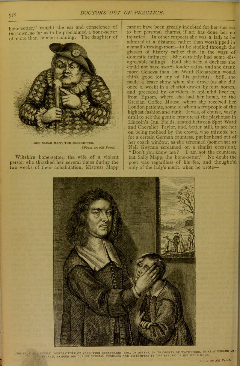 34S bone-setter,” caught the ear and conscience of the town, so far as to be proclaimed a bone-setter of more than human cunning. The daughter of MRS. SARAH MAPP, THE BONE-SETTER. [From an old Print. Wiltshire bone-setter, the wife of a violent person who thrashed her several times during.the two weeks of their cohabitation, Mistress Mapp cannot have been greatly indebted for her success to her personal charms, if art has done her no injustice. In other respects she was a lady to be admired at a distance rather than worshipped in a small drawing-room—to be studied through the glasses of history rather than in the ways of domestic intimacy. She certainly had some dis- agreeable failings. Had she been a duchess she could not have sworn louder oaths, and she drank more Geneva than Dr. Ward Richardson would think good for any of his patients. Still, she made a brave show when she drove (as she did once a week) in a chariot drawn by four horses, and preceded by outriders in splendid liveries, from Epsom, where she had her home, to the Grecian Coffee House, where she received her London patients, some of whom were people of the highest fashion and rank. It was, of course, vastly droll to see the gentle creature at the playhouse in Lincoln’s Inn Fields, seated between Spot Ward r and Chevalier Taylor, and, better still, to see her on being mobbed by the crowd, who mistook her for a certain German countess, put her head out of her coach window, as she screamed (somewhat as Nell Gwynne screamed on a similar occasion), “ Don’t you know me ? I am not the countess, but Sally Mapp, the bone-setter.” No doubt the poet was regardless of his fee, and thoughtful only of the lady’s merit, when he wrote— THE TRUK AND LIVELY TOURTRAITURK OF VALENTINE CREATRAKES, ESQ., OF ASSANB, IN YE COUNTY OF WATERFORD, IN YE KINGDOM* 09 I IRELAND, FAMOUS FOR CURING SEVERAL DESEASES AND DISTEMI'ERS BY THE STROAK OF HIS HAND ONLY. {From an old Print,