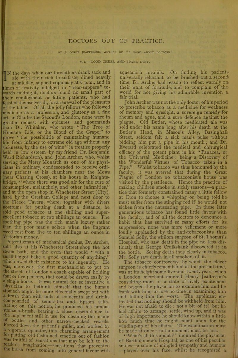 BY J. CORDY JEAFFRESON, AUTHOR OF “ A BOOK ABOUT DOCTORS. ' VII.—GOOD CHEER AND SPARE DIET. BN the days when our forefathers drank sack and ale with their rich breakfasts, dined heavily at midday, supped copiously at 6 p.m., and in times of festivity indulged in “ rear-suppers ” to- wards midnight, doctors found no small part of their employment in fitting patients, who had feasted themselves ill, for a renewal of the pleasures of the table. Of all the jolly fellow's who followed medicine as a profession, and gluttony as a fine art, in Charles the Second’s London, none were in greater request with epicures and gourmands than Dr. Whitaker, who wrote “The Tree of Humane Life, or the Bloud of the Grape,” to prove “ the possibilitie of maintaining humane life from infancy to extreme old age without any sicknesse, by the use of wine ” (a treatise properly held in low esteem by my friend Dr. Benjamin Ward Richardson), and John Archer, who, whilst serving the Merry Monarch as one of his physi- cians in ordinary, condescended to receive ordi- nary patients at his chambers near the Mews (near Charing Cross), at his house in Knights- bridge, “ where there was good air for the cure of consumption, melancholy, and other infirmities,” and at the open shop in Winchester Street (City), hard by the Gresham College and next door to the Fleece Tavern, where, together with divers nostrums for putting death at a distance, he sold good tobacco at one shilling and super- excellent tobacco at two shillings an ounce. The soothing pipe was the rich man’s luxury rather than the poor man’s solace when the fragrant weed cost from five to ten shillings an ounce in Victorian money. A gentleman of mechanical genius, Dr. Archer, sold also at his Winchester Street shop the hot steam bath, and the oven that would “ with a small faggot bake a good quantity of anything,” which owed their existence to his ingenuity. He was, moreover, the first mechanician to put on the streets of London a coach capable of holding four or five persons, that could be drawn easily by a single horse. It was natural for so inventive a physician to bethink himself that the human stomach might be more effectually swept out with a brush than with pills of colocynth and drinks compounded of senna-tea and Epsom salts. Acting on this notion, he produced his famous stomach-brush, bearing a close resemblance to the implement still in use for cleaning the inside of bottles and other narrow-necked vessels. Forced down the patient’s gullet, and worked by a vigorous operator, this charming arrangement °r putting old-fashioned emetics out of fashion was fruitful of sensations that may be left to the reader s imagination—sensations that prevented the brush from coming into general favour with squeamish invalids. On finding his patients universally reluctant to be brushed out a second) time, Dr. Archer had reason to reflect warmly on. their want of fortitude, and to complain of the world for not giving his admirable invention a fair trial. John Archer was not the only doctor of his period to prescribe tobacco as a medicine for weakness, of memory and eyesight, a sovereign remedy for rheum and ague, and a sure defence against the plague. Old Butler, whose medicated ale was sold under his name long after his death at the Butler’s Head, in Mason’s Alley, BasinghalL Street, seldom felt a sick man’s pulse without bidding him put a pipe in his mouth; and Dr. Everard celebrated the medical and chirurgical efficacy of the potent plant in his “ Panacea, or the Universal Medicine; being a Discovery of' the Wonderful Virtues of Tobacco taken in a Pipe.” Whilst tobacco was thus honoured by the faculty, it was averred that during the Great Plague of London no tobacconist’s house was visited by the pestilence. Hence the practice of making children smoke in sickly seasons—a prac- tice that formerly constrained many a little fellow at Eton to choose a whipping on being told he must suffer, from the stinging rod if he would not sicken from the nauseating pipe. In these later generations tobacco has found little favour with the faculty, and of all the doctors to denounce a habit that has survived so many efforts for its- suppression, none was more vehement or more loudly applauded by the anti-tobacconists than Samuel Solly, the whilom surgeon of St. Thomas’s. Hospital, who saw death in the pipe no less dis- tinctly than George Cruikshank discovered it in. the bottle. Seeing death thus clearly in tobacco,. Mr. Solly saw death in all smokers of it. The tobacco controversy, by which the clever surgeon is chiefly remembered at the present time, was at its height some five-and-twenty years, when a London merchant entered Henry Jeaffreson’s. consulting-room in a state of lively excitement and begged the physician to examine him and be frank with him, to lose no time in examining him and telling him the worst. The applicant en- treated that nothing should be withheld from him. He was not afraid to die; not a bit of it! but he had affairs to arrange, settle, wind up, and it was of high importance he should know within a little how much time he might count upon for the wdnding-up of his affairs. The examination must be made at once ; not a moment must be lost. “ What’s all this about ? ” inquired the physician of Bartholomew’s ITospital, as one of his peculiar smiles—a smile of mingled sympathy and humour —played over his face, whilst he recognised a.