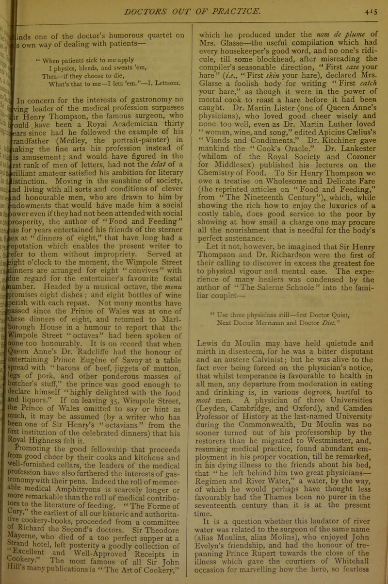 iick finds one of the doctor’s humorous quartet on Is own way of dealing with patients— “ When patients sick to me apply I physics, bleeds, and sweats ’em, Then—if they choose to die, What’s that to me—I lets ’em.”—I. Lettsom. In concern for the interests of gastronomy no ing leader of the medical profession surpasses ir Henry Thompson, the famous surgeon, who ould have been a Royal Academician thirty :ars since had he followed the example of his randfather (Medley, the portrait-painter) in ‘ US taking the fine arts his profession instead of iiii is amusement; and would have figured in the 11 toll rst rank of men of letters, had not the klat of a tfdii irilliant amateur satisfied his ambition for literary It li listinction. Moving in the sunshine of society, float) nd living with all sorts and conditions of clever (sire aid honourable men, who are drawn to him by % i indowments that would have made him a social tlfc oower even if they had not been attended with social ebn! >rosperity, the author of “Food and Feeding” las for years entertained his friends of the sterner ;ex at “ dinners of eight,” that have long had a eputation which enables the present writer to iisJ-efer to them without impropriety. Served at fight o’clock to the moment, the Wimpole Street dinners are arranged for eight “ convives ” with due regard for the entertainer’s favourite festal [5 number. Headed by a musical octave, the menu 10 promises eight dishes ; and eight bottles of wine perish with each repast. Not many months have passed since the Prince of Wales was at one of hese dinners of eight, and returned to Marl- )orough House in a humour to report that the Wimpole Street “octaves” had been spoken of none too honourably. It is on record that when Queen Anne’s Dr. Radcliffe had the honour of entertaining Prince Eugene of Savoy at a table spread with “ barons of beef, jiggets of mutton, egs of pork, and other ponderous masses of butcher’s stuff,” the prince was good enough to declare himself “highly delighted with the food and liquors.” If on leaving 35, Wimpole Street, the Prince of Wales omitted to say or hint as much, it may be assumed (by a writer who has been one of Sir Henry’s “octavians” from the first institution of the celebrated dinners) that his Royal Highness felt it. Promoting the good fellowship that proceeds froip good cheer by their cooks and kitchens and well-furnished cellars, the leaders of the medical profession have also furthered the interests of gas- tronomy with their pens. Indeed the roll of memor- able medical Amphitryons is scarcely longer or more remarkable than the roll of medical contribu- tors to the literature of feeding. “ The Forme of . ry> the earliest of all our historic and authorita- tne cookery-books, proceeded from a committee ot Richard the Second’s doctors. Sir Theodore • ayerne, who died of a too perfect supper at a tnmd hotel, left posterity a goodly collection of Excellent and Well-Approved Receipts in Cookery. ’ The most famous of all Sir John mil s many publications is “ The Art of Cookery,” which he produced under the twin de plume of Mrs. Glasse—the useful compilation which had every housekeeper’s good word, and no one’s ridi- cule, till some blockhead, after misreading the compiler’s seasonable direction, “ First case your hare” (t'.e., “First skin your hare), declared Mrs. Glasse a foolish body for writing “ First catch your hare,” as though it were in the power of mortal cook to roast a hare before it had been caught. Dr. Martin Lister (one of Queen Anne’s physicians), who loved good cheer wisely and none too well, even as Dr. Martin Luther loved “ woman, wine, and song,” edited Apicius Caelius’s “ Viands and Condiments.” Dr. Kitchiner gave mankind the “ Cook’s Oracle.” Dr. Lankester (whilom of the Royal Society and Coroner for Middlesex) published his lectures on the Chemistry of Food. To Sir Henry Thompson we owe a treatise on Wholesome and Delicate Fare (the reprinted articles on “Food and Feeding,” from “The Nineteenth Century”), which, while showing the rich how to enjoy the luxuries of a costly table, does good service to the poor by showing at how small a charge one may procure all the nourishment that is needful for the body’s perfect sustenance. Let it not, however, be imagined that Sir Henry Thompson and Dr. Richardson were the first of their calling to discover in excess the greatest foe to physical vigour and mental ease. The expe- rience of many healers was condensed by the author of “The Salerne Schoole” into the fami- liar couplet— “ Use three physicians still—first Doctor Quiet, Next Doctor Mernman and Doctor Diet. Lewis du Moulin may have held quietude and mirth in disesteem, for he was a bitter disputant and an austere Calvinist; but he was alive to the fact ever being forced on the physician’s notice, that whilst temperance is favourable to health in all men, any departure from moderation in eating and drinking is, in various degrees, hurtful to most men. A physician of three Universities (Leyden, Cambridge, and Oxford), and Camden Professor of History at the last-named University during the Commonwealth, Du Moulin was no sooner turned out of his professorship by the restorers than he migrated to Westminster, and, resuming medical practice, found abundant em- ployment in his proper vocation, till he remarked, in his dying illness to the friends about his bed, that “ he left behind him two great physicians— Regimen and River Water,” a water, by the way, of which he would perhaps have thought less favourably had the Thames been no purer in the seventeenth century than it is at the present time. It is a question whether this laudator of river water was related to the surgeon of the same name (alias Moulins, alias Molins), who enjoyed John Evelyn’s friendship, and had the honour of tre- panning Prince Rupert towards the close of the illness which gave the courtiers of Whitehall occasion for marvelling how the hero, so fearless