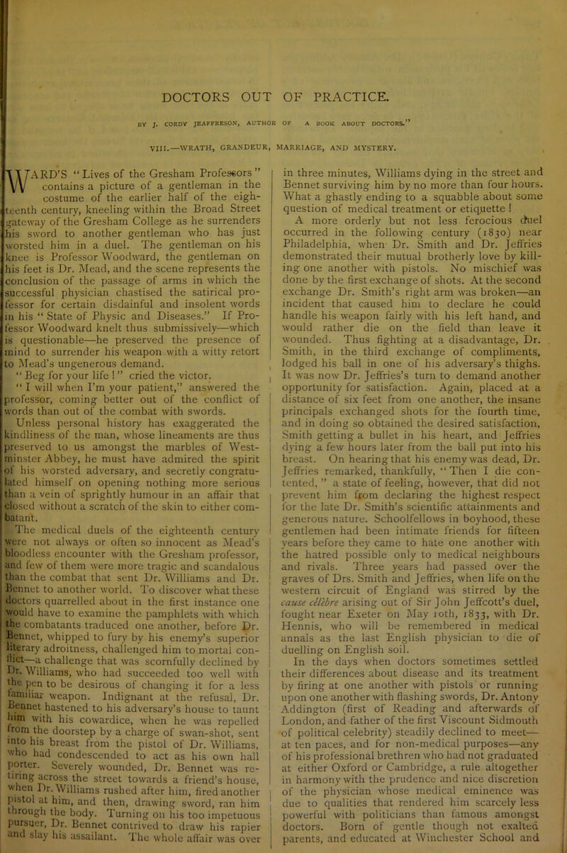 BY J. CORDY JEAFFRESON, AUTHOR OF A BOOK ABOUT DOCTORS.” VIII.—WRATH, GRANDEUR, MARRIAGE, AND MYSTERY. ARD’S “Lives of the Gresham Professors” contains a picture of a gentleman in the costume of the earlier half of the eigh- teenth century, kneeling within the Broad Street gateway of the Gresham College as he surrenders his sword to another gentleman who has just worsted him in a duel. The gentleman on his knee is Professor Woodward, the gentleman on his feet is Dr. Mead, and the scene represents the conclusion of the passage of arms in which the successful physician chastised the satirical pro- fessor for certain disdainful and insolent words in his “ State of Physic and Diseases.” If Pro- fessor Woodward knelt thus submissively—which is questionable—he preserved the presence of mind to surrender his weapon with a witty retort to Mead’s ungenerous demand. “ Beg for your life ! ” cried the victor. “ I will when I’m your patient,” answered the professor, coming better out of the conflict of words than out of the combat with swords. Unless personal history has exaggerated the kindliness of the man, whose lineaments are thus preserved to us amongst the marbles of West- minster Abbey, he must have admired the spirit of his worsted adversary, and secretly congratu- lated himself on opening nothing more serious than a vein of sprightly humour in an affair that closed without a scratch of the skin to either com- batant. jjl The medical duels of the eighteenth century were not always or often so innocent as Mead’s bloodless encounter with the Gresham professor, I and few of them were more tragic and scandalous j than the combat that sent Dr. Williams and Dr. Bennet to another world. To discover what these doctors quarrelled about in the first instance one would have to examine the pamphlets with which the combatants traduced one another, before Dr. Bennet, whipped to fury by his enemy’s superior literary adroitness, challenged him to mortal con- —a challenge that was scornfully declined by j Dr. Williams, who had succeeded too well with j I the pen to be desirous of changing it for a less | lamiiiar weapon. Indignant at the refusal, Dr. , Bennet hastened to his adversary’s house to taunt him with his cowardice, when he was repelled from the doorstep by a charge of swan-shot, sent into his breast from the pistol of Dr. Williams, who had condescended to act as his own hall porter. Severely wounded, Dr. Bennet was re- tiring across the street towards a friend’s house, when Dr. Williams rushed after him, fired another pistol at him, and then, drawing sword, ran him through the body. Turning on his too impetuous Purs^er> Dr. Bennet contrived to draw his rapier and slay his assailant. 'I he whole affair was over in three minutes, Williams dying in the street and Bennet surviving him by no more than four hours. What a ghastly ending to a squabble about some question of medical treatment or etiqqette ! A more orderly but not less ferocious chiel occurred in the following century (1830) near Philadelphia, when Dr. Smith and Dr. Jeffries demonstrated their mutual brotherly love by kill- ing one another with pistols. No mischief was done by the first exchange of shots. At the second exchange Dr. Smith’s right arm was broken—an incident that caused him to declare he could handle his weapon fairly with his left hand, and would rather die on the field than leave it wounded. Thus fighting at a disadvantage. Dr. Smith, in the third exchange of compliments, lodged his ball in one of his adversary’s thighs. It was now Dr. Jeffries’s turn to demand another opportunity for satisfaction. Again, placed at a distance of six feet from one another, the insane principals exchanged shots for the fourth time, and in doing so obtained the desired satisfaction. Smith getting a bullet in his heart, and Jeffries dying a few hours later from the ball put into his breast. On hearing that his enemy was dead, Dr. Jeffries remarked, thankfully, “ Then I die con- tented, ” a state of feeling, however, that did not prevent him from declaring the highest respect for the late Dr. Smith’s scientific attainments and generous nature. Schoolfellows in boyhood, these gentlemen had been intimate friends for fifteen years before they came to hate one another with the hatred possible only to medical neighbours and rivals. Three years had passed over the graves of Drs. Smith and Jeffries, when life on the western circuit of England was stirred by the cause celebre arising out of Sir John Jeffcott’s duel, fought near Exeter on May 10th, 1833, with Dr. Hennis, who will be remembered in medical annals as the last English physician to die of duelling on English soil. In the days when doctors sometimes settled their differences about disease and its treatment by firing at one another with pistols or running upon one another with flashing swords, Dr. Antony Addington (first of Reading and afterwards of London, and father of the first Viscount Sidmouth of political celebrity) steadily declined to meet— at ten paces, and for non-medical purposes—any of his professional brethren who had not graduated at either Oxford or Cambridge, a rule altogether in harmony with the prudence and nice discretion of the physician whose medical eminence was due to qualities that rendered him scarcely less j powerful with politicians than famous amongst doctors. Born of gentle though not exalted parents, and educated at Winchester School and
