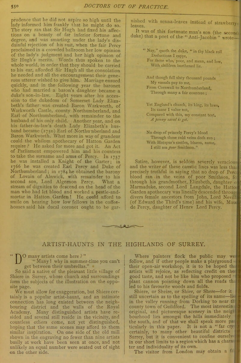 prudence that lie did not aspire so high until the lady informed him frankly that he might do so. The story ran that Sir Hugh had fixed his affec- tions on a beauty of far inferior fortune and degree, and was smarting under the lady’s dis- dainful rejection of his suit, when the fair Percy proclaimed in a crowded ballroom her low opinion of the lady’s judgment and her high opinion of Sir Hugh's merits. Words thus spoken to the whole world, in order that they should be carried to his ear, afforded Sir Hugh all the consolation he needed and all the encouragement their gene- rous utterer wished to give him. Marriage ensued quickly, and in the following year the baronet who had married a baron’s daughter became a duke’s son-in-law. Eight years after his acces- sion to the dukedom of Somerset Lady Eliza- beth’s father was created Baron Warkworth, of Warkworth Castle, county Northumberland, and Earl of Northumberland, with remainder to the husband of his only child. Another year, and on his father-in-law’s death Lady Elizabeth’s hus- band became (1750) Earl of Northumberland and Baron Warkworth. What more in way of grandeur could the whilom apothecary of Hatton Garden require ? He asked for more and got it. An Act of Parliament empowered him and his countess to take the surname and arms of Percy. In 1757 he was installed a Knight of the Garter; in 1766 he was created Earl Percy and Duke of Northumberland; in 1784he obtained the barony of Lovain of Alnwick, with remainder to his second son, Lord Algernon Percy. What a stream of dignities to descend on the head of the man who had let blood and worked a pestle-and- mortar in Hatton Garden ! He could afford to smile on hearing how low fellows in the coffee- houses said his ducal coronet ought to be gar- nished with senna-leaves instead of strawberry- leaves. : It was of this fortunate man’s son (the scconc duke) that a poet of the “Anti-Jacobin ” wrote— “ Nay,” quoth the duke, “ in thy black roll Deductions I espye, For those who, poor, and mean, and low, Vt ith children burthened lie. And though full sixty thousand pounds My vassals pay to me, From Cornwall to Northumberland, Through many a fair countree ; Yet England’s church, its king, its laws, Its cause I value not. Compared with this, my constant text, A penny saved is pot. No drop of princely Percy’s blood Through these cold veins doth run ; With Hotspur’s castles, blazon, name, I still am poor Smithson.” Satire, however, is seldom severely veraciou; and the writer of these caustic lines was less tha precisely truthful in saying that no drop of Perc blood ran in the veins of poor Smithson, ft through his grandmother, Elizabeth, daughter < Marmaduke, second Lord Langdale, the Hatto Garden apothecary was lineally descended throug. divers female ancestors from John, Lord Nevill (of Edward the Third’s time) and his wife, Mau de Percy, daughter of Henrv Lord Percy. ARTIST-HAUNTS IN THE HIGHLANDS OF SURREY. “D O many artists come here ? ’ “ Many 1 why in summer-time you can’t get between their umbrellas.' So said a native of the pleasant little village of Shiere in Surrey, whose church and surroundings form the subjects of the illustration on the oppo- site page. We must allow for exaggeration, but Shiere cer- tainly is a popular artist-haunt, and an intimate connection has long existed between the neigh- bouring district and the walls of the Royal Academy. Many distinguished artists have re- sided and several still reside in the vicinity, and countless others come, not yet distinguished, hoping that the same scenes may afford to them similar inspiration. On one side of the old mill shown in the engraving no fewer than nine artists busily at work have been seen at once, and not unlikely an equal number were seated out of sight on the other side. Where painters flock the public may wc>| follow, and if other people make a playground their open-air workshop, it is to be hoped th artists will rejoice, as reflecting credit on the good taste, and not be like him who proposed plant cannon pointing down all the roads th led to his favourite woods and fields. Shiere, or Sheire, or Shier, or Shere—for it still uncertain as to the spelling of its name—lie in the valley running from Dorking to near tl county town of Guildford. The most interestin original, and picturesque scenery in the neigl bourhood lies amongst the hills immediately the south, and of that we shall speak more pa ticularly in this paper. It is not a “ far cry certainly, to many other beautiful districts Surrey, but it is convenient to confine ourselv' in our short limits to a region which has a chara ter and individuality of its own. The visitor from London may obtain a fr