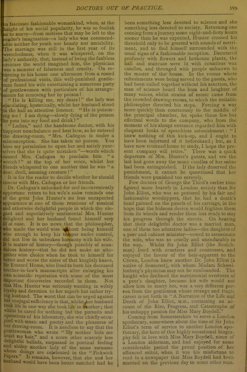 .o fascinate fashionable womankind, when, at the height of his social popularity, he was so foolish as to marry—from motives that may be left to the reader’s imagination—a lady who was commend- able neither for youth nor beauty nor amiability. The marriage was still in the first year of its wretchedness, when it was whispered, on the lady’s authority, that, instead of being the faultless creature the world imagined him, the physician was a monster of falseness and cruelty. On re- turning to his house one afternoon from a round of professional visits, this well-punished gentle- man found his wife entertaining a numerous party of gentlewomen with particulars of his arrange- ments for removing her by poison! “ He is killing me, my dears ! ” the lady was ejaculating, hysterically, whilst her husband stood in the hall an attentive listener. “ He is poison- ing me ! I am dying—slowly dying of the poison he puts into my food and drink! ” Ladies,” said the handsome doctor, with his happiest nonchalance and best bow, as he entered the drawing-room, “ Mrs. Cadogan is under a misconception. She has taken no poison. You have my permission to open her and satisfy your- selves that she is quite mistaken ”—words which caused Mrs. Cadogan to proclaim him “ a wretch ! ” at the top of her voice, whilst her friends whispered to one another that he was “ a dear, droll, amusing creature ! ” It is for the reader to decide whether he should concur with Mrs. Cadogan or her friends. Dr. Cadogan’s unlooked-for and inconveniently opportune return to his wife’s salon reminds one of the great John Hunter’s no less unexpected appearance at one of those reunions of musical and otherwise delightful people in which the ele- gant and superlatively sentimental Mrs. Hunter delighted and her husband found himself very ; ill at ease. It is no news that the philosopher, who made the world wise djjjiout being himself wise enough to keep his tdqaper under control, did not live in unbroken harmony with his wife. It is matter of history—though possibly of scan- dalous history—that he did not make an alto- gether wise choice when he took to himself for 1 better and worse the sister of that knightly knave, Sir Everard Home, who lived to burn his deceased brother-in-law’s manuscripts after enlarging his i own scientific reputation with some of the most important discoveries recorded in them. Not that Mrs. Hunter was seriously wanting in wifely | loyalty and devotion to her superb but rather try- ; ing husband. The worst that can be urged against 1 ber conjugal sufficiency is that, whilstJher husband l took life in one way she took life in Mother; that | whilst he cared for nothing but the pursuits and operations of his laboratory, she was chiefly occu- f pied with music and poetry and the pleasures of I her drawing-room. It is needless to say that the | gentlewoman who wrote “ My mother bids me ; braid my hair,” and a score other scarcely less [ delightful ballads, surpassed in poetical feeling a“d ability another lady of the same surname i whose doings are celebrated in the “ Pickwick tapers.’ It remains, however, that she and her husband would have been better matched had he been something less devoted to science and she something less devoted to society. Returning one evening from a journey some eight-and-forty hours sooner than he was expected, Hunter crossed his threshold only to be greeted with sounds of merri- ment, and to find himself surrounded with the usual signs of a fashionable reception. Decorated profusely with flowers and hothouse plants, the hall and staircase were lit with countless wax candles, and thronged with people unknown to the master of the house. In the rooms where refreshments were being served to the guests, who had been called together without his sanction, the man of science heard the hum and laughter of many voices, whilst strains of music came from the crowded drawing-rooms, to which the irritable philosopher directed his steps. Forcing a way more quickly than courteously to the middle of the principal chamber, he spoke these few but effectual words to the company, who from the moment of his abrupt entrance regarded him with eloquent looks of speechless astonishment: “ I knew nothing of this kick-up, and I ought to have been informed of it beforehand ; but, as I have now returned home to study, I hope the pre- sent company will retire.” There was a quick departure of Mrs. Hunter’s guests, and ere the last had gone away the many candles of her salons had been extinguished. If the lady deserved the punishment, it cannot be questioned that her friends were punished too severely. Few doctors of George the Third’s earlier time figured more bravely in London society than Sir John Elliot, who was so pestered by his fair and fashionable worshippers, that he had a death’s head painted on the panels of his carriage, in the hope that the hideous device would frighten them from its wheels and render them less ready to stay his progress through the streets. On hearing that their delightful doctor was a married man, one of these too adorative ladies—the daughter of a peer and cabinet minister—vowed to assassinate the wife, who was so cruelly and unendurably in the way. Whilst Sir John Elliot (the Scotch- man) lived with courtiers and countesses, and enjoyed the favour of the heir-apparent to the Crown, London knew another Dr. John Elliot (a native of Somerset), with whom Madam Schwel- lenberg’s physician may not be confounded. The knight who declined the matrimonial overtures of a peer’s daughter, because his wife would not allow him to marry her, was a very different per- son from the gentleman whose strange and tragic career is set forth in “A Narrative of the Life and Death of John Elliot, m.d., containing an ac- count of the Rise, Progress, and Catastrophe of his unhappy passion for Miss Mary Boydell.” Coming from Somersetshire to serve a London apothecary, somewhere about the time of Sir John Elliot’s term of service to another London apo- thecary, the hero of this highly sensational biogra- phy fell in love with Miss Mary Boydell, niece of a London alderman, and had enjoyed for some considerable period the proud position of her affianced suitor, when it was his misfortune to read in a newspaper that Miss Boydell had been married on the previous day to some other man.