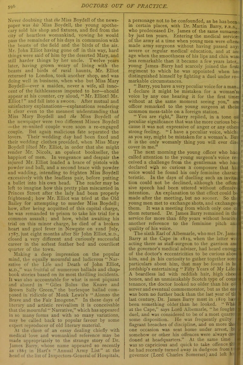 Never doubting' that the Miss Boydell of the news- paper was his Miss Boydell, the young apothe- cary sold his shop and fixtures, and fled from the city of heartless womankind, vowing he would pass the remainder of his days in communion with the beasts of the field and the birds of the air. Mr. John Elliot having gone off in this way, hard things were said of him by the deserted Mary, and still harder things by her uncle. Twelve years later, having grown weary of living with the beasts and birds of rural haunts, Mr. Elliot returned to London, took another shop, and was doing well in business, when who but Miss Mary Boydell—ever a maiden, never a wife, all inno- cent of the faithlessness imputed to her—should appear at his counter, cry aloud, “ Mr. Elliot! Mr. Elliot! ” and fall into a swoon. After mutual and satisfactory explanations—explanations rendering it clear even to the meanest understanding that Miss Mary Boydell and the Miss Boydell of the newspaper were two different Misses Boydell —the re-united couple were soon a re-engaged couple. But again malicious fate separated the lovers. Their wedding day had been fixed and their wedding clothes provided, when Miss Mary Boydell jilted Mr. Elliot, in order that she might render Mr. Nicols, an opulent bookseller, the happiest of men. In vengeance and despair the injured Mr. Elliot loaded a brace of pistols with powder and ball, and a second brace with powder and wadding, intending to frighten Miss Boydell excessively with the leadless pair, before putting a bullet into his own head. The reader may be left to imagine how this pretty plan miscarried in Princes Street after the lady had been properly frightened; how Mr. Elliot was tried at the Old Bailey for attempting to murder Miss Boydell; how, after being acquitted of this capital charge, he was remanded to prison to take his trial for a common assault; and how, whilst awaiting his trial on this minor charge, he died of a broken heart and gaol fever in Newgate on 22nd July, 1787, just eight months after Sir John Elliot,m.d., closed a very different and curiously successful career in the softest feather bed and courtliest quarter of the town. Making a deep impression on the popular mind, the equally mournful and ludicrous “ Nar- rative of the Life and Death of John Elliot, m.d.,” was fruitful of numerous ballads and chap- book stories based on its most thrilling incidents. It was also accountable for what is most piquant and absurd in “ Giles Bolus the Knave and Brown Sally Green,” the burlesque ballad com- posed in ridicule of Monk Lewis’s “Alonzo the Brave and the Fair Imogene.” In these days of literary and artistic revivalism it is conceivable that the mournful “ Narrative,” which has appeared in so many forms and with so many variations, may be called back to popular favour by some expert reproducer of old literary material. At the close of an essay dealing chiefly with medical love and womankind reference may be made appropriately to the strange story of Dr. James Barry, whose name appeared so recently as 1865 in Hart’s “Annual Army List” at the head of the list of Inspectors-Gcneral of Hospitals, a personage not to be confounded, as he has been in certain places, with Dr. Martin Barry, f.r.s., who predeceased Dr. James of the same surname by just ten years. Entering the medical service of the army at a time when young men were often made army surgeons without having passed any severe or regular medical education, and at am age when the smoothness of his lips and chin was- less remarkable than it became a few years later, young James Barry had scarcely joined the first', regiment to which he was appointed when he. distinguished himself by fighting a duel under re markable circumstances. “ Barry, you have a very peculiar voice for a man. I declare it might be mistaken for a woman’ss voice by any one hearing it for the first time without at the same moment seeing you,” am officer remarked to the young surgeon at theii common mess-table on a foreign station.  You are right,” Barry replied, in a tone ol peculiar significance that was the more curious be- cause it was not expressive of anger or any other strong feeling. “ I have a peculiar voice, which: as you say, might be mistaken for a woman’s. But it is the only womanly thing you will ever dis^ cover in me.” The next morning the young officer who hat called attention to the young surgeon’s voice re ceived a challenge from the gentleman who hat declared wi^h so curious a composure that hi voice would be found his only feminine charac. teristic. In the days of duelling such an invitai tion could not be declined, although the offem sive speech had been uttered without offensive intention. An explanation to that effect could b> made after the meeting, but no sooner. So th. young men met to exchange shots, and exchange them. It was a meeting from which only one them returned. Dr. James Barry remained in th sen-ice for more than fifty years without hearin another reference to the feminine pitch a: quality of his voice. The sixth Earl of Albemarle, who met Dr. Jamo Barry at the Cape in 1819, when the latter wr acting there as staff-surgeon to the garrison an the governor’s medical adviser, had heard enou of the doctor’s eccentricities to be curious abot him, and in his curiosity to gather together son; particulars about him, that may be found in h lordship’s entertaining “ Fifty Years of My Life A beardless lad with reddish hair, high chet bones, and an unmistakably Scotch type of co; tenance, the doctor looked no older than his oM server and eventual commemorator, but as the ea was bom no further back than the last year of tl last century, Dr. James Barry must in 1819 ha-, been something older than he looked. “ VVhi at the Cape,” says Lord Albemarle, “ he fought duel, and was considered to be of a most quarre some disposition. He was frequently guilty flagrant breaches of discipline, and on more occasion was sent home under arrest, b 1 b< one somehow or other his offences were always co j doned at headquarters.” At the same time was so capricious and quick to take offence th he had recently turned away in dudgeon from t i governor (Lord Charles Somerset) and left h