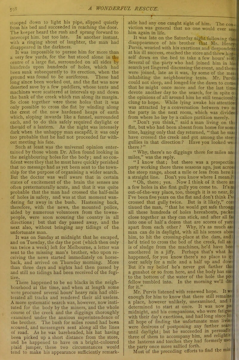 A WONDERFUL RESCUE. 59S stooped down to light his pipe, slipped quietly from his bed and succeeded in reaching the door. The keeper heard the rush and sprang forward to intercept him. but too late. In another instant, with a ringing shout of laughter, the man had disappeared in the darkness. It was impossible to pursue him for more than a very few yards, for the hut stood alone in the centre of a large flat, surrounded on all sides by hundreds upon hundreds of holes, which had been sunk subsequently to its erection, when the ground was found to be auriferous. These had long since been worked out, and the flat was now deserted save by a few puddlers, whose tents and machines were scattered at intervals up and down the bank of the creek which ran along its margin. So close together were these holes that it was only possible to cross the flat by winding along the crest of the. now hardened heaps of earth which, sloping inwards like a funnel, surrounded each, and to do this safely required daylight or the-aid of a lantern. As the night was intensely dark when the unhappy man escaped, it was only too probable that he had not proceeded far with- out meeting his fate. Such at least was the universal opinion enter- tained by those whom Dr. Allen found looking in the neighbouring holes for the body; and so con- fident were they that he must have quickly perished that no message had as yet been sent to the town- ship for the purpose of organising a wider search. But the doctor was well aware that in certain states of excitement of the brain the senses are often preternaturally acute, and that it was quite probable that the man had crossed the half-mile of holes in safety, and was at that moment wan- dering far away in the bush. Hastening back, therefore, with the news, the mounted police, aided by numerous volunteers from the towns- people, were soon scouring the country in all directions; but that day passed away, and the next also, without bringing any tidings of the unfortunate man. It was on Sunday at midnight that he escaped, and on Tuesday, the day the post (which then only ran twice a week) left for Melbourne, a letter was sent to the missing man’s brother, who upon re- ceiving the news started immediately on horse- back, and arrived on Thursday morning. More than three days and nights had then passed by and still no tidings had been received of the fugi- tive. There happened to be no blacks in the neigh- bourhood at the time, and when at length some were procured several hours’ heavy rain had obli- terated all tracks and rendered their aid useless. A more systematic search was, however, now insti- tuted for the body by the miners, and the whole course of the creek and the diggings thoroughly examined under the anxious superintendence of the brother. The bush for miles round had been scoured, and messengers sent along all the lines of road. As he was bareheaded, his hat having been picked up a short distance from the store, and he happened to have on a bright-coloured plaid jumper, these two circumstances would tend to make his appearance sufficiently remark- 1 r ; fd able had any one caught sight of him. The con- viction was general that no one would ever see. him again in life. It was late on the Saturday ni^ht following the- disappearance of his brother that Mr. Henry Purvis, wearied with his exertions and despondent 1 at his ill success, reached the store and threw him-: self down on the bed to take a few hours’ rest* Several of the party who had joined him in his search yet lingered discussing the event, and thesc-t were joined, late as it was, by some of the mer. inhabiting the neighbouring tents. Mr. Purvis: could not sleep, and longed for the dawn to come, that he might once more and for the last timn devote another day to the search, for in spite o the opinions of all around him he still tenacious! :| clung to hope. While lying awake his attention! was attracted by a conversation between two o I the party in the next room, which was divider I from where he lay by a calico partition merely. “Don’t you think,” said a man living on th; flat, but who had been absent from home forsom time, having only that day returned, “ that he mai have crossed the creek and got among the stee- gullies in that direction ? Have you looked we there ? ” “ Why, there’s no diggings there for miles an miles,” was the reply. “I know that; but there was a prospectim party working there three seasons ago, just across the steep range, about a mile or less from here i a straight line. Don’t you know where I mean ? “ Oh, there; yes. Now I think of it there an a few holes in the first gully you come to. It’s a. out-of-the-way place, too, though it is so near, fc I’ve been five years on the flat and don’t think IV crossed that gully twice. But is it likely,” coi tinued the man, “ that he would get safe throug all these hundreds of holes hereabouts, packe close together as they can stick, and after all fa into one of half a dozen that are scores of yarc apart from each other ? Why, it’s as much as- man can do in daylight, with all his senses abor him, to hit the crossing-place at the dam, and: he’d tried to cross the bed of the creek, full as is of sludge from the machines, he’d have bee smothered in a jiffy. Perhaps that’s what h; happened, for you know there’s no place to g over safely for a mile and a half up and dow But it’s my belief he’s never got farther the a gunshot or so from here, and the body has sur to the bottom of the water of the hole the po fellow tumbled into. In the morning we’ll drr for it.” t Mr. Purvis listened with renewed hope. It w enough for him to know that there still remaint a place, however unlikely, unexamined, and 1 determined to start at once. It was now pa midnight, and his companions, who were fatigue : with their day’s exertions, and had long since Ic all hope of finding the unfortunate man livin > were desirous of postponing any further seare / until daylight; but he succeeded in persuadii : three of them to accompany him, and relightii the lanterns and torches they had formerly use the party once more sallied forth. Most of the preceding efforts to find the mis