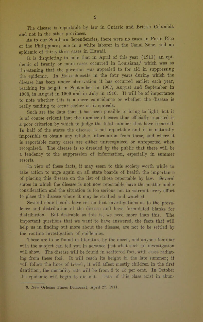 The disease is reportable by law in Ontario and British Columbia and not in the other provinces. As to our Southern dependencies, there were no cases in Porto Eico or the Philippines; one in a white laborer in the Canal Zone, and an epidemic of thirty-three cases in Hawaii. It is disquieting to note that in April of this year (1911) an epi- demic of twenty or more cases occurred in Louisiana,® which was so threatening that the governor was appealed to for aid in suppressing the epidemic. In Massachusetts in the four years during which the disease has been under observation it has occurred earlier each year, reaching its height in September in 1907, August and September in 1908, in August in 1909 and in July in 1910. It will he of importance to note whether this is a mere coincidence or whether the disease is really tending to occur earlier as it spreads. Such are the data that it has been possible to bring to light, but it is of course evident that the number of cases thus oflBcially reported is a poor criterion by which to judge the total number that have occurred. In half of the states the disease is not reportable and it is naturally impossible to obtain any reliable information from these, and where it is reportable many cases are either unrecognized or unreported when recognized. The disease is so dreaded by the public that there will be a tendency to the suppression of information, especially in summer resorts. In view of these facts, it may seem to this society worth while to take action to urge again on all state boards of health the importance of placing this disease on the list of those reportable by law. Several states in which the disease is not now reportable have the matter under consideration and the situation is too serious not to warrant every effort to place the disease where it may be studied and watched. Several state boards have set on foot investigations as to the preva- lence and distribution of the disease and have formulated blanks for distribution. But desirable as this is, we need more than this. The important questions that we want to have answered, the facts that will help us in finding out more about the disease, are not to be settled by the routine investigation of epidemics. These are to be found in literatqre by the dozen, and anyone familiar with the subject can tell you in advance just what such an investigation will show. The disease will be found in scattered foci, with cases radiat- ing from these foci. It will reach its height in the late summer; it will follow the lines of travel; it will affect mostly children in the first dentition; the mortality rate will be from 3 to 15 per cent. In October the epidemic will begin to die out. Data of this class exist in abun- 9. New Orleans Times Democrat, April 27, 1911.