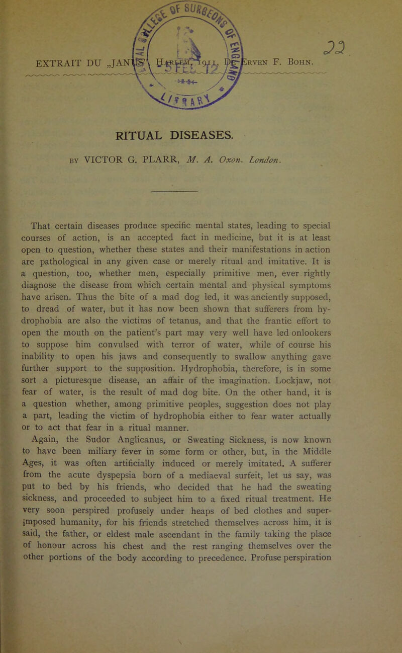 )^Erven F. Bohn RITUAL DISEASES. BY VICTOR G. PLARR, M. A. Oxon. London. That certain diseases produce specific mental states, leading to special courses of action, is an accepted fact in medicine, but it is at least open to question, whether these states and their manifestations in action are pathological in any given case or merely ritual and imitative. It is a question, too, whether men, especially primitive men, ever rightly diagnose the disease from which certain mental and physical symptoms have arisen. Thus the bite of a mad dog led, it was anciently supposed, to dread of water, but it has now been shown that sufferers from hy- drophobia are also the victims of tetanus, and that the frantic effort to open the mouth on the patient’s part may very well have led onlookers to suppose him convulsed with terror of water, while of course his inability to open his jaws and consequently to swallow anything gave further support to the supposition. Hydrophobia, therefore, is in some sort a picturesque disease, an affair of the imagination. Lockjaw, not fear of water, is the result of mad dog bite. On the other hand, it is a question whether, among primitive peoples, suggestion does not play a part, leading the victim of hydrophobia either to fear water actually or to act that fear in a ritual manner. Again, the Sudor Anglicanus, or Sweating Sickness, is now known to have been miliary fever in some form or other, but, in the Middle Ages, it was often artificially induced or merely imitated. A sufferer from the acute dyspepsia born of a mediaeval surfeit, let us say, was put to bed by his friends, who decided that he had the sweating sickness, and proceeded to subject him to a fixed ritual treatment. He very soon perspired profusely under heaps of bed clothes and super- imposed humanity, for his friends stretched themselves across him, it is said, the father, or eldest male ascendant in the family taking the place of honour across his chest and the rest ranging themselves over the other portions of the body according to precedence. Profuse perspiration