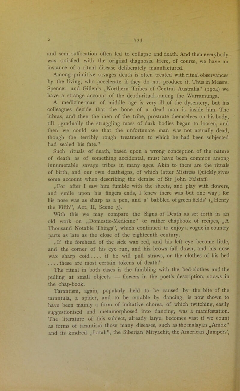 733 and semi-suffocation often led to collapse and death. And then everybody was satisfied with the original diagnosis. Here, of course, we have an instance of a ritual disease deliberately manufactured. Among primitive savages death is often treated with ritual observances by the living, who accelerate if they do not produce it. Thus in Messrs. Spencer and Gillen’s „Northern Tribes of Central Australia” (1904) we have a strange account of the death-ritual among the Warramunga. A medicine-man of middle age is very ill of the dysentery, but his colleagues decide that the bone of a dead man is inside him. The lubras, and then the men of the tribe, prostrate themselves on his body, till „gradually the struggling mass of dark bodies began to loosen, and then we could see that the unfortunate man was not actually dead, though the terribly rough treatment to which he had been subjected had sealed his fate.” Such rituals of death, based upon a wrong conception of the nature of death as of something accidental, must have been common among innumerable savage tribes in many ages. Akin to them are the rituals of birth, and our own deathsigns, of which latter Mistress Quickly gives some account when describing the demise of Sir John Falstaff. „For after I saw him fumble with the sheets, and play with flowers, and smile upon his fingers ends, I knew there was but one way; for his nose was as sharp as a pen, and a’ babbled of green fields” („Henry the Fifth”, Act. II, Scene 3). With this we may compare the Signs of Death as set forth in an old work on „Domestic-Medicine” or rather chapbook of recipes, „A Thousand Notable Things”, which continued to enjoy a vogue in country parts as late as the close of the eighteenth century. „If the forehead of the sick wax red, and his left eye become little, and the corner of his eye run, and his brows fall down, and his nose wax sharp coid .... if he will pull straws, or the clothes of his bed .... these are most certain tokens of death.” The ritual in both cases is the fumbling with the bed-clothes and the pulling at small objects — flowers in the poet’s description, straws in the chap-book. Tarantism, again, popularly held to be caused by the bite of the tarantula, a spider, and to be curable by dancing, is now shown to have been mainly a form of imitative chorea, of which twitching, easily suggestionised and metamorphosed into dancing, was a manifestation. The literature of this subject, already large, becomes vast if we count as forms of tarantism those many diseases, such as the malayan „Amok” and its kindred „Latah”, the Siberian Miryachit, the American Jumpers’,