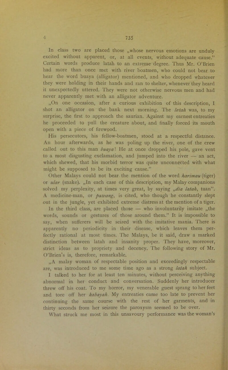 In class two are placed those „whose nervous emotions are unduly excited without apparent, or, at all events, without adequate cause.” Certain words produce latah to an extreme degree. Thus Mr. O’Brien had more than once met with river boatmen, who could not bear to hear the word buaya (alligator) mentioned, and who dropped whatever they were holding in their hands and ran to shelter, whenever they heard it unexpectedly uttered. They were not otherwise nervous men and had never apparently met with an alligator adventure. „On one occasion, after a curious exhibition of this description, I shot an alligator on the bank next morning. The latah was, to my surprise, the first to approach the saurian. Against my earnest entreaties he proceeded to pull the creature about, and finally forced its mouth open with a piece of firewood. His persecutors, his fellow-boatmen, stood at a respectful distance. An hour afterwards, as he was poling up the river, one of the crew called out to this man buaya! He at once dropped his pole, gave vent to a most disgusting exclamation, and jumped into the river — an act, which shewed, that his morbid terror was quite unconnected with what might be supposed to be its exciting cause.” Other Malays could not bear the mention of the word harimau (tiger) or ular (snake). „In each case of this description, my Malay companions solved my perplexity, at times very great, by saying „dia latah, tuan”. A medicine-man, or paioang, is cited, who though he constantly slept out in the jungle, yet exhibited extreme distress at the mention of a tiger. In the third class, are placed those — who involuntarily imitate „the words, sounds or gestures of those around them.” It is impossible to say, when sufferers will be seized with the imitative mania. There is apparently no periodicity in their disease, which leaves them per- fectly rational at most times. The Malays, be it said, draw a marked distinction between latah and insanity proper. They have, moreover, strict ideas as to propriety and decency. The following story of Mr. O’Brien’s is, therefore, remarkable. „A malay woman of respectable position and exceedingly respectable are, was introduced to me some time ago as a strong latah subject. I talked to her for at least ten minutes, without perceiving anything abnormal in her conduct and conversation. Suddenly her introducer threw off his coat. To my horror, my venerable guest sprang to her feet and tore off her kabayah. My entreaties came too late to prevent her continuing the same course with the rest of her garments, and in thirty seconds from her seizure the paroxysm seemed to be over. What struck me most in this unsavoury performance was the woman’s