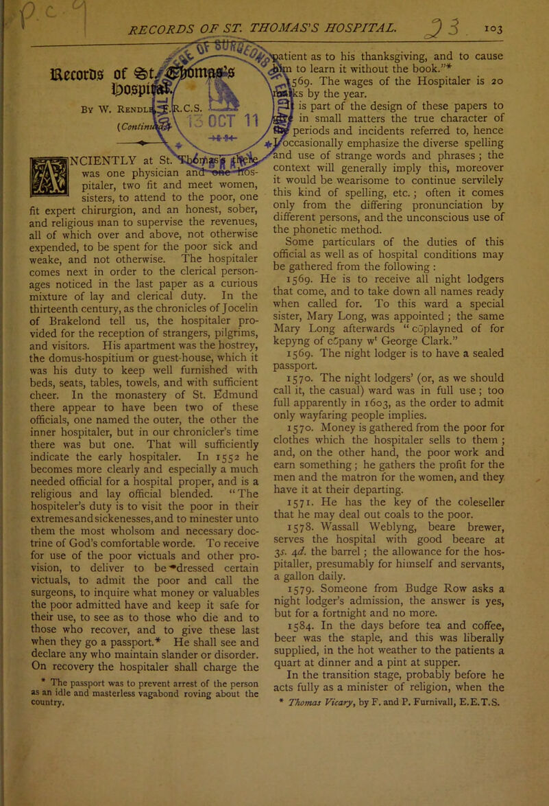 cause is 20 NCIENTLY at St. was one physician pitaler, two fit and sisters, to attend to fig am meet women, the poor, one fit expert chirurgion, and an honest, sober, and religious man to supervise the revenues, all of which over and above, not otherwise expended, to be spent for the poor sick and weake, and not otherwise. The hospitaler comes next in order to the clerical person- ages noticed in the last paper as a curious mixture of lay and clerical duty. In the thirteenth century, as the chronicles of Jocelin of Brakelond tell us, the hospitaler pro- vided for the reception of strangers, pilgrims, and visitors. His apartment was the hostrey, the domus-hospitium or guest-house, which it was his duty to keep well furnished with beds, seats, tables, towels, and with sufficient cheer. In the monastery of St. Edmund there appear to have been two of these officials, one named the outer, the other the inner hospitaler, but in our chronicler’s time there was but one. That will sufficiently indicate the early hospitaler. In 1552 he becomes more clearly and especially a much needed official for a hospital proper, and is a religious and lay official blended. “The hospiteler’s duty is to visit the poor in their extremes and sickenesses, and to minester unto them the most wholsom and necessary doc- trine of God’s comfortable worde. To receive for use of the poor victuals and other pro- vision, to deliver to be'•dressed certain victuals, to admit the poor and call the surgeons, to inquire what money or valuables the poor admitted have and keep it safe for their use, to see as to those who die and to those who recover, and to give these last when they go a passport.* He shall see and declare any who maintain slander or disorder. On recovery the hospitaler shall charge the * The passport was to prevent arrest of the person as an idle and masterless vagabond roving about the country. patient as to his thanksgiving, and to to learn it without the book.”* 1569. The wages of the Hospitaler :s by the year. is part of the design of these papers to in small matters the true character of periods and incidents referred to, hence ^ri/occasionally emphasize the diverse spelling and use of strange words and phrases; the context will generally imply this, moreover it would be wearisome to continue servilely this kind of spelling, etc.; often it comes only from the differing pronunciation by different persons, and the unconscious use of the phonetic method. Some particulars of the duties of this official as well as of hospital conditions may be gathered from the following : 1569. He is to receive all night lodgers that come, and to take down all names ready when called for. To this ward a special sister, Mary Long, was appointed ; the same Mary Long afterwards “ cuplayned of for kepyng of cGpany w1 George Clark.” 1569. The night lodger is to have a sealed passport. 1570. The night lodgers’ (or, as we should call it, the casual) ward was in full use; too full apparently in 1603, as the order to admit only wayfaring people implies. 1570. Money is gathered from the poor for clothes which the hospitaler sells to them ; and, on the other hand, the poor work and earn something; he gathers the profit for the men and the matron for the women, and they have it at their departing. 1571. He has the key of the coleseller that he may deal out coals to the poor. 1578. Wassail Weblyng, beare brewer, serves the hospital with good beeare at 3.?. 4d. the barrel; the allowance for the hos- pitaller, presumably for himself and servants, a gallon daily. 1579. Someone from Budge Row asks a night lodger’s admission, the answer is yes, but for a fortnight and no more. 1584. In the days before tea and coffee, beer was the staple, and this was liberally supplied, in the hot weather to the patients a quart at dinner and a pint at supper. In the transition stage, probably before he acts fully as a minister of religion, when the * Thomas Vicary, by F. and P. Furnivall, E.E.T.S.