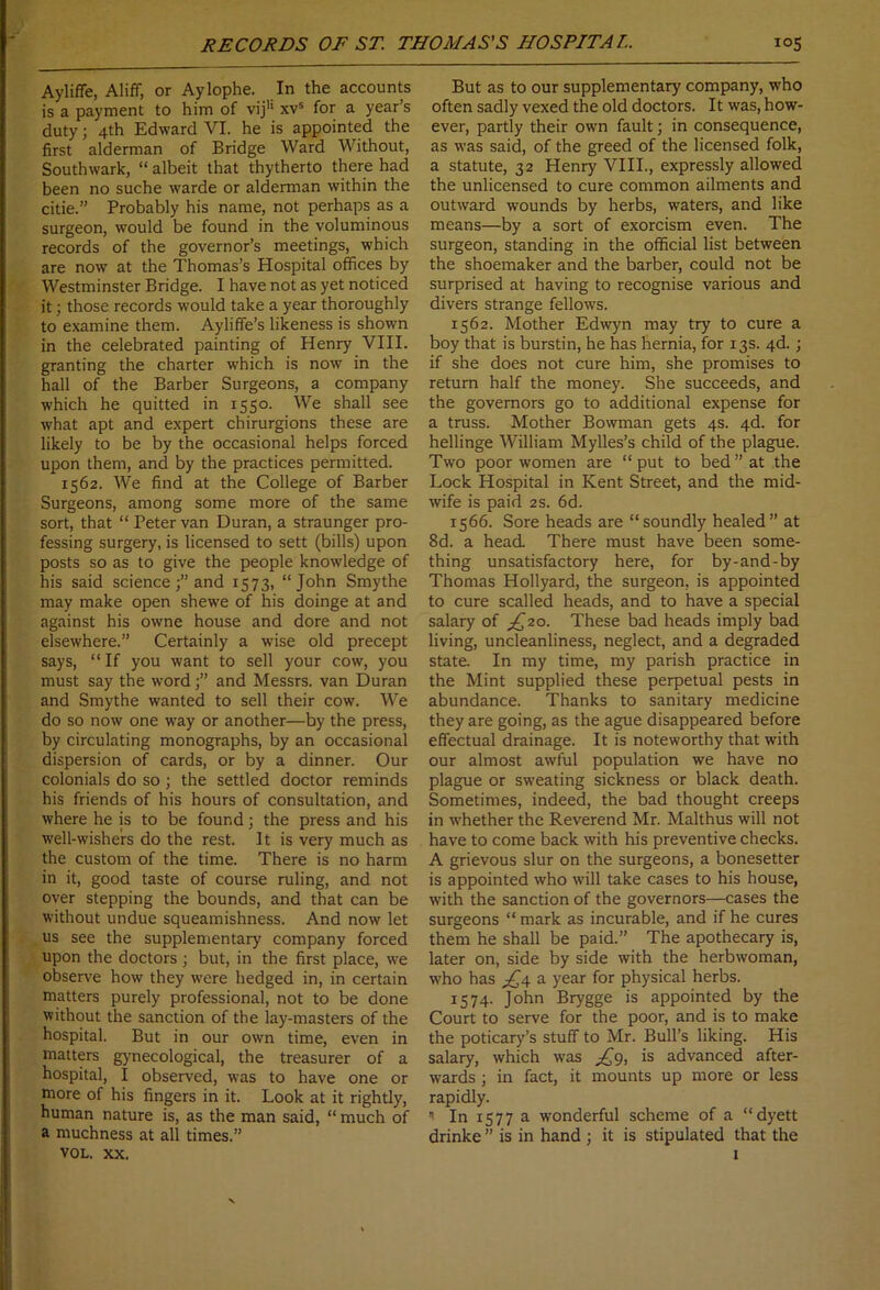 Ayliffe, Aliff, or Aylophe. In the accounts is a payment to him of viju xvs for a year’s duty3 4th Edward VI. he is appointed the first alderman of Bridge Ward Without, Southwark, “ albeit that thytherto there had been no suche warde or alderman within the citie.” Probably his name, not perhaps as a surgeon, would be found in the voluminous records of the governor’s meetings, which are now at the Thomas’s Hospital offices by Westminster Bridge. I have not as yet noticed it3 those records would take a year thoroughly to examine them. Ayliffe’s likeness is shown in the celebrated painting of Henry VIII. granting the charter which is now in the hall of the Barber Surgeons, a company which he quitted in 1550. We shall see what apt and expert chirurgions these are likely to be by the occasional helps forced upon them, and by the practices permitted. 1562. We find at the College of Barber Surgeons, among some more of the same sort, that “ Peter van Duran, a straunger pro- fessing surgery, is licensed to sett (bills) upon posts so as to give the people knowledge of his said science 3” and 1573, “John Smythe may make open shewe of his doinge at and against his owne house and dore and not elsewhere.” Certainly a wise old precept says, “If you want to sell your cow, you must say the wordand Messrs, van Duran and Smythe wanted to sell their cow. We do so now one way or another—by the press, by circulating monographs, by an occasional dispersion of cards, or by a dinner. Our colonials do so; the settled doctor reminds his friends of his hours of consultation, and where he is to be found 3 the press and his well-wishers do the rest. It is very much as the custom of the time. There is no harm in it, good taste of course ruling, and not over stepping the bounds, and that can be without undue squeamishness. And now let us see the supplementary company forced upon the doctors 3 but, in the first place, we observe how they were hedged in, in certain matters purely professional, not to be done without the sanction of the lay-masters of the hospital. But in our own time, even in matters gynecological, the treasurer of a hospital, I observed, was to have one or more of his fingers in it. Look at it rightly, human nature is, as the man said, “ much of a muchness at all times.” VOL. XX. But as to our supplementary company, who often sadly vexed the old doctors. It was, how- ever, partly their own fault3 in consequence, as was said, of the greed of the licensed folk, a statute, 32 Henry VIII., expressly allowed the unlicensed to cure common ailments and outward wounds by herbs, waters, and like means—by a sort of exorcism even. The surgeon, standing in the official list between the shoemaker and the barber, could not be surprised at having to recognise various and divers strange fellows. 1562. Mother Edwyn may try to cure a boy that is burstin, he has hernia, for 13s. 4d.3 if she does not cure him, she promises to return half the money. She succeeds, and the governors go to additional expense for a truss. Mother Bowman gets 4s. 4d. for hellinge William Mylles’s child of the plague. Two poor women are “put to bed” at the Lock Hospital in Kent Street, and the mid- wife is paid 2s. 6d. 1566. Sore heads are “soundly healed” at 8d. a head. There must have been some- thing unsatisfactory here, for by-and-by Thomas Hollyard, the surgeon, is appointed to cure scalled heads, and to have a special salary of ^20. These bad heads imply bad living, uncleanliness, neglect, and a degraded state. In my time, my parish practice in the Mint supplied these perpetual pests in abundance. Thanks to sanitary medicine they are going, as the ague disappeared before effectual drainage. It is noteworthy that with our almost awful population we have no plague or sweating sickness or black death. Sometimes, indeed, the bad thought creeps in whether the Reverend Mr. Malthus will not have to come back with his preventive checks. A grievous slur on the surgeons, a bonesetter is appointed who will take cases to his house, with the sanction of the governors—cases the surgeons “ mark as incurable, and if he cures them he shall be paid.” The apothecary is, later on, side by side with the herbwoman, who has £4 a year for physical herbs. 1574. John Brygge is appointed by the Court to serve for the poor, and is to make the poticary’s stuff to Mr. Bull’s liking. His salary, which was £9, is advanced after- wards 3 in fact, it mounts up more or less rapidly. ” In 1577 a wonderful scheme of a “dyett drinke ” is in hand 3 it is stipulated that the 1