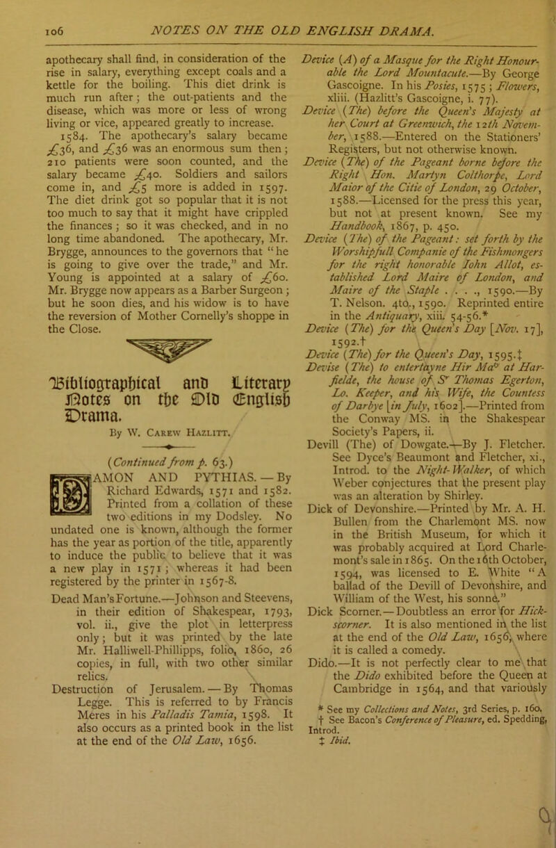 io6 NOTES ON THE OLD ENGLISH DRAMA. apothecary shall find, in consideration of the rise in salary, everything except coals and a kettle for the boiling. This diet drink is much run after; the out-patients and the disease, which was more or less of wrong living or vice, appeared greatly to increase. 1584. The apothecary’s salary became ^36, and ^36 was an enormous sum then ; 210 patients were soon counted, and the salary became ^40. Soldiers and sailors come in, and more is added in 1597. The diet drink got so popular that it is not too much to say that it might have crippled the finances ; so it was checked, and in no long time abandoned. The apothecary, Mr. Brygge, announces to the governors that “ he is going to give over the trade,” and Mr. Young is appointed at a salary of j£6o. Mr. Brygge now appears as a Barber Surgeon ; but he soon dies, and his widow is to have the reversion of Mother Cornelly’s shoppe in the Close. IBIDliograpbical anti litcrarg jftotcs on rfjc ©ID (English Drama. By W. Carew Hazlitt. (1Continued from p. 63.) AMON AND PYTHIAS. — By Richard Edwards, 1571 and 1582. Printed from a collation of these two editions in my Dodsley. No undated one is known, although the former has the year as portion of the title, apparently to induce the public to believe that it was a new play in 1571; whereas it had been registered by the printer in 1567-8. Dead Man’s Fortune.—Johnson and Steevens, in their edition of Shakespear, 1793, vol. ii., give the plot in letterpress only; but it was printed by the late Mr. Halliwell-Phillipps, folio, i860, 26 copies, in full, with two other similar relics. Destruction of Jerusalem. — By Thomas Legge. This is referred to by Francis Meres in his Palladis Tarnia, 1598. It also occurs as a printed book in the list at the end of the Old Law, 1656. Device [A) of a Masque for the Right Honour- able the Lord Mountacute.—By George Gascoigne. In his Posies, 1575 ; Flowers, xliii. (Hazlitt’s Gascoigne, i. 77). Device (The) before the Queen's Majesty at her Court at Gree match, the 12 th Nerve tu- ber, 1588.—Entered on the Stationers’ Registers, but not otherwise known. Device (The) of the Pageant borne before the Right Hon. Martyn Colthorpe, Lord Maior of the Citie of London, 29 October, 1588.—Licensed for the press this year, but not at present known. See my Handbook, 1867, p. 450. Dance (The) of the Pageant: set forth by the IVorshipfull Companie of the Fishmongers for the right honorable John Allot, es- tablished Lord Maire of London, and Maire of the Staple 1590.—By T. Nelson. 4tQ., 1590. Reprinted entire in the Antiquary, xiil 54-56.* Dance (The) for the Queen's Day [Nov. 17], I592-t Device (The) for the Queen's Day, 15954 Danse (The) to entertayne Hir Ma‘y at Har- fielde, the house of S' Thomas Egerton, Lo. Keeper, and his Wife, the Countess of Darbye [in July, 1602].—Printed from the Conway MS. in the Shakespear Society’s Papers, ii. Devill (The) of Dowgate.—By J. Fletcher. See Dyce’s Beaumont and Fletcher, xi., Introd. to the Night- Walker, of which Weber conjectures that the present play was an alteration by Shirley. Dick of Devonshire.—Printed by Mr. A. H. Bullen from the Charlemont MS. now in the British Museum, for which it was probably acquired at Lord Charle- mont’s sale in 1865. On the 16th October, 1594, was licensed to E. ^Vhite “A ballad of the Devill of Devonshire, and William of the West, his sonn^” Dick Scorner.— Doubtless an error for Hick- scorner. It is also mentioned in the list at the end of the Old Law, 165^ where it is called a comedy. Dido.—It is not perfectly clear to me that the Dido exhibited before the Queen at Cambridge in 1564, and that variously * See my Collections and Notes, 3rd Series, p. 160. J See Bacon’s Conference of Pleasure, ed. Spedding, Introd. t Ibid.