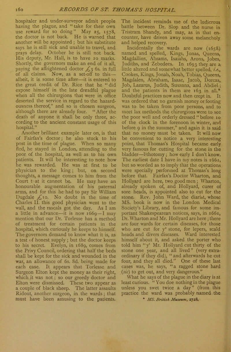 1 hospitaler and undcr-surveyor admit people having the plague, and “ take for their own use reward for so doing ” May 25, 1578, the doctor is not back. He is warned that another will be appointed ; but his substitute says he is still sick and unable to travel, and prays delay. October he is still not back. His deputy, Mr. Hall, is to have 20 marks. Shortly, the governors make an end of it all, paying the affrightened doctor ^3 6s. in full of all claims. Now, as a set-off to this— albeit, it is some time after—it is entered to the great credit of Dr. Rice that he “ did expose himself in the late dreadful plague when all the chirurgions that were in office deserted the service in regard to the hazard- ousness thereof,” and so is chosen surgeon, although there are already four. “After the death of anyone it shall be only three, ac- cording to the ancient constant usage of this hospital.” Another brilliant example later on, is that of Fairfax’s doctor; he also stuck to his post in the time of plague. When so many fled, he stayed in London, attending to the poor of the hospital, as well as to his own patients. It will be interesting to note how he was rewarded. He was at first to be physician to the king; but, on second thoughts, a message comes to him from the Court t' at it cannot be. He may have an honourable augmentation of his paternal arms, and for this he had to pay Sir William Dugdale £,\o. No doubt in the time of Charles II. this good physician went to the wall, and the rascals got the day. As I am a little in advance—it is now 1669—I may mention that our Dr. Torlesse has a method of treatment for certain patients in the hospital, which curiously he keeps to himself. The governors demand to know what it is, as a test of honest supply ; but the doctor keeps to his secret. Evelyn, in 1689, comes from the Privy Council, ordering that half the beds shall be kept for the sick and wounded in the war, an allowance of 6s. 8d. being made for each case. It appears that Torlesse and Surgeon Elton kept the money as their right, which it was not; so our greedy doctor and Elton were dismissed. These two appear as a couple of black sheep. The latter assaults Ridout, another surgeon, in the wards; that must have been amusing to the patients. The incident reminds me of the ludicrous battle between Dr. Slop and the nurse in Tristram Shandy, and may, as in that en- counter, have driven away some melancholy and helped recovery. Incidentally the wards are now (1658) named and spelled, Kings, Jonas, Queens, Magdallins, Abrams, Isaiahs, Arons, Jobes, Judiths, and Zebedees. In 1693 they are a little altered and somewhat better spelled, i.e., Cookes, Kings, Jonah, Noah, Tobias, Queens, Magdalen, Abraham, Isaac, Jacob, Dorcas, Job, Lazarus, Judith, Susanna, and Abdiel; and the patients in them are 163 in all.* Doubtful practices now and then crept in. It was ordered that no garnish money or footing was to be taken from poor persons, and to meet lax methods the chirurgions were to see the poor well and orderly dressed “ before 10 of the clock in the forenoon in winter, and before 9 in the summer,” and again it is said that no money must be taken. It will now be convenient to notice a very interesting point, that Thomas’s Hospital became early very famous for cutting for the stone in the bladder—hthotomy; how early I don’t know. The earliest date I have in my notes is 1661, but so worded as to imply that the operations were specially performed at Thomas’s long before that. Fairfax’s Doctor Wharton, and Hollyard are here, two good men; Wharton, already spoken of, and Hollyard, curer of sore heads, is appointed also to cut for the stone. Rev. John Ward, the diarist, whose MS. book is now in the London Medical Society’s Library, and famous for some im- portant Shakespearean notices, says, in 1661, Dr. Wharton and Mr. Hollyard are here; there are four wards for certain diseases, for those who are cut for ye stone, for lepers, scald heads and divers diseases. Ward interested himself about it, and asked the porter who told him “y‘ Mr. Hollyard cut thirty of the stone one year, and all lived ” (very extra- ordinary if they did), “ and afterwards he cut four, and they all died.” One of these last cases was, he says, “a ragged stone hard (sic) to get out, and very dangerous.” What he says of the plague in the diary is at least curious. “ You doe nothing in the plague unless you swet twice a day” (from this practice the ward was probably named the * MS. British Museum, 2728.