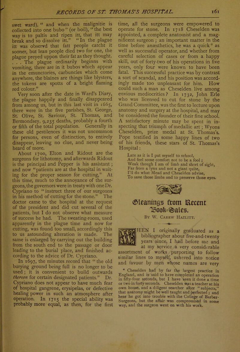 swet ward), “ and when the malignitie is collected into one bubo” (or boil), “ the best way is to paltis and ripen itt, that itt may break and so dissolve itt.” “ In the plague itt was observd that fatt people catcht it sooner, but lean people died two for one, the plague preyed uppon their fat as they thought. . . . The plague ordinarily beginns with vomiting, there are in it bubos which appear in the emunctories, carbuncles which come anywhere, the blaines are things like blysters, the tokens are spotts of a bright flaming red colour.” Very soon after the date in Ward’s Diary, the plague happily and finally disappeared from among us, but in this last visit in 1665, there were in the five parishes, St. George, St. Olive, St. Saviour, St. Thomas, and Bermondsey, 9,235 deaths, probably a fourth or fifth of the total population. Generally in these old pestilences it was not uncommon for persons, even of distinction, to entirely disappear, leaving no clue, and never being heard of more. About 1700, Elton and Ridout are the surgeons for lithotomy, and afterwards Ridout is the principal and Pepper is his assistant; and now “patients are at the hospital in wait- ing for the proper season for cutting,” At this time, much to the annoyance of the sur- geons, the governors were in treaty with one Dr. Cypriano to “ instruct three of our surgeons in his method of cutting for the stone.” The doctor came to the hospital at the request of the president and did cut several of the patients, but I do not observe what measure of success he had. The sweating-room, used apparently in the plague time and now for cutting, was found too small, accordingly this to us astounding alteration is made. The same is enlarged by carrying out the building from the south end to the passage or door leading to the burial place, and finished ac- cording to the advice of Dr. Cypriano. In 1697, the minutes record that “the old burying ground being full is no longer to be used; it is convenient to build outwards thereon for certain designated patients.” Dr. Cypriano does not appear to have much fear of hospital gangrene, erysipelas, or defective healing power in such an atmosphere after operation. In 1715 the special ability was probably more equal, as then, for the first time, all the surgeons were empowered to operate for stone. In 1718 Cheselden was appointed, a complete anatomist and a mag- nificent surgeon ; an important matter in the time before anaesthetics, he was a quick* as well as successful operator, and whether from careful selection of cases or from a happy skill, out of forty-two of his operations in five years, only four were known to have been fatal. This successful practice was by contrast a sort of scandal, and his position was accord- ingly made too unpleasant for him. How could such a man as Cheselden live among envious mediocrities? In 1732, John Erie who was licensed to cut for stone by the Grand Committee, was the first to lecture upon anatomy and surgery at the hospital, and may be considered the founder of their fine school. A satisfactory minute may be spent in in- specting that triumph of medallic art; Wyons Cheselden, prize medal at St. Thomas’s. Pope testified in some happy lines of two of his friends, these stars of St. Thomas’s Hospital: Late as it is I put myself to school, And feel some comfort not to be a fool; Weak though I am of limb and short of sight, Far from a lynx and not a giant quite, I’ll do what Mead and Cheselden advise, To save those limbs and to preserve those eyes. Cleanings from Eecent T6ook=g)ale.s. By W. Carew Hazlitt. HEN I originally graduated as a bibliographer about five-and-twenty years since, I had before me and at my service a very considerable assortment of works purporting to follow similar lines to myself, ushered into notice and favour by men whose names are very * Cheselden had by far the largest practice in England, and is said to have completed an operation in fifty-four seconds, but I have seen it done a time or two in forty seconds. Cheselden was a teacher at his own house, and a diligent searcher after “subjects,” that anatomy might be well taught and perfected ; and here he got into trouble with the College of Barber- Surgeons, but the affair was compromised in some way, and the surgeon went on with his work.
