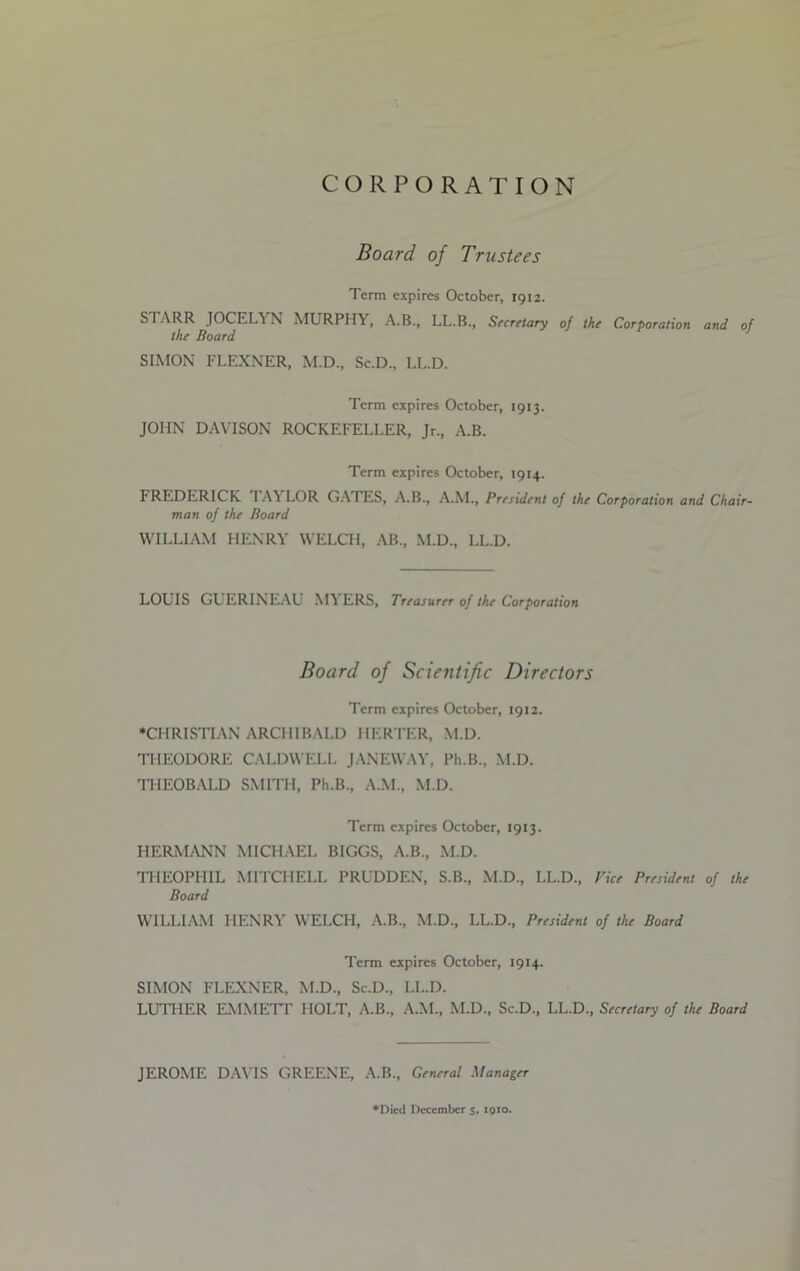 CORPORATION Board of Trustees Term expires October, 1912. STARR JOCELYN MURPHY, A.B., LL.B., Secretary of the Corporation and of the Board SIMON FLEXNER, M.D., Sc.D., LL.D. Term expires October, 1913. JOHN DAVISON ROCKEFELLER, Jr., A.B. Term expires October, 1914. FREDERICK TAY LOR GATES, A.B., A.M., President of the Corporation and Chair- man of the Board WILLIAM HENRY WELCH, AB., M.D., LL.D. LOUIS GUERINEAU MYERS, Treasurer of the Corporation Board of Scientific Directors Term expires October, 1912. ♦CHRISTIAN ARCHIBALD HERTER, M.D. THEODORE CALDWELL JANEWAY, Ph.B., M.D. THEOBALD SMITH, Ph.B., A.M., M.D. Term expires October, 1913. HERMANN MICHAEL BIGGS, A.B., M.D. THEOPHIL MITCHELL PRUDDEN, S.B., M.D., LL.D., Vice President of the Board WILLIAM HENRY WELCH, A.B., M.D., LL.D., President of the Board Term expires October, 1914. SIMON FLEXNER, M.D., Sc.D., LL.D. LUTHER EMMETT HOLT, A.B., A.M., M.D., Sc.D., LL.D., Secretary of the Board JEROME DAVIS GREENE, A.B., General Manager ♦Died December 5, 1910.