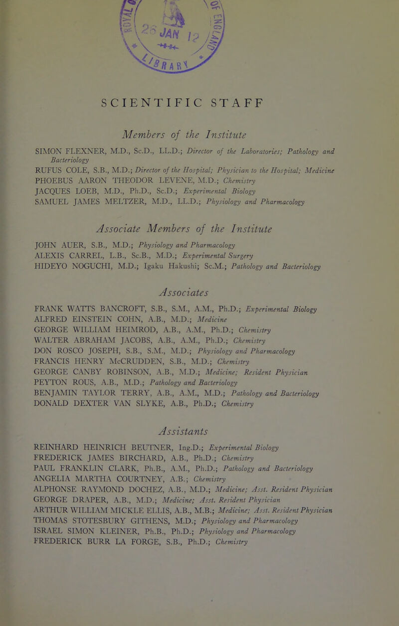 SIMON FLEXNER, M.D., Sc.D., LL.D.; Director of the Laboratories; Pathology and Bacteriology RUFUS COLE, S.B., M.D.; Director of the Hospital; Physician to the Hospital; Medicine PHOEBUS AARON THEODOR LEVENE, M.D.; Chemistry JACQUES LOEB, M.D., Pli.D., Sc.D.; Experimental Biology SAMUEL JAMES MELTZER, M.D., LL.D.; Physiology and Pharmacology Associate Members of the Institute JOHN AUER, S.B., M.D.; Physiology and Pharmacology ALEXIS CARREL, L.B., Sc.B., M.D.; Experimental Surgery HIDEYO NOGUCHI, M.D.; Igaku Hakushi; Sc.M.; Pathology and Bacteriology Associates FRANK WAITS BANCROFT, S.B., S.M., A.M., Ph.D.; Experimental Biology ALFRED EINSTEIN COHN, A.B., M.D.; Medicine GEORGE WILLIAM HEIMROD, A.B., A.M., Ph.D.; Chemistry WALTER ABRAHAM JACOBS, A.B., A.M., Ph.D.; Chemistry DON ROSCO JOSEPH, S.B., S.M., M.D.; Physiology and Pharmacology FRANCIS HENRY McCRUDDEN, S.B., M.D.; Chemistry GEORGE CANBY ROBINSON, A.B., M.D.; Medicine; Resident Physician PEYTON ROUS, A.B., M.D.; Pathology and Bacteriology BENJAMIN TAYLOR TERRY, A.B., A.M., M.D.; Pathology and Bacteriology DONALD DEXTER VAN SLYKE, A.B., Ph.D.; Chemistry Assistants REINHARD HEINRICH BEUTNER, Ing.D.; Experimental Biology FREDERICK JAMES BIRCHARD, A.B., Ph.D.; Chemistry PAUL FRANKLIN CLARK, Ph.B., A.M., Ph.D.; Pathology and Bacteriology ANGELIA MARTHA COURTNEY, A.B.; Chemistry ALPHONSE RAYMOND DOCHEZ, A.B., M.D.; Medicine; Asst. Resident Physician GEORGE DRAPER, A.B., M.D.; Medicine; Asst. Resident Physician ARTHUR WILLIAM MICKLE ELLIS, A.B., M.B.; Medicine; Asst. Resident Physician THOMAS STOTESBURY GITHENS, M.D.; Physiology and Pharmacology I ISRAEL SIMON KLEINER, Ph.B., Ph.D.; Physiology and Pharmacology FREDERICK BURR LA FORGE, S.B., Ph.D.; Chemistry