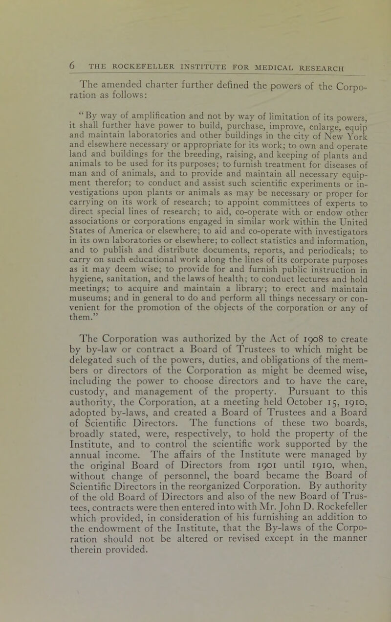 The amended charter further defined the powers of the Corpo- ration as follows: “ By way of amplification and not by way of limitation of its powers, it shall further have power to build, purchase, improve, enlarge, equip and maintain laboratories and other buildings in the city of New York and elsewhere necessary or appropriate for its work; to own and operate land and buildings for the breeding, raising, and keeping of plants and animals to be used for its purposes; to furnish treatment for diseases of man and of animals, and to provide and maintain all necessary equip- ment therefor; to conduct and assist such scientific experiments or in- vestigations upon plants or animals as may be necessary or proper for carrying on its work of research; to appoint committees of experts to direct special lines of research; to aid, co-operate with or endow other associations or corporations engaged in similar work within the United States of America or elsewhere; to aid and co-operate with investigators in its own laboratories or elsewhere; to collect statistics and information, and to publish and distribute documents, reports, and periodicals; to carry on such educational work along the lines of its corporate purposes as it may deem wise; to provide for and furnish public instruction in hygiene, sanitation, and the laws of health; to conduct lectures and hold meetings; to acquire and maintain a library; to erect and maintain museums; and in general to do and perform all things necessary or con- venient for the promotion of the objects of the corporation or any of them.” The Corporation was authorized by the Act of 1908 to create by by-law or contract a Board of Trustees to which might be delegated such of the powers, duties, and obligations of the mem- bers or directors of the Corporation as might be deemed wise, including the power to choose directors and to have the care, custody, and management of the property. Pursuant to this authority, the Corporation, at a meeting held October 15, 1910, adopted by-laws, and created a Board of Trustees and a Board of Scientific Directors. The functions of these two boards, broadly stated, were, respectively, to hold the property of the Institute, and to control the scientific work supported by the annual income. The affairs of the Institute were managed by the original Board of Directors from 1901 until 1910, when, without change of personnel, the board became the Board of Scientific Directors in the reorganized Corporation. By authority of the old Board of Directors and also of the new Board of Trus- tees, contracts were then entered into with Mr. John D. Rockefeller which provided, in consideration of his furnishing an addition to the endowment of the Institute, that the By-laws of the Corpo- ration should not be altered or revised except in the manner therein provided.