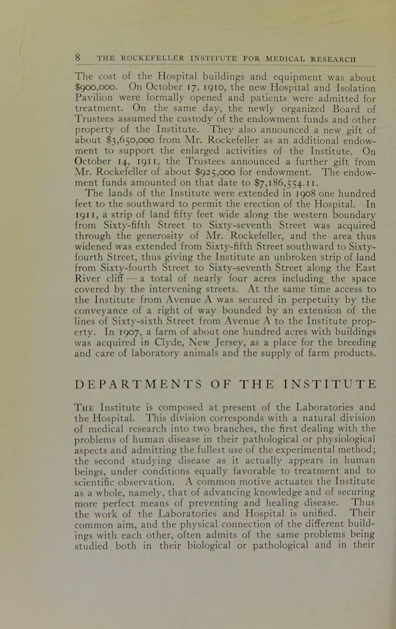 The cost of the Hospital buildings and equipment was about $900,000. On October 17, 1910, the new Hospital and Isolation Pavilion were formally opened and patients were admitted for treatment. On the same day, the newly organized Board of Trustees assumed the custody of the endowment funds and other property of the Institute. They also announced a new gift of about $3,650,000 from Mr. Rockefeller as an additional endow- ment to support the enlarged activities of the Institute. On October 14, 1911, the Trustees announced a further gift from Mr. Rockefeller of about $925,000 for endowment. The endow- ment funds amounted on that date to $7,186,554.11. The lands of the Institute were extended in 1908 one hundred feet to the southward to permit the erection of the Hospital. In 1911, a strip of land fifty feet wide along the western boundary from Sixty-fifth Street to Sixty-seventh Street was acquired through the generosity of Mr. Rockefeller, and the area thus widened was extended from Sixty-fifth Street southward to Sixty- fourth Street, thus giving the Institute an unbroken strip of land from Sixty-fourth Street to Sixty-seventh Street along the East River cliff—a total of nearly four acres including the space covered by the intervening streets. At the same time access to the Institute from Avenue A was secured in perpetuity by the conveyance of a right of way bounded by an extension of the lines of Sixty-sixth Street from Avenue A to the Institute prop- erty. In 1907, a farm of about one hundred acres with buildings was acquired in Clyde, New Jersey, as a place for the breeding and care of laboratory animals and the supply of farm products. DEPARTMENTS OF THE INSTITUTE The Institute is composed at present of the Laboratories and the Hospital. This division corresponds with a natural division of medical research into two branches, the first dealing with the problems of human disease in their pathological or physiological aspects and admitting the fullest use of the experimental method; the second studying disease as it actually appears in human beings, under conditions equally favorable to treatment and to scientific observation. A common motive actuates the Institute as a whole, namely, that of advancing knowledge and of securing more perfect means of preventing and healing disease. Thus the work of the Laboratories and Hospital is unified. Their common aim, and the physical connection of the different build- ings with each other, often admits of the same problems being studied both in their biological or pathological and in their