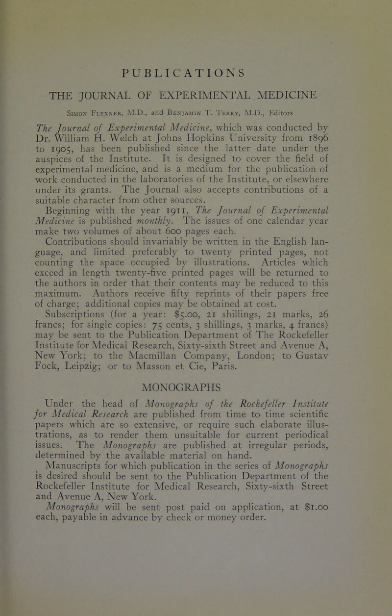 PUBLICATIONS THE JOURNAL OF EXPERIMENTAL MEDICINE Simon Flexner, M.D., and Benjamin T. Terry, M.D., Editors The Journal of Experimental Medicine, which was conducted by Dr. William H. Welch at Johns Hopkins University from 1896 to 1905, has been published since the latter date under the auspices of the Institute. It is designed to cover the field of experimental medicine, and is a medium for the publication of work conducted in the laboratories of the Institute, or elsewhere under its grants. The Journal also accepts contributions of a suitable character from other sources. Beginning with the year 1911, The Journal of Experimental Medicine is published monthly. The issues of one calendar year make two volumes of about 600 pages each. Contributions should invariably be written in the English lan- guage, and limited preferably to twenty printed pages, not counting the space occupied by illustrations. Articles which exceed in length twenty-five printed pages will be returned to the authors in order that their contents may be reduced to this maximum. Authors receive fifty reprints of their papers free of charge; additional copies may be obtained at cost. Subscriptions (for a year: $5.00, 21 shillings, 21 marks, 26 francs; for single copies: 75 cents, 3 shillings, 3 marks, 4 francs) may be sent to the Publication Department of The Rockefeller Institute for Medical Research, Sixty-sixth Street and Avenue A, New York; to the Macmillan Company, London; to Gustav Fock, Leipzig; or to Masson et Cie, Paris. MONOGRAPHS Under the head of Monographs of the Rockefeller Institute for Medical Research are published from time to time scientific papers which are so extensive, or require such elaborate illus- trations, as to render them unsuitable for current periodical issues. The Monographs are published at irregular periods, determined by the available material on hand. Adanuscripts for which publication in the series of Monographs is desired should be sent to the Publication Department of the Rockefeller Institute for Medical Research, Sixty-sixth Street and Avenue A, New York. Monographs will be sent post paid on application, at $1.00 each, payable in advance by check or money order.