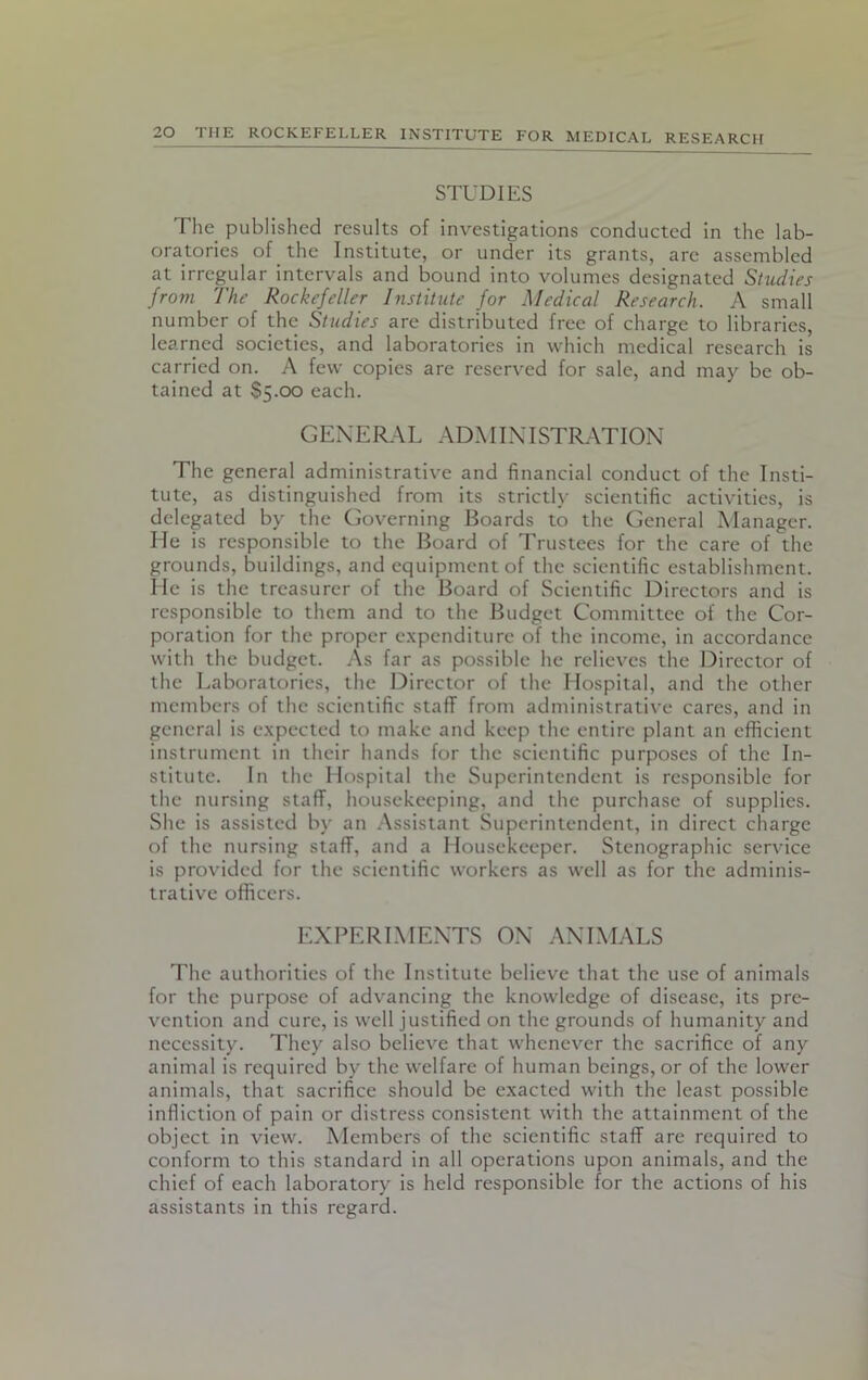 STUDIES The published results of investigations conducted in the lab- oratories of the Institute, or under its grants, are assembled at irregular intervals and bound into volumes designated Studies from The Rockefeller Institute for Medical Research. A small number of the Studies are distributed free of charge to libraries, learned societies, and laboratories in which medical research is carried on. A few copies are reserved for sale, and may be ob- tained at $5.00 each. GENERAL ADMINISTRATION The general administrative and financial conduct of the Insti- tute, as distinguished from its strictly scientific activities, is delegated by the Governing Boards to the General Manager. He is responsible to the Board of Trustees for the care of the grounds, buildings, and equipment of the scientific establishment. He is the treasurer of the Board of Scientific Directors and is responsible to them and to the Budget Committee of the Cor- poration for the proper expenditure of the income, in accordance with the budget. As far as possible he relieves the Director of the Laboratories, the Director of the Hospital, and the other members of the scientific staff from administrative cares, and in general is expected to make and keep the entire plant an efficient instrument in their hands for the scientific purposes of the In- stitute. In the Hospital the Superintendent is responsible for the nursing staff, housekeeping, and the purchase of supplies. She is assisted by an Assistant Superintendent, in direct charge of the nursing staff, and a Housekeeper. Stenographic service is provided for the scientific workers as well as for the adminis- trative officers. EXPERIMENTS ON ANIMALS The authorities of the Institute believe that the use of animals for the purpose of advancing the knowledge of disease, its pre- vention and cure, is well justified on the grounds of humanity and necessity. They also believe that whenever the sacrifice of any animal is required by the welfare of human beings, or of the lower animals, that sacrifice should be exacted with the least possible infliction of pain or distress consistent with the attainment of the object in view. Members of the scientific staff are required to conform to this standard in all operations upon animals, and the chief of each laboratory is held responsible for the actions of his assistants in this regard.