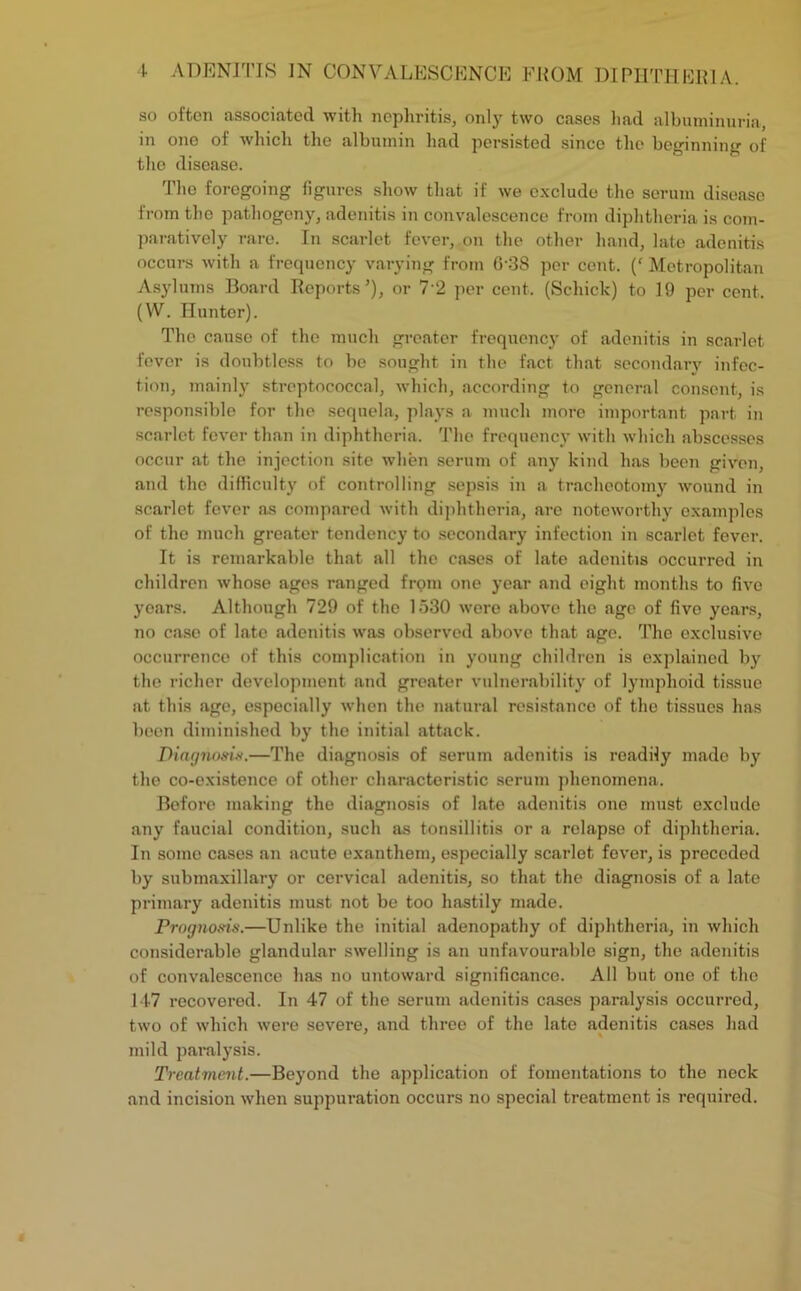 so often associated with nephritis, only two cases had albuminuria in ono of which the albumin had persisted since the beginning of the disease. 'I'he foregoing figures show that if we exclude the serum disease from the pathogeny, adenitis in convalescence from diphtheria is com- paratively rare. In scarlet fever, on the other hand, late adenitis occurs with a frequency varying from G‘38 per cent. (‘ Metropolitan Asylums Board Reports’), or 7‘2 per cent. (Schick) to 19 per cent. (W. Hunter). The cause of the much greater frequency of adenitis in scarlet fever is doubtless to be sought in the fact that secondary infec- tion, mainly streptococcal, which, according to general consent, is responsible for the sequela, plays a much more important part in scarlet fever than in diphtheria. The frequency with which abscesses occur at the injection site when serum of any kind has been given, and the difficulty of controlling sepsis in a tracheotomy wound in scarlet fever as compared with diphtheria, are noteworthy examples of the much greater tendency to secondary infection in scarlet fever. It is remarkable that all the cases of late adenitis occurred in children whose ages ranged from one year and eight months to five years. Although 729 of the 1530 were above the age of five years, no case of late adenitis was observed above that age. The exclusive occurrence of this complication in young children is explained by the richer development and greater vulnerability of lymphoid tissue at this age, especially when the natural resistance of the tissues has been diminished by the initial attack. Diagnosis.—The diagnosis of serum adenitis is readily made by the co-existence of other characteristic serum phenomena. Before making the diagnosis of late adenitis one must exclude any faucial condition, such as tonsillitis or a relapse of diphtheria. In some cases an acute exanthem, especially scarlet fever, is preceded by submaxillary or cervical adenitis, so that the diagnosis of a late primary adenitis must not be too hastily made. Prognosis.—Unlike the initial adenopathy of diphtheria, in which considerable glandular swelling is an unfavourable sign, the adenitis of convalescence has no untoward significance. All but one of the 147 recovered. In 47 of the serum adenitis cases paralysis occurred, two of which were severe, and three of the late adenitis cases had mild paralysis. Treatment.—Beyond the application of fomentations to the neck and incision when suppuration occurs no special treatment is required.