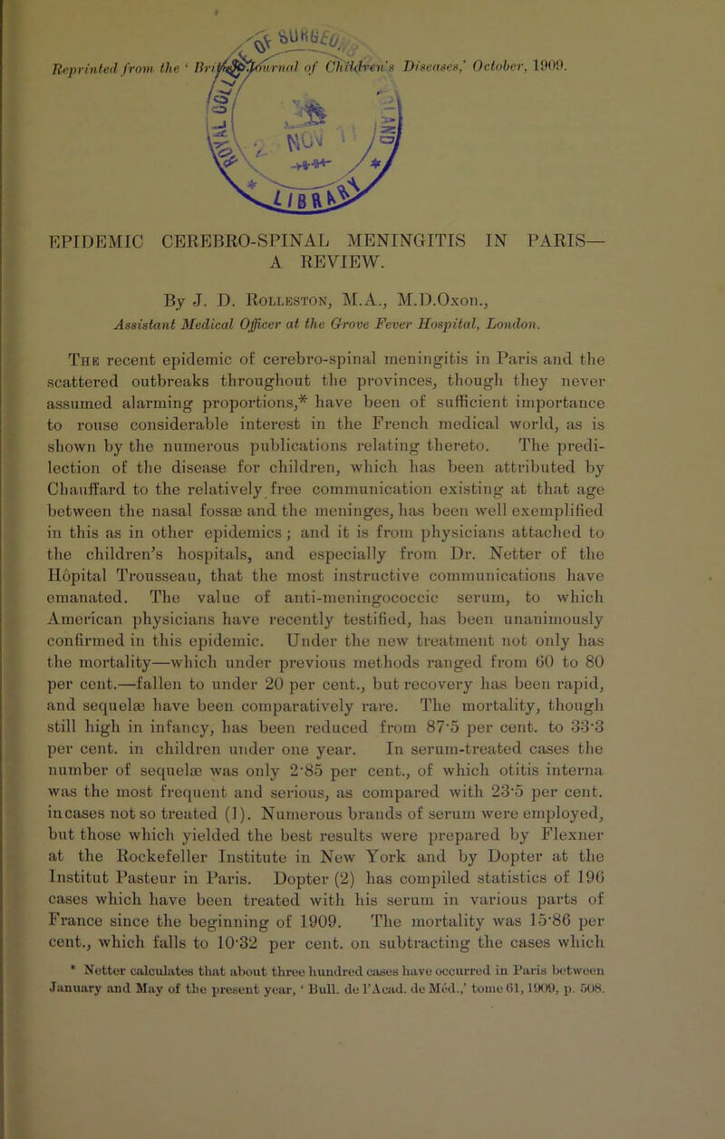 Reprinted from the ‘ lit i* tfurnal of Children's Diseases,' October, 100!). EPIDEMIC CEREBRO-SPINAL MENINGITIS IN PARIS— A REVIEW. By J. D. Rolleston, M.A., M.D.Oxon., Assistant Medical Ojfficer at the Grove Fever Hospital, London. The recent epidemic of cerebro-spinal meningitis in Paris and the scattered outbreaks throughout the provinces, though they never assumed alarming proportions,* have been of sufficient importance to rouse considerable interest in the French medical world, as is shown by the numerous publications relating thereto. The predi- lection of the disease for children, which has been attributed by Chauffard to the relatively free communication existing at that age between the nasal fossas and the meninges, has been well exemplified in this as in other epidemics; and it is from physicians attached to the children’s hospitals, and especially from Dr. Netter of the Hopital Trousseau, that the most instructive communications have emanated. The value of anti-meningococcic serum, to which American physicians have recently testified, has been unanimously confirmed in this epidemic. Under the new treatment not only has the mortality—which under previous methods ranged from (30 to 80 per cent.—fallen to under 20 per cent., but recovery has been rapid, and sequelm have been comparatively rare. The mortality, though still high in infancy, has been reduced from 87’5 per cent, to 33'3 per cent, in children under one year. In serum-treated cases the number of sequelas was only 2'85 per cent., of which otitis interna was the most frequent and serious, as compared with 23'5 per cent, incases not so treated (1). Numerous brands of serum were employed, but those which yielded the best results were prepared by Flexner at the Rockefeller Institute in New York and by Dopter at the Institut Pasteur in Paris. Dopter (2) has compiled statistics of 196 cases which have been treated with his serum in various parts of France since the beginning of 1909. The mortality was 15-86 per cent., which falls to 10'32 per cent, on subtracting the cases which * Netter calculates that about three hundred cases have occurred in Paris between January and May of the present year, ‘ Bull, del’Acad, dc Med.,' tome61,1909, p. 608.