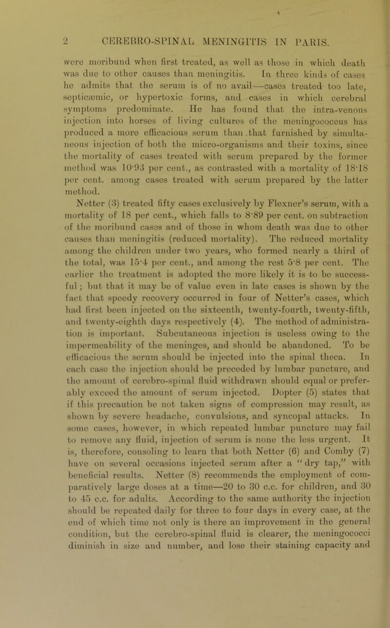 were moribund when first treated, as well as those in which death was due to other causes than meningitis. In three kinds of cases he admits that the serum is of no avail—cases treated too late, septicaamic, or liypertoxic forms, and cases in which cerebral symptoms predominate. He has found that the intra-vonous injection into horses of living cultures of the meningococcus has produced a more efficacious serum than that furnished by simulta- neous injection of both the micro-organisms and their toxins, since the mortality of cases treated with serum prepared by the former method was 1093 per cent., as contrasted with a mortality of 18-18 per cent, among cases treated with serum prepared by the latter method. Netter (3) treated fifty cases exclusively by Flexner’s serum, with a mortality of 18 per cent., which falls to 8'89 per cent, on subtraction of the moribund cases and of those in whom death was due to other causes than meningitis (reduced mortality). The reduced mortality among the children under two years, who formed nearly a third of the total, was 15-4 per cent., and among the rest 5’8 per cent. The earlier the treatment is adopted the more likely it is to be success- ful ; but that it may be of value even in late cases is shown by the fact that speedy recovery occurred in four of Netter’s cases, which had first been injected on the sixteenth, twenty-fourth, twenty-fifth, and twenty-eighth days respectively (4). The method of administra- tion is important. Subcutaneous injection is useless owing to the impermeability of the meninges, and should bo abandoned. To be efficacious the serum should be injected into the spinal theca. In each case the injection should be preceded by lumbar puncture, and the amount of cerebro-spinal fluid withdrawn should equal or prefer- ably exceed the amount of serum injected. Dopter (5) states that if this precaution be not taken signs of compression may result, as shown by severe headache, convulsions, and syncopal attacks. In some cases, however, in which repeated lumbar puncture may fail to remove any fluid, injection of serum is none the less urgent. It is, therefore, consoling to learn that both Netter (6) and Comby (7) have on several occasions injected serum after a “ dry tap,” with beneficial results. Netter (8) recommends the employment of com- paratively large doses at a time—20 to 30 c.c. for children, and 30 to 45 c.c. for adults. According to the same authority the injection should be repeated daily for three to four days in every case, at the end of which time not only is there an improvement in the general condition, but the cerebro-spinal fluid is clearer, the meningococci diminish in size and number, and lose their staining capacity and