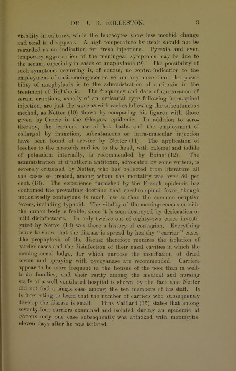 viability in cultures, while the leucocytes show less morbid change and tend to disappear. A high temperature by itself should not be regarded as an indication for fresh injections. Pyrexia and even temporary aggravation of the meningeal symptoms may be due to the serum, especially in cases of anaphylaxis (9). The possibility of such symptoms occurring is, of coui’se, no contra-indication to the employment of anti-meningococcic serum any more than the possi- bility of anaphylaxis is to the administration of antitoxin in the treatment of diphtheria. The frequency and date of appearance of serum eruptions, usually of an urticarial type following intra-spinal injection, are just the same as with rashes following the subcutaneous method, as Netter (10) shows by comparing his figures with those given by Currie in the Glasgow epidemic. In addition to sero- therapy, the frequent use of hot baths and the employment of collargol by inunction, subcutaneous or intra-moscular injection have been found of service by Netter (11). The application of leeches to the mastoids and ice to the head, with calomel and iodide of potassium internally, is recommended by Boinet(12). The administration of diphtheria antitoxin, advocated by some writers, is severely criticised by Netter, who has collected from literature all the cases so treated, among whom the mortality was over 80 per cent. (13). The experience furnished by the French epidemic has confirmed the prevailing doctrine that cerebro-spinal fever, though undoubtedly contagious, is much less so than the common eruptive fevers, including typhoid. The vitality of the meningococcus outside the human body is feeble, since it is soon destroyed by desiccation or mild disinfectants. In only twelve out of eighty-two cases investi- gated by Netter (14) was there a history of contagion. Everything tends to show that the disease is spread by healthy “ carrier ” cases. The prophylaxis of the disease therefore requires the isolation of carrier cases and the disinfection of their nasal cavities in which the meningococci lodge, for which purpose the insufflation of dried serum and spraying with pyocyanase are recommended. Carriers appear to be more frequent in the houses of the poor than in well- to-do families, and their rarity among the medical and nursing staffs of a well ventilated hospital is shown by the fact that Netter did not find a single case among the ten members of his staff. It is interesting to learn that the number of carriers who subsequently develop the disease is small. Thus Vaillard (15) states that among seventy-four carriers examined and isolated during an epidemic at Evreux only one case subsequently was attacked with meningitis, eleven days after he was isolated.