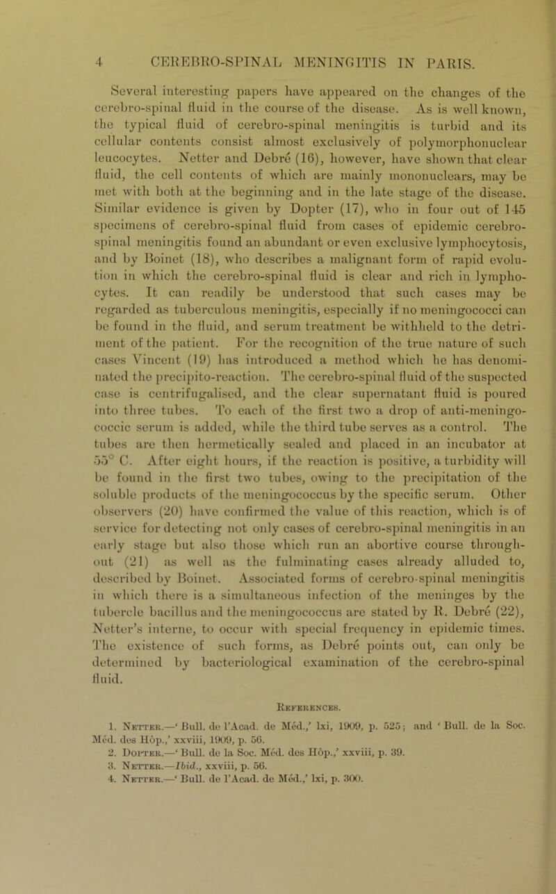 Several interesting papers have appeared on the changes of the cerebro-spinal fluid in the course of the disease. As is well known, the typical fluid of cerebro-spinal meningitis is turbid and its cellular contents consist almost exclusively of polymorphonuclear leucocytes. Netfcer and Debre (16), however, have shown that clear fluid, the cell contents of which are mainly mononuclears, may be met with both at the beginning and in the late stage of the disease. Similar evidence is given by Dopter (17), who in four out of 145 specimens of cerebro-spinal fluid from cases of epidemic cerebro- spinal meningitis found an abundant or even exclusive lymphocytosis, and by Boinet (18), who describes a malignant form of rapid evolu- tion in which the cerebro-spinal fluid is clear and rich in lympho- cytes. It can readily be understood that such cases may be regarded as tuberculous meningitis, especially if no meningococci can be found in the fluid, and serum treatment be withheld to the detri- ment of the patient. For the recognition of the true nature of such cases Vincent (19) has introduced a method which he has denomi- nated the precipito-reaction. The cerebro-spinal fluid of the suspected case is centrifugalised, and the clear supernatant fluid is poured into three tubes. To each of the first two a drop of anti-meningo- coccic serum is added, while the third tube serves as a control. The tubes are then hermetically sealed and placed in an incubator at 55° C. After eight hours, if the reaction is positive, a turbidity will be found in the first two tubes, owing to the precipitation of the soluble products of the meningococcus by the specific serum. Other observers (20) have confirmed the value of this reaction, which is of service for detecting not only cases of cerebro-spinal meningitis in an early stage but also those which run an abortive course through- out (21) as well as the fulminating cases already alluded to, described by Boinet. Associated forms of cerebro-spinal meningitis in which there is a simultaneous infection of the meninges by the tubercle bacillus and the meningococcus are stated by R. Debre (22), Notter’s interne, to occur with special frequency in epidemic times. The existence of such forms, as Debre points out, can only be determined by bacteriological examination of the cerebro-spinal fluid. References. 1. Netter.—'Bull, do 1’Acad, do Med./ lxi, 1909, p. 525; and ‘Bull, de la Soc. Med. des Hop./ xxviii, 1909, p. 50. 2. Doctek.—‘ Bull, de la Soc. Med. des Hop./ xxviii, p. 39. 3. Netter.—Ibid., xxviii, p. 50. 4. Netter.—‘ Bull, de l’Acad. de Med./ lxi, p. 300.