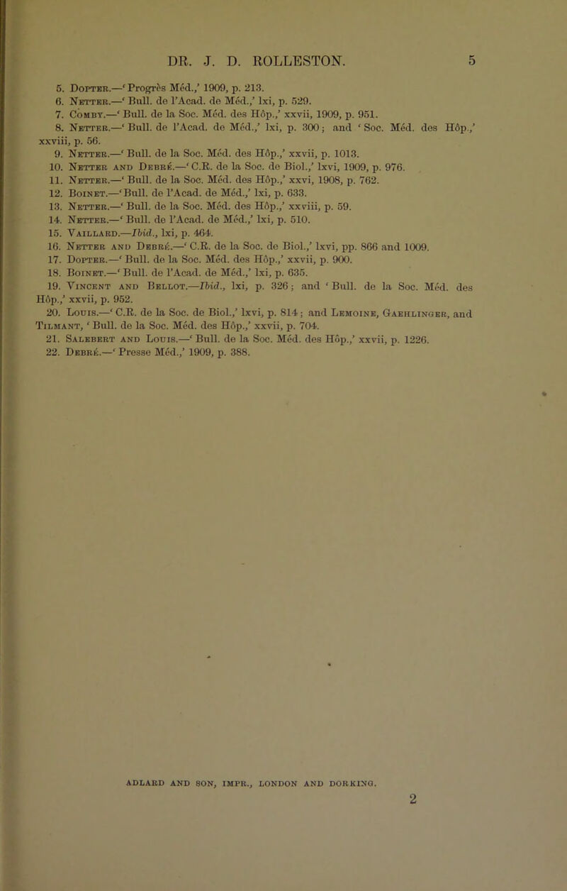 5. Dopter.—‘Prog-res Med./ 1909, p. 213. 6. Netter.—‘ Bull, de l’Aead. do Med.,’ Ixi, p. 529. 7. Comby.—‘ Bull, de la Soe. Med. des Hop,/ xxvii, 1909, p. 951. 8. Netter.—‘ Bull, de l’Acad. de Med./ Ixi, p. 300; and ‘ Soc. Med. des H6p./ xxviii, p. 56. 9. Netter.—‘ Bull, de la Soe. Med. des Hop./ xxvii, p. 1013. 10. Netter and Debrk.—‘C.R. de La Soe. de Biol./ lxvi, 1909, p. 976. 11. Netter.—‘ Bull, de la Soe. Med. des Hop.,’ xxvi, 1908, p. 762. 12. Boinet.—‘Bull, do l’Acad. de Med./ Ixi, p. 633. 13. Netter.—‘ Bull, de la Soc. Med. des H6p.,’ xxviii, p. 59. 14. Netter.—‘ Bull, de l’Acad. de Med./ Ixi, p. 510. 15. Vaillard.—Ibid., Ixi, p. 464. 16. Netter and Debrk.—‘ C.R. de la Soc. de Biol./ lxvi, pp. 866 and 1009. 17. Dopter.—‘ Bull, de la Soc. Mod. des Hop.,’ xxvii, p. 900. 18. Boinet.—‘ Bull, de l’Acad. de Med./ Ixi, p. 635. 19. Vincent and Bel lot.—Ibid., Ixi, p. 326; and ‘ Bull, de la Soc. Med. des Hflp./ xxvii, p. 952. 20. Louis.—‘ C.R. de la Soc. de Biol./ lxvi, p. 814 ; and Lemoine, Gaehlinger, and Tilmant, ‘ Bull, de la Soc. Med. des Hop./ xxvii, p. 704. 21. Salebert and Louis.—‘ Bull, de la Soc. Med. des Hop./ xxvii, p. 1226. 22. Debrk.—‘ Presse Med./ 1909, p. 388. ADLARD AND SON, IMPR., LONDON AND DORKING. 2