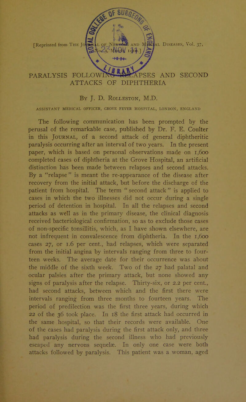 [Reprinted front I PARALYSIS ATTACKS OF DIPHTHERIA By J. D. Rolleston, M.D. ASSISTANT MEDICAL OFFICER, GROVE FEVER HOSPITAL, LONDON, ENGLAND The following communication has been prompted by the perusal of the remarkable case, published by Dr. F. E. Coulter in this Journal, of a second attack of general diphtheritic paralysis occurring after an interval of two years. In the present paper, which is based on personal observations made on 1,600 completed cases of diphtheria at the Grove Hospital, an artificial distinction has been made between relapses and second attacks. By a “relapse ” is meant the re-appearance of the disease after recovery from the initial attack, but before the discharge of the patient from hospital. The term “ second attack ” is applied to cases in which the two illnesses did not occur during a single period of detention in hospital. In all the relapses and second attacks as well as in the primary disease, the clinical diagnosis received bacteriological confirmation, so as to exclude those cases of non-specific tonsillitis, which, as I have shown elsewhere, are not infrequent in convalescence from diphtheria. In the 1,600 cases 27, or 1.6 per cent., had relapses, which were separated from the initial angina by intervals ranging from three to four- teen weeks. The average date for their occurrence was about the middle of the sixth week. Two of the 27 had palatal and ocular palsies after the primary attack, but none showed any signs of paralysis after the relapse. Thirty-six, or 2.2 per cent., had second attacks, between which and the first there were intervals ranging from three months to fourteen years. The period of predilection was the first three years, during which 22 of the 36 took place. In 18 the first attack had occurred in the same hospital, so that their records were available. One of the cases had paralysis during the first attack only, and three had paralysis during the second illness who had previously escaped any nervous sequelae. In only one case were both attacks followed by paralysis. This patient was a woman, aged