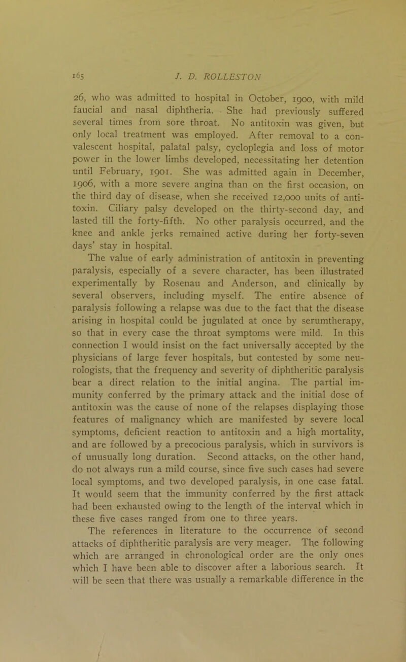 26, who was admitted to hospital in October, 1900, with mild faucial and nasal diphtheria. She had previously suffered several times from sore throat. No antitoxin was given, but only local treatment was employed. After removal to a con- valescent hospital, palatal palsy, cycloplegia and loss of motor power in the lower limbs developed, necessitating her detention until February, 1901. She was admitted again in December, 1906, with a more severe angina than on the first occasion, on the third day of disease, when she received 12,000 units of anti- toxin. Ciliary palsy developed on the thirty-second day, and lasted till the forty-fifth. No other paralysis occurred, and the knee and ankle jerks remained active during her forty-seven days’ stay in hospital. The value of early administration of antitoxin in preventing paralysis, especially of a severe character, has been illustrated experimentally by Rosenau and Anderson, and clinically by several observers, including myself. The entire absence of paralysis following a relapse was due to the fact that the disease arising in hospital could be jugulated at once by serumtherapy, so that in every case the throat symptoms were mild. In this connection I would insist on the fact universally accepted by the physicians of large fever hospitals, but contested by some neu- rologists, that the frequency and severity of diphtheritic paralysis bear a direct relation to the initial angina. The partial im- munity conferred by the primary attack and the initial dose of antitoxin was the cause of none of the relapses displaying those features of malignancy which are manifested by severe local symptoms, deficient reaction to antitoxin and a high mortality, and are followed by a precocious paralysis, which in survivors is of unusually long duration. Second attacks, on the other hand, do not always run a mild course, since five such cases had severe local symptoms, and two developed paralysis, in one case fatal. It would seem that the immunity conferred by the first attack had been exhausted owing to the length of the interval which in these five cases ranged from one to three years. The references in literature to the occurrence of second attacks of diphtheritic paralysis are very meager. The following which are arranged in chronological order are the only ones which I have been able to discover after a laborious search. It will be seen that there was usually a remarkable difference in the I