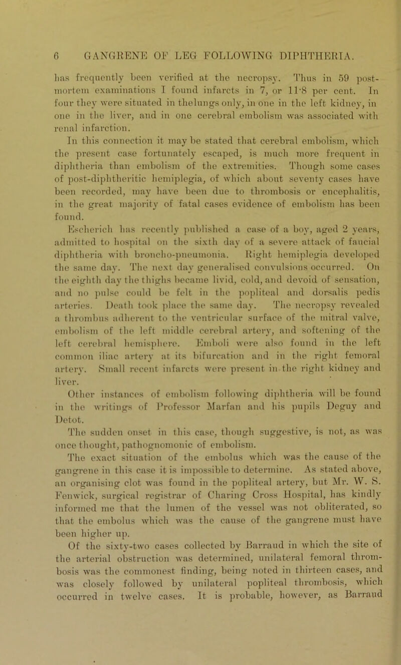 lias frequently been verified at the necropsy. Thus in 59 post- mortem examinations I found infarcts in 7, or ll-8 per cent. In four they were situated in thelnngs only, in one in the left kidney, in one in the liver, and in one cerebral embolism was associated with renal infarction. In this connection it may be stated that cerebral embolism, which the present case fortunately escaped, is much more frequent in diphtheria than embolism of the extremities. Though some cases of post-diphtheritic hemiplegia, of which about seventy cases have been recorded, may have been due to thrombosis or encephalitis, in the great majority of fatal cases evidence of embolism has been found. Escherich has recently published a case of a boy, aged 2 years, admitted to hospital on the sixth day of a severe attack of faucial diphtheria with broncho-pneumonia. Right hemiplegia developed the same day. The next day generalised convulsions occurred. On the eighth day the thighs became livid, cold, and devoid of sensation, and no pulse could be felt in the popliteal and dorsalis pedis arteries. Death took place the same day. The necropsy revealed a thrombus adherent to the ventricular surface of the mitral valve, embolism of the left middle cerebral artery, and softening of the left cerebral hemisphere. Emboli were also found in the left common iliac artery at its bifurcation and in the right femoral artery. Small recent infarcts were present in the right kidney and liver. Other instances of embolism following diphtheria will be found in the writings of Professor Marfan and his pupils Deguy and Detot. The sudden onset in this case, though suggestive, is not, as was once thought, pathognomonic of embolism. The exact situation of the embolus which was the cause of the gangrene in this case it is impossible to determine. As stated above, an organising clot was found in the popliteal artery, but Mr. W. S. Fenwick, surgical registrar of Charing Cross Hospital, has kindly informed me that the lumen of the vessel was not obliterated, so that the embolus which was the cause of the gangrene must have been higher up. Of the sixty-two cases collected by Barraud in which the site of the arterial obstruction was determined, unilateral femoral throm- bosis was the commonest finding, being noted in thirteen cases, and was closely followed by unilateral popliteal thrombosis, which occurred in twelve cases. It is probable, however, as Barraud