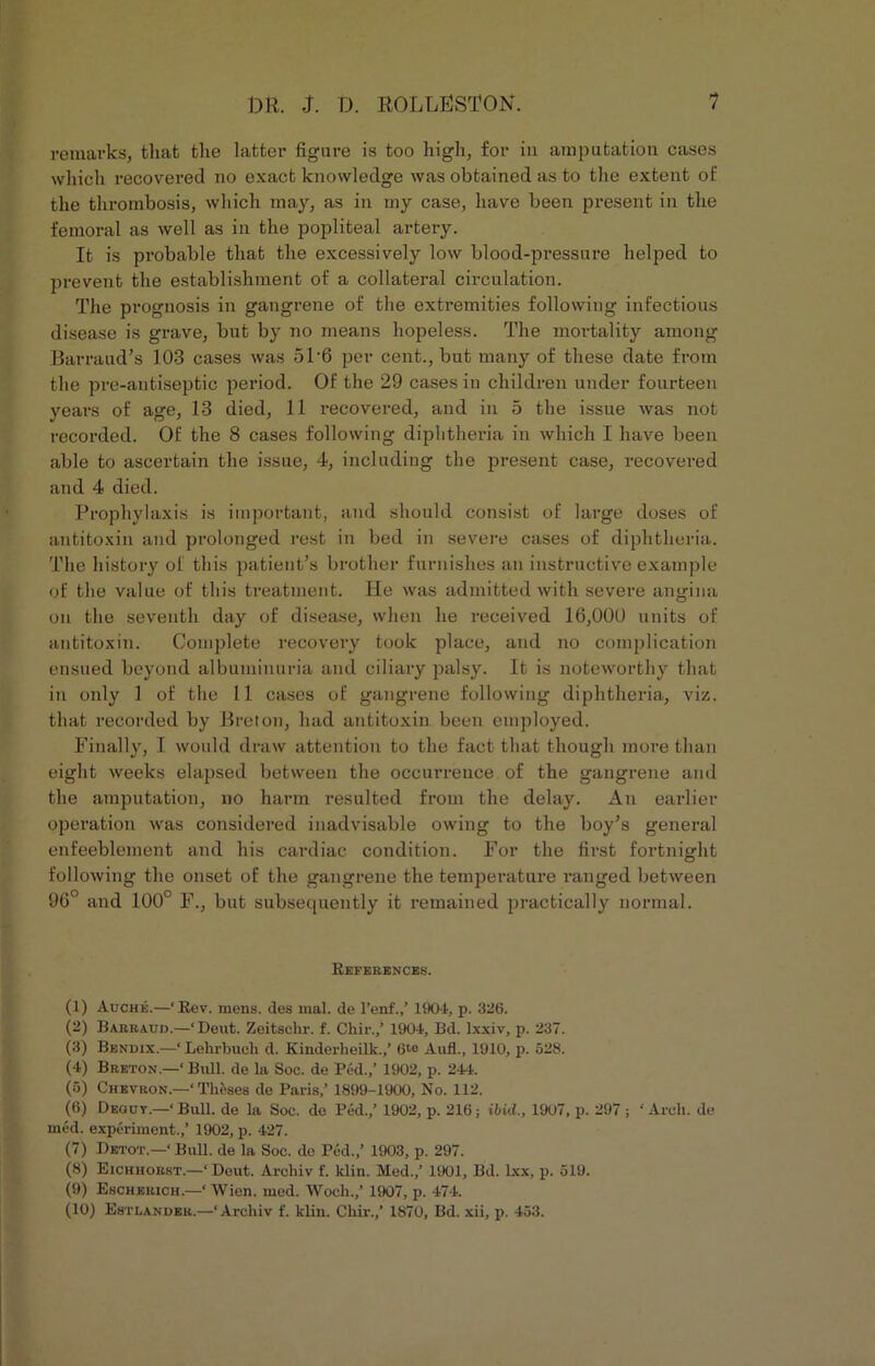 remarks, that the latter figure is too high, for in amputation cases which recovered no exact knowledge was obtained as to the extent of the thrombosis, which may, as in my case, have been present in the femoral as well as in the popliteal artery. It is probable that the excessively low blood-pressure helped to prevent the establishment of a collateral circulation. The prognosis in gangrene of the extremities following infectious disease is grave, but by no means hopeless. The mortality among Barraud’s 103 cases was 51'6 per cent., but many of these date from the pre-antiseptic period. Of the 29 cases in children under fourteen years of age, 13 died, 11 x*ecovered, and in 5 the issue was not recorded. Of the 8 cases following diphtheria in which I have been able to ascertain the issue, 4, including the present case, recovered and 4 died. Prophylaxis is important, and should consist of large doses of antitoxin and prolonged rest in bed in severe cases of diphtheria. The history of this patient’s brother furnishes an instructive example of the value of this treatment. He was admitted with severe angina on the seventh day of disease, when he received 16,000 units of antitoxin. Complete recovery took place, and no complication ensued beyond albuminuria and ciliary palsy. It is noteworthy that in only 1 of the 11 cases of gangrene following diphtheria, viz. that recorded by Breton, had antitoxin been employed. Finally, I would draw attention to the fact that though more than eight weeks elapsed between the occurrence of the gangrene and the amputation, no harm resulted from the delay. An earlier operation was considered inadvisable owing to the boy’s general enfeeblement and his cardiac condition. For the first fortnight following the onset of the gangrene the temperature ranged between 96° and 100° F., but subsequently it remained practically normal. References. (1) Auche.—‘Rev. mens, des mal. de l’enf.,’ 1904, p. 326. (2) Barrauo.—‘Dent. Zeitschr. f. Chir.,’ 1904, Bd. lxxiv, p. 237. (3) Bendix.—‘ Lehrbuch d. Kinderheilk.,’ 6te Aufl., 1910, p. 528. (4) Breton.—‘ Bull, de la Soc. de Pod.,’ 1902, p. 244. (5) Chevron.—‘Theses de Paris,’ 1899-1900, No. 112. (6) Deouy.—‘Bull, de la Soc. de Ped.,’ 1902, p. 216; ibid., 1907, p. 297 ; ‘Arch, de med. experiment.,’ 1902, p. 427. (7) Detot.—‘ Bull, de la Soc. do Ped.,’ 1903, p. 297. (8) Eichhorst.—‘Deut. Archiv f. klin. Med.,’ 1901, Bd. lxx, p. 519. (9) Escherich.—‘ Wien. med. Wocli.,’ 1907, p. 474. (10) Estlander.—‘Archiv f. klin. Chir.,’ 1870, Bd. xii, p. 453.