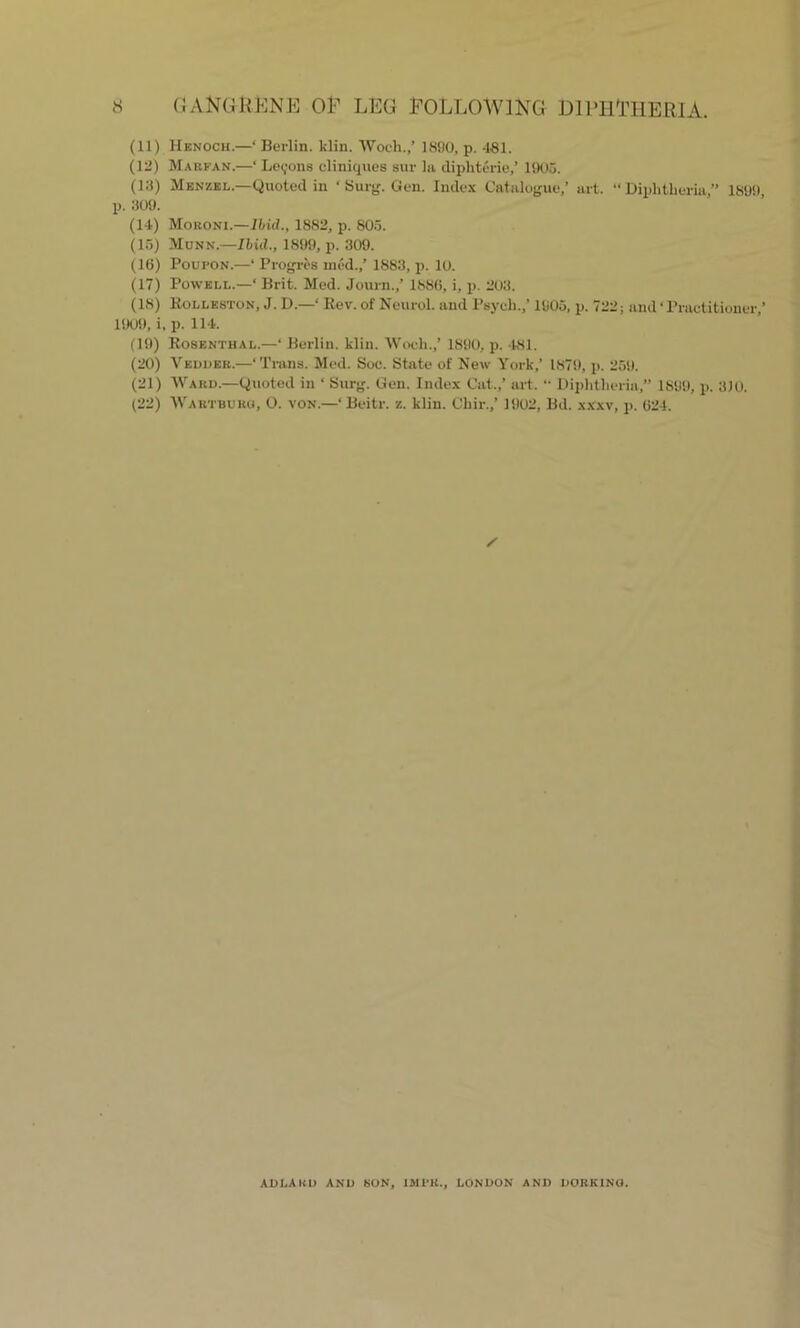 (11) Henoch.—‘Berlin, klin. Woch.,’ 1890, p. 481. (12) Marfan.—‘ Lemons cliniques sur la diphterie/ 1905. (13) Menzel.—Quoted in ‘ Surg. Gen. Index Catalogue/ art. “Diphtheria, 1899, p. 309. (14) Moroni.—Ibid., 1882, p. 805. (15) Munn.—Ibid., 1899, p. 309. (1(3) PouroN.—‘ Progres med./ 1883, p. 10. (17) Powell.—‘ Brit. Med. Journ.,’ 188(3, i, p. 203. (18) Kolleston, J. D.—‘ Rev. of Neurol, and Psych./ 1905, p. 722; and ‘ Practitioner/ 1909, i, p. 114. (19) Rosenthal.—‘ Berlin, klin. Woch./ 1890, p. 481. (20) Veddeb.—‘Trans. Med. Soc. State of New York/ 1879, p. 259. (21) Ward.—Quoted in ‘ Surg. Gen. Index Cat./ art. “ Diphtheria,” 1899, p. 310. (22) Wart burg, O. von.—‘ Beitr. z. klin. Chir./ 1902, Bd. xXxv, p. 024. / ADLAKO AND SON, IMl'K., LONDON AND DORKINO.