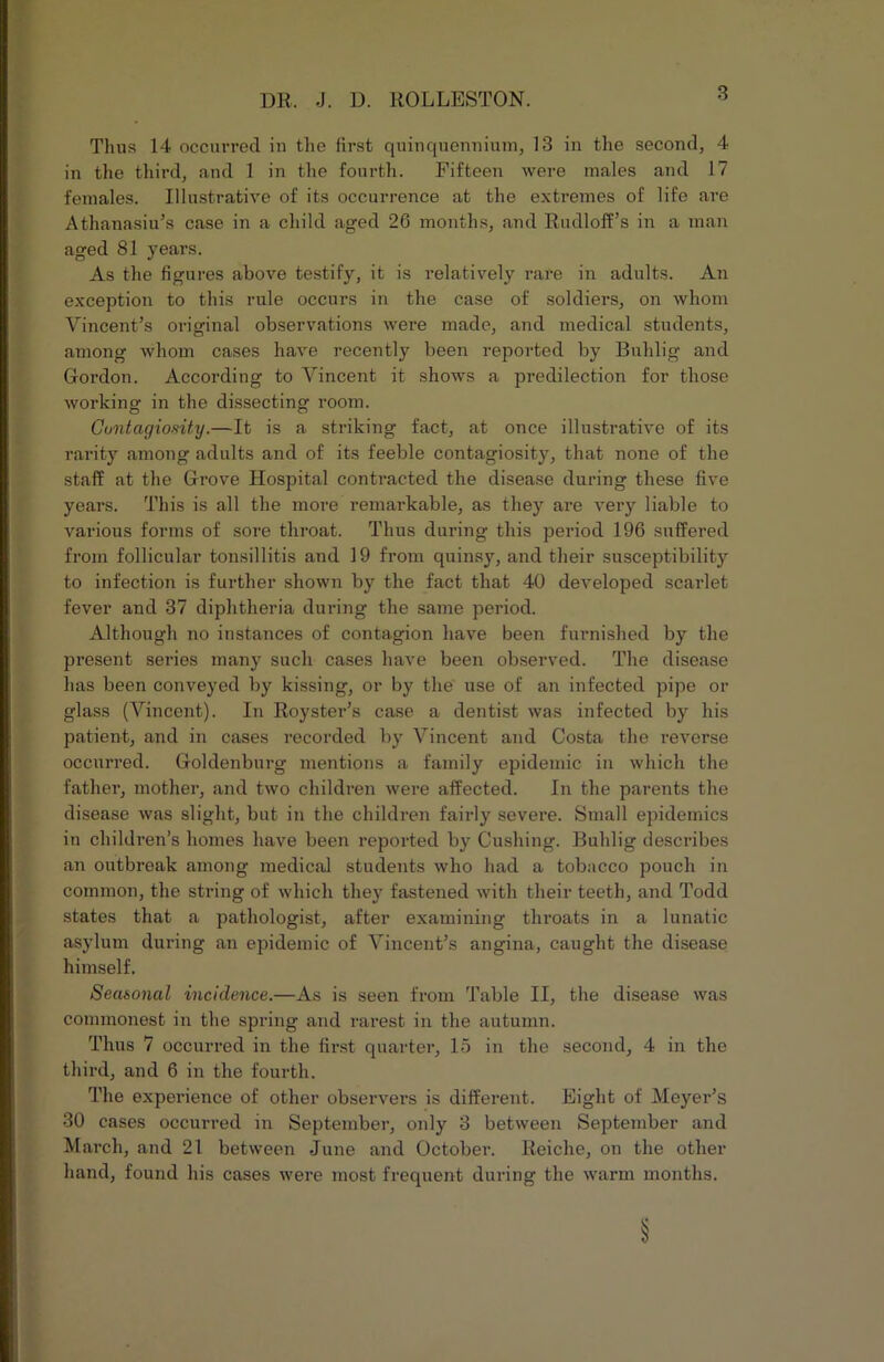 Thus 14 occurred in the first quinquennium, 13 in the second, 4 in the third, and 1 in the fourth. Fifteen were males and 17 females. Illustrative of its occurrence at the extremes of life are Athanasiu’s case in a child aged 26 months, and Rudloff’s in a man aged 81 years. As the figures above testify, it is relatively rare in adults. An exception to this rule occurs in the case of soldiers, on whom Vincent’s original observations were made, and medical students, among whom cases have recently been reported by Buhlig and Gordon. According to Vincent it shows a predilection for those working in the dissecting room. Contagiosity.—It is a striking fact, at once illustrative of its rarity among adults and of its feeble contagiosity, that none of the staff at the Grove Hospital contracted the disease during these five years. This is all the more remarkable, as they are A^ery liable to various forms of sore throat. Thus during this period 196 suffered from follicular tonsillitis and 19 from quinsy, and their susceptibility to infection is further shown by the fact that 40 deA'^eloped scarlet fever and 37 diphtheria during the same period. Although no instances of contagion have been furnished by the present series many such cases have been observed. The disease has been conveyed by kissing, or by the use of an infected pipe or glass (Vincent). In Royster’s case a dentist was infected by his patient, and in cases recorded by Vincent and Costa the reverse occurred. Goldenburg mentions a family epidemic in which the father, mother, and two children Avere affected. In the parents the disease Avas slight, but in the children fairly sevei’e. Small epidemics in children’s homes have been reported by Cushing. Buhlig describes an outbreak among medical students who had a tobacco pouch in common, the string of Avhich they fastened Avith their teeth, and Todd states that a pathologist, after examining throats in a lunatic asylum during an epidemic of Vincent’s angina, caught the disease himself. Seasonal incidence.—As is seen from Table II, the disease was commonest in the spring and rarest in the autumn. Thus 7 occurred in the first quarter, 15 in the second, 4 in the third, and 6 in the fourth. The experience of other obseiwers is different. Bight of Meyer’s 30 cases occurred in September, only 3 between September and March, and 21 between June and October. Reiche, on the other hand, found his cases Avere most frequent during the Avarm months.