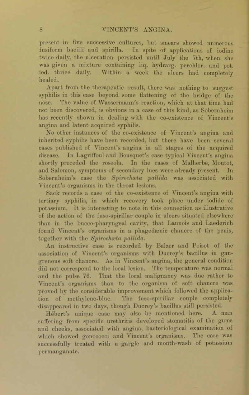 present in five successive cultures, but smears showed numerous fusiform bacilli and spirilla. In spite of applications of iodine twice daily, the ulceration persisted until July tho 7th, when she was given a mi.xturc containing liq. hydrarg. pcrchlor. and j^ot. iod. thrice daily. Within a week the ulcers had completely healed. Apart from the therapeutic result, there was nothing to suggest syphilis in this case beyond some flattening of the bridge of the nose. The value of Wassermann’s reaction, which at that time had not been discovered, is obvious in a case of this kind, as Sobernheim has recently shown in dealing with the co-existence of Vincent’s angina and latent acquired syphilis. No other instances of the co-existence of Vincent’s angina and inherited syphilis have been recorded, but there have been several cases published of ^’^incent’s angina in all stages of the acquired disease. In Lagriffoul and Bousquet’s case typical Vincent’s angina shortly preceded the roseola. In tho cases of Malherbe, Moutot, and Salomon, symptoms of secondary lues were already present. In Sobernheim’s case the Spirochwta pallida was associated with Vincent’s organisms in the throat lesions. Sack records a case of the co-existence of Vincent’s angina with tertiary syphilis, in which recovery took place under iodide of j)otassium. It is interesting to note in this connection as illustrative of the action of the fuso-spirillar couple in ulcers situated elsewhere than in the bucco-pharyngeal cavity, that Launois and Laederich found Vincent’s organisms in a phagedajnic chancre of the penis, together witli the Spirochn’ta pallida. An instructive case is recorded by Balzer and Poisot of the association of Vincent’s organisms with Ducrcy’s bacillus in gan- grenous soft chancre. As in Vincent’s angina, the general condition did not correspond to the local lesion. The temperature was normal and the pulse 76. That the local malignancy was due rather to Vincent’s organisms than to the organism of soft chancre was ])roved by the considerable improvement which followed the applica- tion of methylene-blue. The fuso-spirillar coiqdo completely disappeared in two days, though Ducrey’s bacillus still jiersisted. Hebert’s unique case may also be mentioned here. A man suffering from specific urethritis developed stomatitis of tho gums and cheeks, associated with angina, bacteriological e.xamination of which showed gonococci and Vincent’s organisms. Tlie case was successfully treated with a gargle and mouth-wash of potassium permanganate.