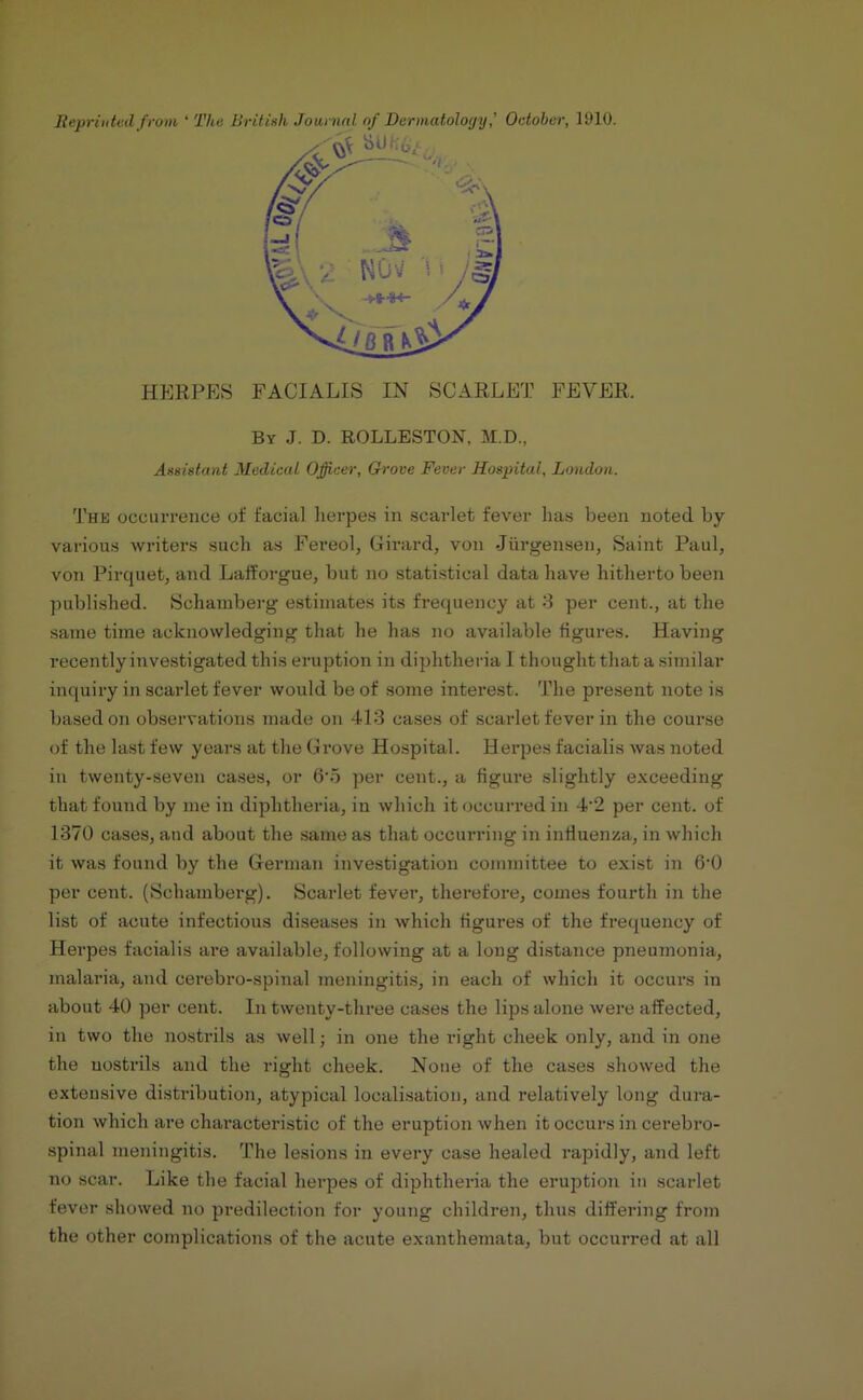 Reprinted from ‘ The British Journal of Dermatology,’ October, 1910. HERPES FACIALIS IN SCARLET FEVER. By J. D. ROLLESTON, M.D., Assistant Medical Officer, Grove Fever Hospital, London. The occurrence of facial herpes in scarlet fever has been noted by- various writers such as Fereol, Girard, von -Jurgenseu, Saint Paul, von Pircjuet, and Lafforgue, but no statistical data have hitherto been published. Schamberg estimates its frequency at 3 per cent., at the same time acknowledging that he has no available figures. Having recently investigated this eruption in diphtheria I thought that a similar inquiry in scarlet fever would be of some interest. The present note is based on observations made on 413 cases of scarlet fever in the course of the last few years at the Grove Hospital. Herpes facialis was noted in twenty-seven cases, or 6'5 per cent., a figure slightly exceeding that found by me in diphtheria, in which it occurred in 4‘2 per cent, of 1370 cases, and about the same as that occurring in influenza, in which it was found by the German investigation committee to exist in 6‘0 per cent. (Schamberg). Scarlet fever, therefore, comes fourth in the list of acute infectious diseases in which figures of the frequency of Herpes facialis are available, following at a long distance pneumonia, malaria, and oerebro-spinal meningitis, in each of which it occurs in about 40 per cent. In twenty-three cases the lips alone were affected, in two the nostrils as well; in one the right cheek only, and in one the nostrils and the right cheek. None of the cases showed the extensive distribution, atypical localisation, and relatively long dura- tion which are characteristic of the eruption when it occurs in cerebro- spinal meningitis. The lesions in every case healed rapidly, and left no scar. Like the facial herpes of diphtheria the eruption in scarlet fever showed no predilection for young children, thus differing from the other complications of the acute exanthemata, but occurred at all