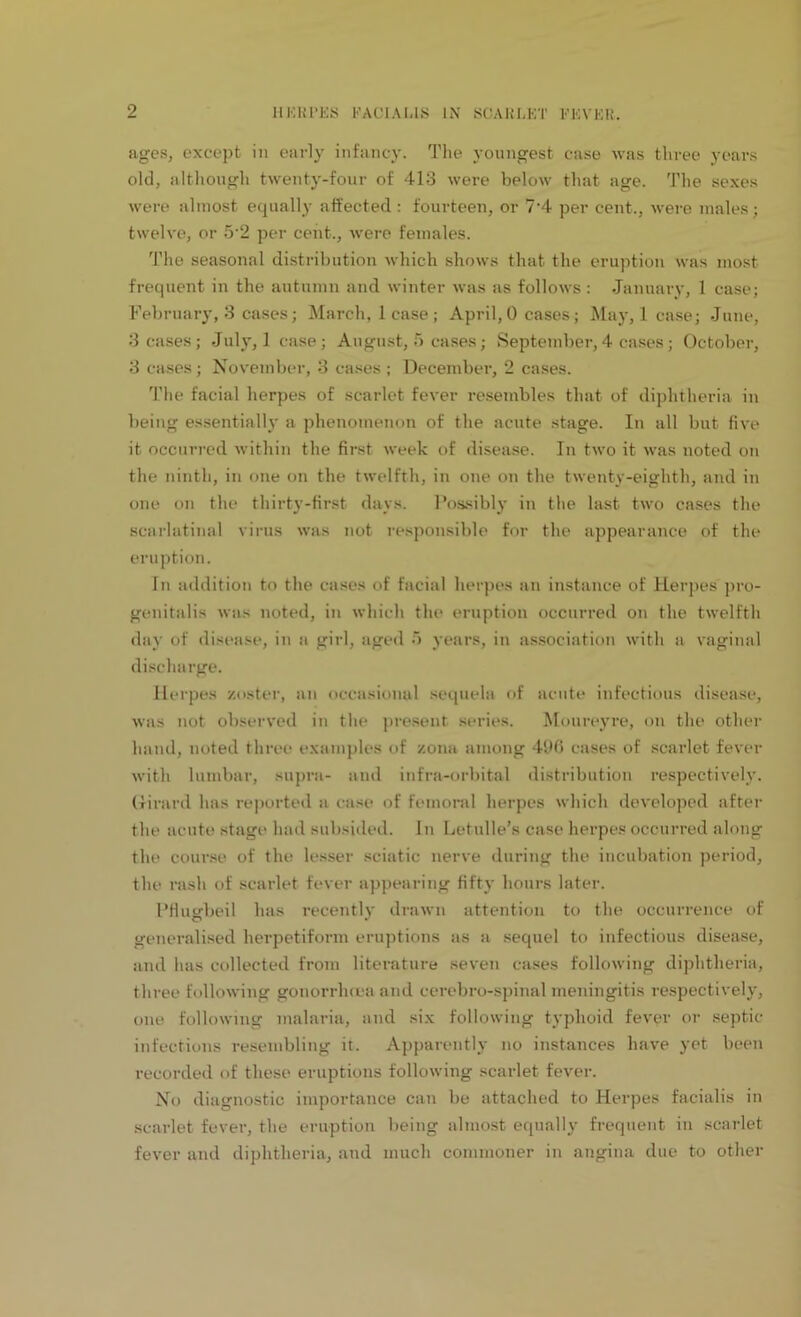 ages, except in early infancy. The youngest case was three years old, although twenty-four of 413 were below that age. The sexes were almost equally affected: fourteen, or 7'4 per cent., were males; twelve, or 5-2 per cent., were females. The seasonal distribution which shows that the eruption was most frequent in the autumn and winter was as follows : January, 1 case; February, 3 cases; March, lease; April, 0 cases; May, lease; June, 3 cases; July, 1 case; August, 5 cases; September, 4 cases ; October, 3 cases; November, 3 cases ; December, 2 cases. The facial herpes of scarlet fever resembles that of diphtheria in being essentially a phenomenon of the acute stage. In all but five it occurred within the first week of disease. In two it was noted on the ninth, in one on the twelfth, in one on the twenty-eighth, and in one on the thirty-first days. Possibly in the last two cases the scarlatinal virus was not responsible for the appearance of the eruption. In addition to the cases of facial herpes an instance of Herpes pro- genitalis was noted, in which the eruption occurred on the twelfth day of disease, in a girl, aged 5 years, in association with a vaginal discharge. Herpes zoster, an occasional sequela of acute infectious disease, was not observed in the present series. Moureyre, on the other hand, noted three examples of zona among 496 cases of scarlet fever with lumbar, supra- and infra-orbital distribution respectively. Girard has reported a case of femoral herpes which developed after the acute stage had subsided. In Letulle’s case herpes occurred along the course of the lesser sciatic nerve during the incubation period, the rash of scarlet fever appearing fifty hours later. Pflugbeil has recently drawn attention to the occurrence of generalised herpetiform eruptions as a sequel to infectious disease, and has collected from literature seven cases following diphtheria, three following gonorrhoea and cerebro-spinal meningitis respectively, one following malaria, and six following typhoid fever or septic infections resembling it. Apparently no instances have yet been recorded of these eruptions following scarlet fever. No diagnostic importance can be attached to Herpes facialis in scarlet fever, the eruption being almost equally frequent in scarlet fever and diphtheria, and much commoner in angina due to other