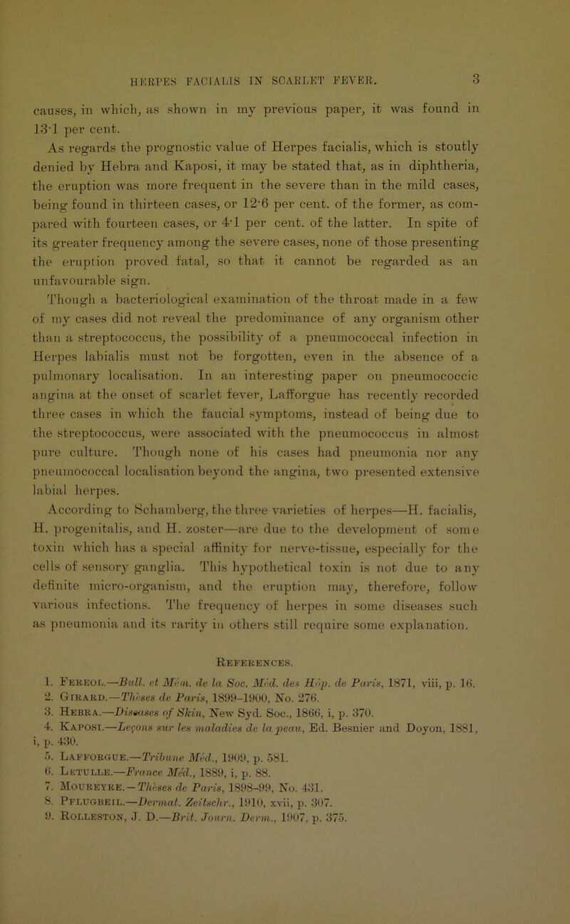 causes, in which, as shown in my previous paper, it was found in 13*1 per cent. As regards the prognostic value of Herpes facialis, which is stoutly denied by Hebra and Kaposi, it may be stated that, as in diphtheria, the eruption was more frequent in the severe than in the mild cases, being found in thirteen cases, or 12'6 per cent, of the former, as com- pared with fourteen cases, or 4'1 per cent, of the latter. In spite of its greater frequency among the severe cases, none of those presenting the eruption proved fatal, so that it cannot be regarded as an unfavourable sign. Though a bacteriological examination of the throat made in a few of my cases did not reveal the predominance of any organism other than a streptococcus, the possibility of a pneumococcal infection in Herpes labialis must not be forgotten, even in the absence of a pulmonary localisation. In an interesting paper on pneumococcic angina at the onset of scarlet fever, Lafforgue has recently recorded three cases in which the faucial symptoms, instead of being due to the streptococcus, were associated with the pneumococcus in almost pure culture. Though none of his cases had pneumonia nor any pneumococcal localisation beyond the angina, two presented extensive labial herpes. According to Schamberg, the three varieties of herpes—H. facialis, H. progenitalis, and H. zoster—are due to the development of some toxin which has a special affinity for nerve-tissue, especially for the cells of sensory ganglia. This hypothetical toxin is not due to any definite micro-organism, and the eruption may, therefore, follow various infections. The frequency of herpes in some diseases such as pneumonia and its rarity in others still require some explanation. References. 1. Fereod.—Bull, et Mem. de la Soc. Med. des Hup. de Paris, 1871, viii, p. 16. 2. Girard.—Theses da Paris, 1899-1900, No. 276. 3. Hebra.—Dismses of Skin, New Syd. Soc., 1866, i, p. 370. 4. Kaposi.—Lemons sur lea maladies de la peau, Ed. Besnier and Doyon, 1881, i, p. 430. 5. Lafforgue.—Tribune Mid., 1909, p. 581. 6. Letulle.—France Med., 1889, i, p. 88. 7. Moureyre. — Theses de Paris, 1898-99, No. 431. 8. Pflugbeil.—Dermal. Zeitschr., 1910, xvii, p. 307. 9. Rolleston, J. D.—Brit. Journ. Derm., 1907, p. 375.