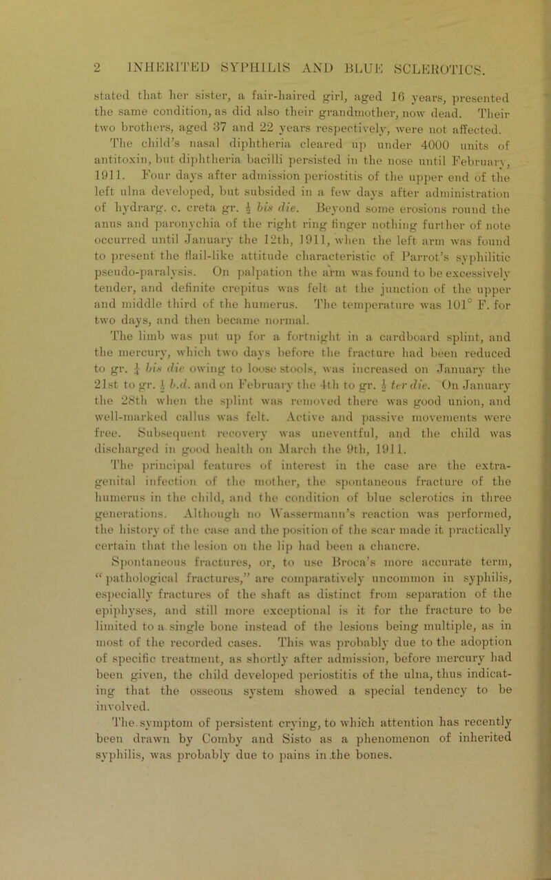 stated that her sister, a fair-haired girl, aged 16 years, presented the same condition, as did also their grandmother, now dead. Their two brothers, aged 37 and 22 years respectively, were not affected. The child’s nasal diphtheria cleared up under 4000 units of antitoxin, but diphtheria bacilli persisted in the nose until February, 1911. Four days after admission periostitis of the upper end of the left ulna developed, but subsided in a few days after administration of hydrarg. c. ereta gr. A bis die. Beyond some erosions round the anus and paronychia of the right ring finger nothing further of note occurred until January the 12th, 1911, when the left arm was found to present the Hail-like attitude characteristic of Parrot’s syphilitic pseudo-paralysis. On palpation the arm was found to be excessively tender, and definite crepitus was felt at the junction of the upper and middle third of the humerus. The temperature was 101° F. for two days, and then became normal. The limb was put up for a fortnight in a cardboard splint, and the mercury, which two days before the fracture had been reduced to gr. £ bis die owing to loose stools, was increased on January the 21st to gr. b.d. and on February the 4th to gr. A ter die. On January the 28th when the splint was removed there was good union, and well-marked callus was felt. Active and passive movements were free. Subsequent recovery was uneventful, and the child was discharged in good health on March the 9th, 1911. The principal features of interest in the case are the extra- genital infection of the mother, the spontaneous fracture of the humerus in the child, and the condition of blue sclerotics in three generations. Although no Wassermann’s reaction was performed, the history of the ease and the position of the scar made it practically certain that the lesion on the lip had been a chancre. Spontaneous fractures, or, to use Broca’s more accurate term, “ pathological fractures,” are comparatively uncommon in syphilis, especially fractures of the shaft as distinct from separation of the epiphyses, and still more exceptional is it for the fracture to be limited to a single bone instead of the lesions being multiple, as in most of the recorded cases. This was probably due to the adoption of specific treatment, as shortly after admission, before mercury had been given, the child developed periostitis of the ulna, thus indicat- ing that the osseous system showed a special tendency to be involved. The. symptom of persistent crying, to which attention has recently been drawn by Comby and Sisto as a phenomenon of inherited syphilis, was probably due to pains in .the bones.