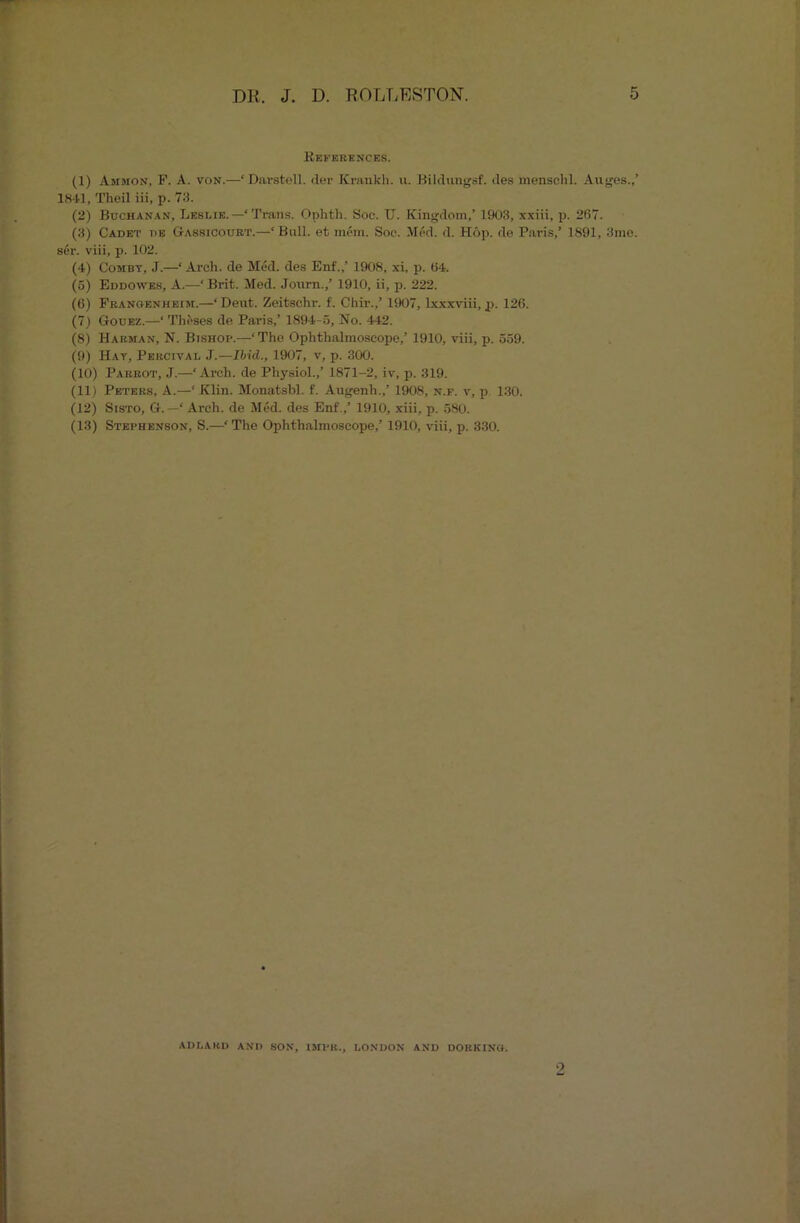 References. (1) Ammon, F. A. von.—‘Darstell. der Krankli. u. Bildungsf. des menselil. Auges.,’ 1841, Theil iii, p. 73. (2) Buchanan, Leslie. —‘ Trans. Ophth. Soc. U. Kingdom,’ 1903, xxiii, p. 267. (3) Cadet de Gassicotjrt.—‘ Bull, et mem. Soc. Med. d. Hop. de Paris,’ 1891, 3me. ser. viii, p. 102. (4) Combt, J.—‘ Arch, de Med. des Enf.,’ 1908, xi, p. 64. (5) Eddoaves, A.-—‘ Brit. Med. Journ./ 1910, ii, p. 222. (6) Franoenheim.—‘ Deut. Zeitschr. f. Chir.,’ 1907, lxxxviii, p. 126. (7) Gouez.—‘ Theses de Paris,’ 1894-5, No. 442. (8) Harman, N. Bishop.—‘The Ophthalmoscope/ 1910, viii, p. 559. (9) Hat, Percival J.—Ibid., 1907, v, p. 300. (10) Parrot, J.—‘Arch, de Physiol.,’ 1871-2, iv, p. 319. (11) Peters, A.—‘ Klin. Monatsbl. f. Augenh.,’ 1908, n.f. v, p 130. (12) Sisto, G. —‘ Arch, de Med. des Enf.,’ 1910, xiii, p. 580. (13) Stephenson, S.—‘ The Ophthalmoscope,’ 1910, viii, p. 330. ADLAKD AND SON, IMPR., LONDON AND DORKING. 9